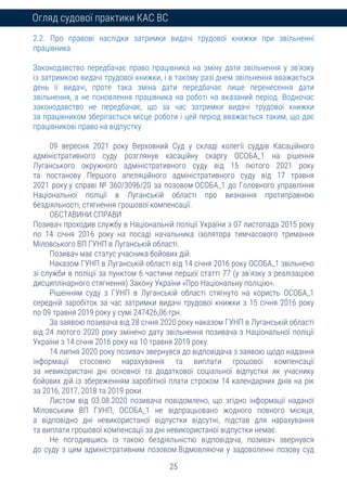 25
Огляд судової практики КАС ВС
2.2. Про правові наслідки затримки видачі трудової книжки при звільненні
працівника
Законодавство передбачає право працівника на зміну дати звільнення у зв’язку
із затримкою видачі трудової книжки, і в такому разі днем звільнення вважається
день її видачі, проте така зміна дати передбачає лише перенесення дати
звільнення, а не поновлення працівника на роботі на вказаний період. Водночас
законодавство не передбачає, що за час затримки видачі трудової книжки
за працівником зберігається місце роботи і цей період вважається таким, що дає
працівникові право на відпустку
09 вересня 2021 року Верховний Суд у складі колегії суддів Касаційного
адміністративного суду розглянув касаційну скаргу ОСОБА_1 на рішення
Луганського окружного адміністративного суду від 15 лютого 2021 року
та постанову Першого апеляційного адміністративного суду від 17 травня
2021 року у справі № 360/3096/20 за позовом ОСОБА_1 до Головного управління
Національної поліції в Луганській області про визнання протиправною
бездіяльності, стягнення грошової компенсації.
ОБСТАВИНИ СПРАВИ
Позивач проходив службу в Національній поліції України з 07 листопада 2015 року
по 14 січня 2016 року на посаді начальника ізолятора тимчасового тримання
Міловського ВП ГУНП в Луганській області.
Позивач має статус учасника бойових дій.
Наказом ГУНП в Луганській області від 14 січня 2016 року ОСОБА_1 звільнено
зі служби в поліції за пунктом 6 частини першої статті 77 (у зв’язку з реалізацією
дисциплінарного стягнення) Закону України «Про Національну поліцію».
Рішенням суду з ГУНП в Луганській області стягнуто на користь ОСОБА_1
середній заробіток за час затримки видачі трудової книжки з 15 січня 2016 року
по 09 травня 2019 року у сумі 247426,06 грн.
За заявою позивача від 28 січня 2020 року наказом ГУНП в Луганській області
від 24 лютого 2020 року змінено дату звільнення позивача з Національної поліції
України з 14 січня 2016 року на 10 травня 2019 року.
14 липня 2020 року позивач звернувся до відповідача з заявою щодо надання
інформації стосовно нарахування та виплати грошової компенсації
за невикористані дні основної та додаткової соціальної відпустки як учаснику
бойових дій із збереженням заробітної плати строком 14 календарних днів на рік
за 2016, 2017, 2018 та 2019 роки.
Листом від 03.08.2020 позивача повідомлено, що згідно інформації наданої
Міловським ВП ГУНП, ОСОБА_1 не відпрацьовано жодного повного місяця,
а відповідно дні невикористаної відпустки відсутні, підстав для нарахування
та виплати грошової компенсації за дні невикористаної відпустки немає.
Не погодившись із такою бездіяльністю відповідача, позивач звернувся
до суду з цим адміністративним позовом.Відмовляючи у задоволенні позову суд
 