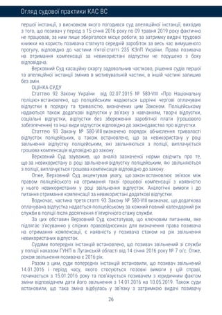 26
Огляд судової практики КАС ВС
першої інстанції, з висновком якого погодився суд апеляційної інстанції, виходив
з того, що позивач у період з 15 січня 2016 року по 09 травня 2019 року фактично
не працював, за ним лише зберігалося місце роботи, за затримку видачі трудової
книжки на користь позивача стягнуто середній заробіток за весь час вимушеного
прогулу, відповідно до частини п’ятої статті 235 КЗпП України. Права позивача
на отримання компенсації за невикористані відпустки не порушено з боку
відповідача.
Верховний Суд касаційну скаргу задовольнив частково, рішення судів першої
та апеляційної інстанції змінив в мотивувальній частині, в іншій частині залишив
без змін.
ОЦІНКА СУДУ
Статтею 92 Закону України від 02.07.2015 № 580-VIII «Про Національну
поліцію» встановлено, що поліцейським надаються щорічні чергові оплачувані
відпустки в порядку та тривалістю, визначених цим Законом. Поліцейському
надаються також додаткові відпустки у зв’язку з навчанням, творчі відпустки,
соціальні відпустки, відпустки без збереження заробітної плати (грошового
забезпечення) та інші види відпусток відповідно до законодавства про відпустки.
Статтею 93 Закону № 580-VIII визначено порядок обчислення тривалості
відпусток поліцейських, а також встановлено, що за невикористану у році
звільнення відпустку поліцейським, які звільняються з поліції, виплачується
грошова компенсація відповідно до закону.
Верховний Суд зауважив, що аналіз зазначеної норми свідчить про те,
що за невикористану в році звільнення відпустку поліцейським, які звільняються
з поліції, виплачується грошова компенсація відповідно до закону.
Отже, Верховний Суд акцентував увагу, що закон встановлює зв’язок між
правом поліцейського на отримання такої грошової компенсації з наявністю
у нього невикористаних у році звільнення відпусток. Аналогічні вимоги і до
питання отримання компенсації за невикористані додаткові відпустки.
Водночас, частина третя статті 93 Закону № 580-VIII визначає, що додаткова
оплачувана відпустка надається поліцейському за кожний повний календарний рік
служби в поліції після досягнення п’ятирічного стажу служби.
За цих обставин Верховний Суд констатував, що ключовим питанням, яке
підлягає з’ясуванню у спірних правовідносинах для визначення права позивача
на отримання компенсації, є наявність у позивача станом на рік звільнення
невикористаних відпусток.
Судами попередніх інстанцій встановлено, що позивач звільнений зі служби
у поліції наказом ГУНП в Луганській області від 14 січня 2016 року № 7 о/с. Отже,
роком звільнення позивача є 2016 рік.
Разом з цим, суди попередніх інстанцій встановили, що позивач звільнений
14.01.2016 і період часу, якого стосуються позовні вимоги у цій справі,
починається з 15.01.2016 року та пов’язується позивачем з юридичним фактом
зміни відповідачем дати його звільнення з 14.01.2016 на 10.05.2019. Також суди
встановили, що така зміна відбулась у зв’язку з затримкою видачі позивачу
 