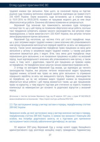 27
Огляд судової практики КАС ВС
трудової книжки при звільненні. Крім цього, за означений період на підставі
рішення суду позивачу виплачено середній заробіток відповідно до правил статті
235 КЗпП України. Окрім вказаного, суди встановили, що в спірний період
(з 15.01.2016 по 09.05.2019) позивач не працював жодного дня, за ним лише
зберігалося місце роботи. Означена обставина позивачем не заперечується.
Верховний Суд зазначив про помилковість висновків судів попередніх
інстанції про те, що у цей період за позивачем зберігалося місце роботи, оскільки
таке твердження суперечить нормам чинного законодавства, яке регулює спірні
правовідносини, а також вимогам статті 235 КЗпП України, яка регулює питання
зміни формулювання причин звільнення.
Верховний Суд наголосив, що частина п’ята цієї статті передбачає лише,
що у разі затримки видачі трудової книжки з вини власника або уповноваженого
ним органу працівникові виплачується середній заробіток за весь час вимушеного
прогулу. Також чинне законодавство передбачає право працівника на зміну дати
звільнення у зв’язку із затримкою видачі трудової книжки і у такому разі днем
звільнення вважається день її видачі. Втім, така зміна дати передбачає лише
перенесення дати звільнення, а не поновлення працівника на роботі на вказаний
період. Іншої відповідальності власника або уповноваженого ним органу, а також
інших, в тому числі і додаткових, гарантій для працівника ця правова норма
не передбачає. Не передбачені вони і рештою чинних нормативно-правових актів.
З огляду на викладене Верховний Суд вказав, що відповідно до чинного
законодавства України, яке регулює питання несвоєчасної видачі працівнику
трудової книжки, останній має право на зміну дати звільнення та отримання
середнього заробітку за весь час вимушеного прогулу. Водночас, законодавство
не передбачає, що за час затримки видачі трудової книжки за працівником
зберігається місце роботи і цей період вважається таким, що дає працівникові
право на відпустку, а тому відсутні підстави для стягнення на користь позивача
компенсації за невикористані дні основної та додаткової відпусток у вказаний
період.
Детальніше з текстом постанови Верховного Суду від 09 вересня 2021 року у справі № 360/3096/20
можна ознайомитися за посиланням – https://reyestr.court.gov.ua/Review/99521544.
2.3. Про застосування заходу у вигляді застави в порядку, передбаченому статтею
289 КАС України
Звернення особи, до якої застосовано захід у вигляді внесення застави в порядку,
передбаченому статтею 289 КАС України, із заявою про визнання її біженцем або
особою, яка потребує додаткового захисту, не є підставою для припинення
застосування такого способу забезпечення ідентифікації, як застава
02 вересня 2021 року Верховний Суд у складі колегії суддів Касаційного
адміністративного суду розглянув касаційну скаргу громадянина Таджикистану
 