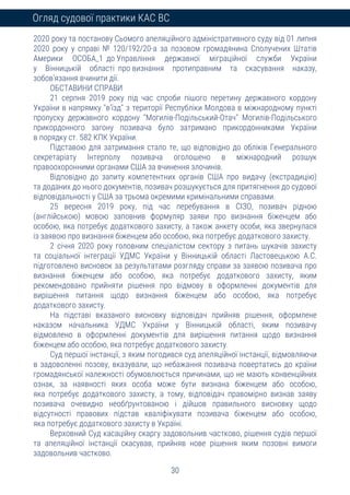 30
Огляд судової практики КАС ВС
2020 року та постанову Сьомого апеляційного адміністративного суду від 01 липня
2020 року у справі № 120/192/20-а за позовом громадянина Сполучених Штатів
Америки ОСОБА_1 до Управління державної міграційної служби України
у Вінницькій області про визнання протиправним та скасування наказу,
зобов’язання вчинити дії.
ОБСТАВИНИ СПРАВИ
21 серпня 2019 року під час спроби пішого перетину державного кордону
України в напрямку "в’їзд" з території Республіки Молдова в міжнародному пункті
пропуску державного кордону "Могилів-Подільський-Отач" Могилів-Подільського
прикордонного загону позивача було затримано прикордонниками України
в порядку ст. 582 КПК України.
Підставою для затримання стало те, що відповідно до обліків Генерального
секретаріату Інтерполу позивача оголошено в міжнародний розшук
правоохоронними органами США за вчинення злочинів.
Відповідно до запиту компетентних органів США про видачу (екстрадицію)
та доданих до нього документів, позивач розшукується для притягнення до судової
відповідальності у США за трьома окремими кримінальними справами.
25 вересня 2019 року, під час перебування в СІЗО, позивач рідною
(англійською) мовою заповнив формуляр заяви про визнання біженцем або
особою, яка потребує додаткового захисту, а також анкету особи, яка звернулася
із заявою про визнання біженцем або особою, яка потребує додаткового захисту.
2 січня 2020 року головним спеціалістом сектору з питань шукачів захисту
та соціальної інтеграції УДМС України у Вінницькій області Ластовецькою А.С.
підготовлено висновок за результатами розгляду справи за заявою позивача про
визнання біженцем або особою, яка потребує додаткового захисту, яким
рекомендовано прийняти рішення про відмову в оформленні документів для
вирішення питання щодо визнання біженцем або особою, яка потребує
додаткового захисту.
На підставі вказаного висновку відповідач прийняв рішення, оформлене
наказом начальника УДМС України у Вінницькій області, яким позивачу
відмовлено в оформленні документів для вирішення питання щодо визнання
біженцем або особою, яка потребує додаткового захисту.
Суд першої інстанції, з яким погодився суд апеляційної інстанції, відмовляючи
в задоволенні позову, вказували, що небажання позивача повертатись до країни
громадянської належності обумовлюється причинами, що не мають конвенційних
ознак, за наявності яких особа може бути визнана біженцем або особою,
яка потребує додаткового захисту, а тому, відповідач правомірно визнав заяву
позивача очевидно необґрунтованою і дійшов правильного висновку щодо
відсутності правових підстав кваліфікувати позивача біженцем або особою,
яка потребує додаткового захисту в Україні.
Верховний Суд касаційну скаргу задовольнив частково, рішення судів першої
та апеляційної інстанції скасував, прийняв нове рішення яким позовні вимоги
задовольнив частково.
 