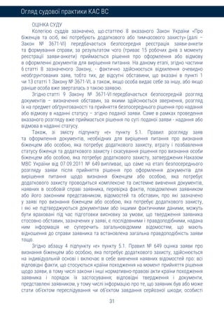 31
Огляд судової практики КАС ВС
ОЦІНКА СУДУ
Колегією суддів зазначено, що статтею 8 вказаного Закон України «Про
біженців та осіб, які потребують додаткового або тимчасового захисту» (далі –
Закон № 3671-VI) передбачається безпосередня реєстрація заяви-анкети
та формування справи, за результатом чого (триває 15 робочих днів з моменту
реєстрації заяви-анкети) приймається рішення про оформлення або відмову
в оформленні документів для вирішення питання. На даному етапі, згідно частини
6 статті 8 зазначеного Закону, - фактично здійснюється відхилення очевидно
необгрунтованих заяв, тобто тих, де відсутні обставини, що вказані в пункті 1
чи 13 статті 1 Закону № 3671-VI, а також, якщо особа видає себе за іншу, або якщо
раніше особа вже зверталась з такою заявою.
Згідно статті 9 Закону № 3671-VI передбачається безпосередній розгляд
документів – визначення обставин, за якими здійснюється звернення, розгляд
їх на предмет обґрунтованості та прийняття безпосереднього рішення про надання
або відмову в наданні статусу – згідно поданої заяви. Саме в рамках проведення
вказаного розгляду вже приймається рішення по суті поданої заяви - надання або
відмова в наданні статусу.
Також, зі змісту підпункту «е» пункту 5.1. Правил розгляду заяв
та оформлення документів, необхідних для вирішення питання про визнання
біженцем або особою, яка потребує додаткового захисту, втрату і позбавлення
статусу біженця та додаткового захисту і скасування рішення про визнання особи
біженцем або особою, яка потребує додаткового захисту, затверджених Наказом
МВС України від 07.09.2011 № 649 випливає, що саме на етапі безпосереднього
розгляду заяви після прийняття рішення про оформлення документів для
вирішення питання щодо визнання біженцем або особою, яка потребує
додаткового захисту проводиться комплексне та системне вивчення документів,
наявних в особовій справі заявника, перевірка фактів, повідомлених заявником
або його законним представником, відомостей та обставин, про які зазначено
у заяві про визнання біженцем або особою, яка потребує додаткового захисту,
і які не підтверджуються документами або іншими фактичними даними, можуть
бути враховані під час підготовки висновку за умови, що твердження заявника
стосовно обставин, зазначених у заяві, є послідовними і правдоподібними, надана
ним інформація не суперечить загальновідомим відомостям, що мають
відношення до справи заявника та встановлена загальна правдоподібність заяви
тощо.
Згідно абзацу 4 підпункту «е» пункту 5.1. Правил № 649 оцінка заяви про
визнання біженцем або особою, яка потребує додаткового захисту, здійснюється
на індивідуальній основі і включає в себе вивчення наявних відомостей про: всі
відповідні факти, що стосуються країни походження на момент прийняття рішення
щодо заяви, в тому числі закони і інші нормативно-правові акти країни походження
заявника і порядок їх застосування; відповідні твердження і документи,
представлені заявником, у тому числі інформацію про те, що заявник був або може
стати об’єктом переслідування чи об’єктом завдання серйозної шкоди; особисті
 