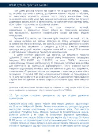 33
Огляд судової практики КАС ВС
При цьому, розгляд питання про надання чи ненадання статусу – особи,
що потребує додаткового захисту, дослідження наявності підстав та обставин,
які виключають можливість надання такого статусу, конвенційних ознак,
за наявності яких особа може бути визнана біженцем або особою, яка потребує
додаткового захисту, повинно здійснюватись на наступному етапі розгляду заяви,
після прийняття зазначеного у абзаці вище рішення.
Колегія суддів зазначила, що суди попередніх інстанцій,
відмовляючи в задоволенні позову дійшли до передчасних висновків
про правомірність винесення оскаржуваного наказу суб’єктом владних
повноважень.
Верховний Суд вказав, що посилання судів попередніх інстанцій про те,
що «цілком очевидно, що заявник звернувся до органу міграційної служби
із заявою про визнання біженцем або особою, яка потребує додаткового захисту
лише після його затримання та поміщення до СІЗО та з метою уникнення
процедури екстрадиції і імовірно покарання за скоєний на території США злочин»
є необ’єктивними та такими що ґрунтується на припущеннях.
У цьому контексті Верховний Суд зазначив, що затримання позивача
здійснено 21 серпня 2019 року на підставі файлу Генерального секретаріату
Інтерполу №2019/85786 від 21.08.2019, за яким ОСОБА_1 значиться
в міжнародному розшуку з метою арешту та подальшої екстрадиції його до США
для притягнення до кримінальної відповідальності. Тобто, внесення картки
Інтерполу щодо розшуку позивача здійснено фактично в день його затримання,
а тому не мав обґрунтованих підстав для звернення із захистом до моменту його
затримання – 21 серпня 2019 року, оскільки до цього позивач не переслідувався
та не було підстав вбачати, що у відношенні ОСОБА_1 здійснюється переслідування
з країни його походження та наявна загроза застосування щодо нього смертної
кари.
Детальніше з текстом постанови Верховного Суду від 10 вересня 2021 року у справі № 120/192/20-а
можна ознайомитися за посиланням – https://reyestr.court.gov.ua/Review/99521638.
2.5. Про порядок створення громадських рад при місцевих державних
адміністраціях
Системний аналіз норм Закону України «Про місцеві державні адміністрації»
від 09 квітня 1999 року № 586-XIV і Типового положення про громадську раду при
міністерстві, іншому центральному органі виконавчої влади, Раді міністрів
Автономної Республіки Крим, обласній, Київській та Севастопольській міській,
районній, районній у м. Києві та Севастополі державній адміністрації,
затвердженого постановою Кабінету Міністрів України від 3 листопада 2010 року
№ 996, вказує, що державні адміністрації уповноважені розробляти на основі цього
Типового положення власні положення, які б конкретизували порядок та механізм
створення громадських рад при таких органах, але не змінювали основні засади
 