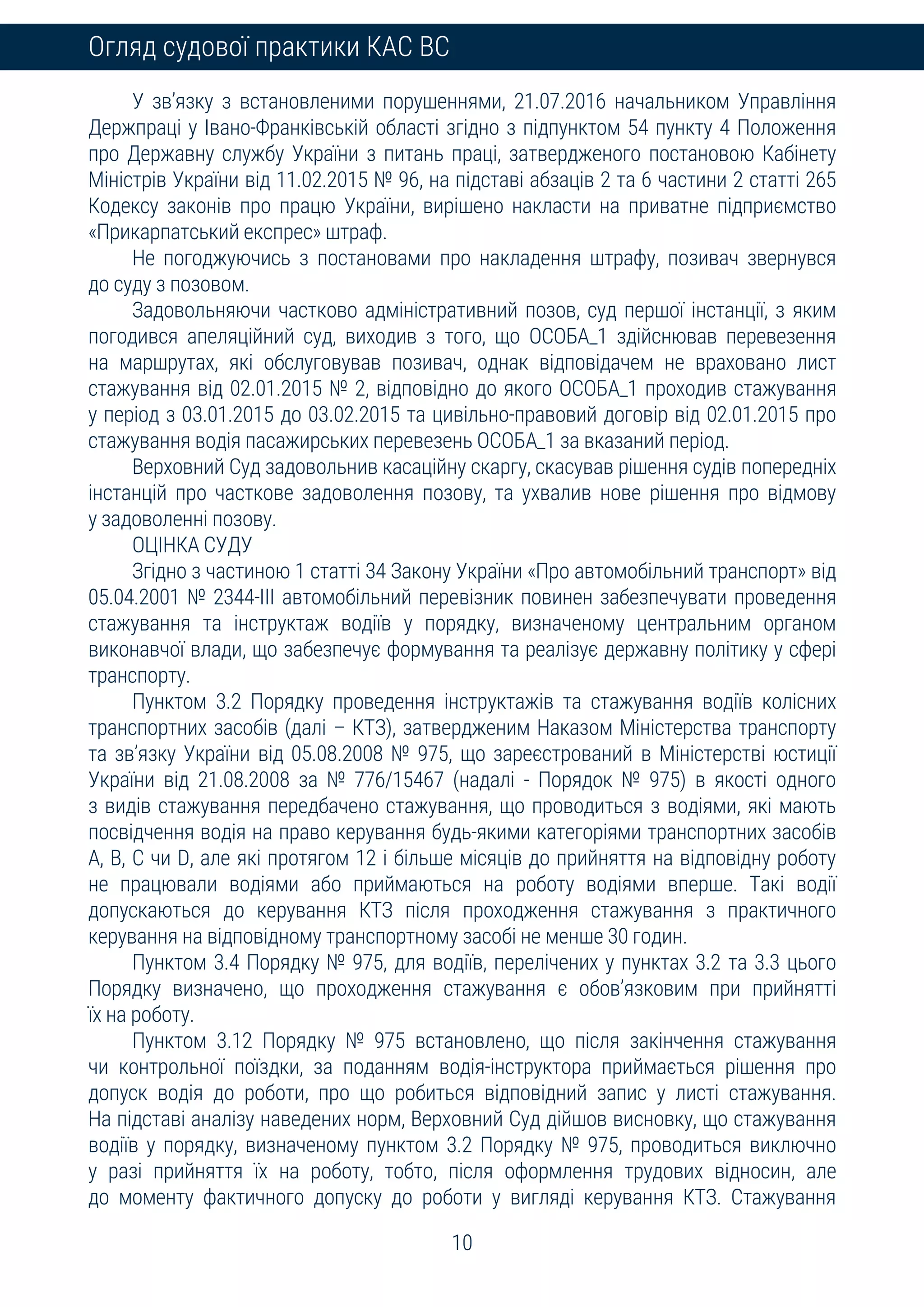 10
Огляд судової практики КАС ВС
У зв’язку з встановленими порушеннями, 21.07.2016 начальником Управління
Держпраці у Івано-Франківській області згідно з підпунктом 54 пункту 4 Положення
про Державну службу України з питань праці, затвердженого постановою Кабінету
Міністрів України від 11.02.2015 № 96, на підставі абзаців 2 та 6 частини 2 статті 265
Кодексу законів про працю України, вирішено накласти на приватне підприємство
«Прикарпатський експрес» штраф.
Не погоджуючись з постановами про накладення штрафу, позивач звернувся
до суду з позовом.
Задовольняючи частково адміністративний позов, суд першої інстанції, з яким
погодився апеляційний суд, виходив з того, що ОСОБА_1 здійснював перевезення
на маршрутах, які обслуговував позивач, однак відповідачем не враховано лист
стажування від 02.01.2015 № 2, відповідно до якого ОСОБА_1 проходив стажування
у період з 03.01.2015 до 03.02.2015 та цивільно-правовий договір від 02.01.2015 про
стажування водія пасажирських перевезень ОСОБА_1 за вказаний період.
Верховний Суд задовольнив касаційну скаргу, скасував рішення судів попередніх
інстанцій про часткове задоволення позову, та ухвалив нове рішення про відмову
у задоволенні позову.
ОЦІНКА СУДУ
Згідно з частиною 1 статті 34 Закону України «Про автомобільний транспорт» від
05.04.2001 № 2344-III автомобільний перевізник повинен забезпечувати проведення
стажування та інструктаж водіїв у порядку, визначеному центральним органом
виконавчої влади, що забезпечує формування та реалізує державну політику у сфері
транспорту.
Пунктом 3.2 Порядку проведення інструктажів та стажування водіїв колісних
транспортних засобів (далі – КТЗ), затвердженим Наказом Міністерства транспорту
та зв’язку України від 05.08.2008 № 975, що зареєстрований в Міністерстві юстиції
України від 21.08.2008 за № 776/15467 (надалі - Порядок № 975) в якості одного
з видів стажування передбачено стажування, що проводиться з водіями, які мають
посвідчення водія на право керування будь-якими категоріями транспортних засобів
А, В, С чи D, але які протягом 12 і більше місяців до прийняття на відповідну роботу
не працювали водіями або приймаються на роботу водіями вперше. Такі водії
допускаються до керування КТЗ після проходження стажування з практичного
керування на відповідному транспортному засобі не менше 30 годин.
Пунктом 3.4 Порядку № 975, для водіїв, перелічених у пунктах 3.2 та 3.3 цього
Порядку визначено, що проходження стажування є обов’язковим при прийнятті
їх на роботу.
Пунктом 3.12 Порядку № 975 встановлено, що після закінчення стажування
чи контрольної поїздки, за поданням водія-інструктора приймається рішення про
допуск водія до роботи, про що робиться відповідний запис у листі стажування.
На підставі аналізу наведених норм, Верховний Суд дійшов висновку, що стажування
водіїв у порядку, визначеному пунктом 3.2 Порядку № 975, проводиться виключно
у разі прийняття їх на роботу, тобто, після оформлення трудових відносин, але
до моменту фактичного допуску до роботи у вигляді керування КТЗ. Стажування
 