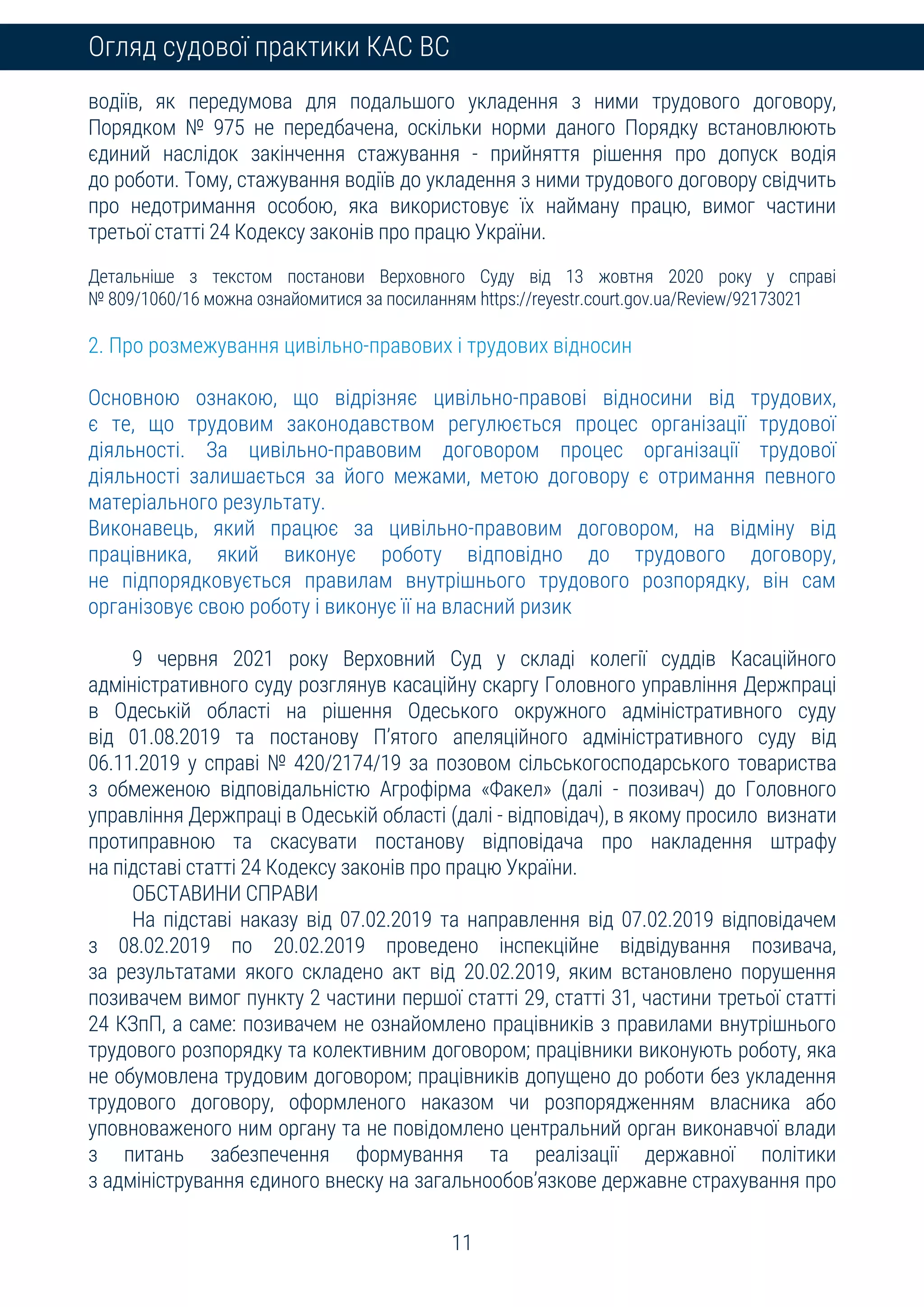 11
Огляд судової практики КАС ВС
водіїв, як передумова для подальшого укладення з ними трудового договору,
Порядком № 975 не передбачена, оскільки норми даного Порядку встановлюють
єдиний наслідок закінчення стажування - прийняття рішення про допуск водія
до роботи. Тому, стажування водіїв до укладення з ними трудового договору свідчить
про недотримання особою, яка використовує їх найману працю, вимог частини
третьої статті 24 Кодексу законів про працю України.
Детальніше з текстом постанови Верховного Суду від 13 жовтня 2020 року у справі
№ 809/1060/16 можна ознайомитися за посиланням https://reyestr.court.gov.ua/Review/92173021
2. Про розмежування цивільно-правових і трудових відносин
Основною ознакою, що відрізняє цивільно-правові відносини від трудових,
є те, що трудовим законодавством регулюється процес організації трудової
діяльності. За цивільно-правовим договором процес організації трудової
діяльності залишається за його межами, метою договору є отримання певного
матеріального результату.
Виконавець, який працює за цивільно-правовим договором, на відміну від
працівника, який виконує роботу відповідно до трудового договору,
не підпорядковується правилам внутрішнього трудового розпорядку, він сам
організовує свою роботу і виконує її на власний ризик
9 червня 2021 року Верховний Суд у складі колегії суддів Касаційного
адміністративного суду розглянув касаційну скаргу Головного управління Держпраці
в Одеській області на рішення Одеського окружного адміністративного суду
від 01.08.2019 та постанову П’ятого апеляційного адміністративного суду від
06.11.2019 у справі № 420/2174/19 за позовом сільськогосподарського товариства
з обмеженою відповідальністю Агрофірма «Факел» (далі - позивач) до Головного
управління Держпраці в Одеській області (далі - відповідач), в якому просило визнати
протиправною та скасувати постанову відповідача про накладення штрафу
на підставі статті 24 Кодексу законів про працю України.
ОБСТАВИНИ СПРАВИ
На підставі наказу від 07.02.2019 та направлення від 07.02.2019 відповідачем
з 08.02.2019 по 20.02.2019 проведено інспекційне відвідування позивача,
за результатами якого складено акт від 20.02.2019, яким встановлено порушення
позивачем вимог пункту 2 частини першої статті 29, статті 31, частини третьої статті
24 КЗпП, а саме: позивачем не ознайомлено працівників з правилами внутрішнього
трудового розпорядку та колективним договором; працівники виконують роботу, яка
не обумовлена трудовим договором; працівників допущено до роботи без укладення
трудового договору, оформленого наказом чи розпорядженням власника або
уповноваженого ним органу та не повідомлено центральний орган виконавчої влади
з питань забезпечення формування та реалізації державної політики
з адміністрування єдиного внеску на загальнообов’язкове державне страхування про
 
