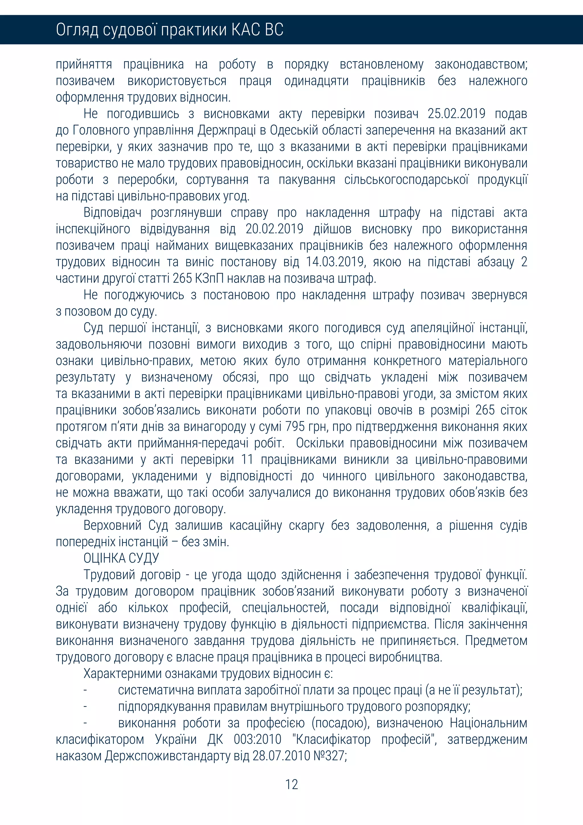 12
Огляд судової практики КАС ВС
прийняття працівника на роботу в порядку встановленому законодавством;
позивачем використовується праця одинадцяти працівників без належного
оформлення трудових відносин.
Не погодившись з висновками акту перевірки позивач 25.02.2019 подав
до Головного управління Держпраці в Одеській області заперечення на вказаний акт
перевірки, у яких зазначив про те, що з вказаними в акті перевірки працівниками
товариство не мало трудових правовідносин, оскільки вказані працівники виконували
роботи з переробки, сортування та пакування сільськогосподарської продукції
на підставі цивільно-правових угод.
Відповідач розглянувши справу про накладення штрафу на підставі акта
інспекційного відвідування від 20.02.2019 дійшов висновку про використання
позивачем праці найманих вищевказаних працівників без належного оформлення
трудових відносин та виніс постанову від 14.03.2019, якою на підставі абзацу 2
частини другої статті 265 КЗпП наклав на позивача штраф.
Не погоджуючись з постановою про накладення штрафу позивач звернувся
з позовом до суду.
Суд першої інстанції, з висновками якого погодився суд апеляційної інстанції,
задовольняючи позовні вимоги виходив з того, що спірні правовідносини мають
ознаки цивільно-правих, метою яких було отримання конкретного матеріального
результату у визначеному обсязі, про що свідчать укладені між позивачем
та вказаними в акті перевірки працівниками цивільно-правові угоди, за змістом яких
працівники зобов’язались виконати роботи по упаковці овочів в розмірі 265 сіток
протягом п’яти днів за винагороду у сумі 795 грн, про підтвердження виконання яких
свідчать акти приймання-передачі робіт. Оскільки правовідносини між позивачем
та вказаними у акті перевірки 11 працівниками виникли за цивільно-правовими
договорами, укладеними у відповідності до чинного цивільного законодавства,
не можна вважати, що такі особи залучалися до виконання трудових обов’язків без
укладення трудового договору.
Верховний Суд залишив касаційну скаргу без задоволення, а рішення судів
попередніх інстанцій – без змін.
ОЦІНКА СУДУ
Трудовий договір - це угода щодо здійснення і забезпечення трудової функції.
За трудовим договором працівник зобов’язаний виконувати роботу з визначеної
однієї або кількох професій, спеціальностей, посади відповідної кваліфікації,
виконувати визначену трудову функцію в діяльності підприємства. Після закінчення
виконання визначеного завдання трудова діяльність не припиняється. Предметом
трудового договору є власне праця працівника в процесі виробництва.
Характерними ознаками трудових відносин є:
- систематична виплата заробітної плати за процес праці (а не її результат);
- підпорядкування правилам внутрішнього трудового розпорядку;
- виконання роботи за професією (посадою), визначеною Національним
класифікатором України ДК 003:2010 "Класифікатор професій", затвердженим
наказом Держспоживстандарту від 28.07.2010 №327;
 
