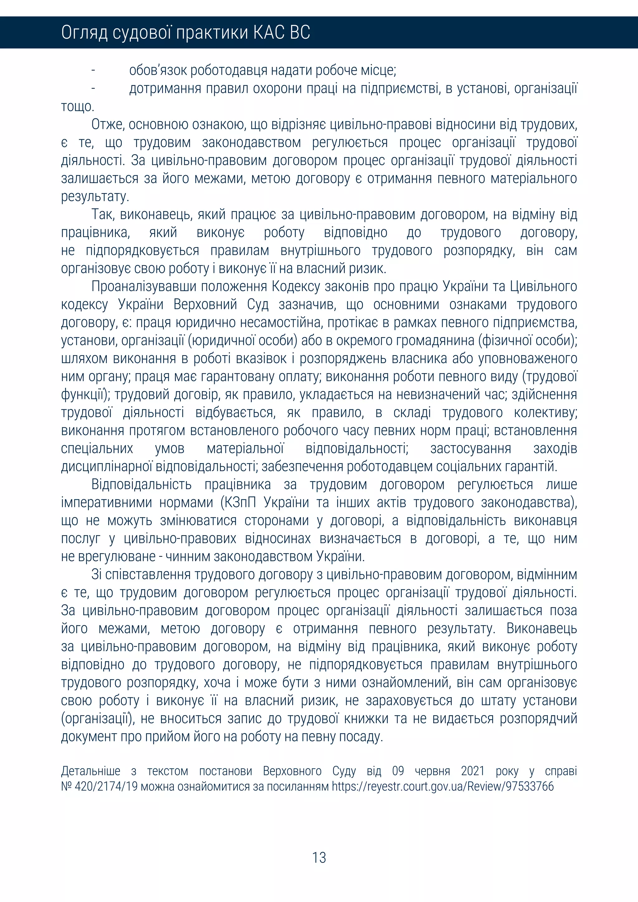 13
Огляд судової практики КАС ВС
- обов’язок роботодавця надати робоче місце;
- дотримання правил охорони праці на підприємстві, в установі, організації
тощо.
Отже, основною ознакою, що відрізняє цивільно-правові відносини від трудових,
є те, що трудовим законодавством регулюється процес організації трудової
діяльності. За цивільно-правовим договором процес організації трудової діяльності
залишається за його межами, метою договору є отримання певного матеріального
результату.
Так, виконавець, який працює за цивільно-правовим договором, на відміну від
працівника, який виконує роботу відповідно до трудового договору,
не підпорядковується правилам внутрішнього трудового розпорядку, він сам
організовує свою роботу і виконує її на власний ризик.
Проаналізувавши положення Кодексу законів про працю України та Цивільного
кодексу України Верховний Суд зазначив, що основними ознаками трудового
договору, є: праця юридично несамостійна, протікає в рамках певного підприємства,
установи, організації (юридичної особи) або в окремого громадянина (фізичної особи);
шляхом виконання в роботі вказівок і розпоряджень власника або уповноваженого
ним органу; праця має гарантовану оплату; виконання роботи певного виду (трудової
функції); трудовий договір, як правило, укладається на невизначений час; здійснення
трудової діяльності відбувається, як правило, в складі трудового колективу;
виконання протягом встановленого робочого часу певних норм праці; встановлення
спеціальних умов матеріальної відповідальності; застосування заходів
дисциплінарної відповідальності; забезпечення роботодавцем соціальних гарантій.
Відповідальність працівника за трудовим договором регулюється лише
імперативними нормами (КЗпП України та інших актів трудового законодавства),
що не можуть змінюватися сторонами у договорі, а відповідальність виконавця
послуг у цивільно-правових відносинах визначається в договорі, а те, що ним
не врегулюване - чинним законодавством України.
Зі співставлення трудового договору з цивільно-правовим договором, відмінним
є те, що трудовим договором регулюється процес організації трудової діяльності.
За цивільно-правовим договором процес організації діяльності залишається поза
його межами, метою договору є отримання певного результату. Виконавець
за цивільно-правовим договором, на відміну від працівника, який виконує роботу
відповідно до трудового договору, не підпорядковується правилам внутрішнього
трудового розпорядку, хоча і може бути з ними ознайомлений, він сам організовує
свою роботу і виконує її на власний ризик, не зараховується до штату установи
(організації), не вноситься запис до трудової книжки та не видається розпорядчий
документ про прийом його на роботу на певну посаду.
Детальніше з текстом постанови Верховного Суду від 09 червня 2021 року у справі
№ 420/2174/19 можна ознайомитися за посиланням https://reyestr.court.gov.ua/Review/97533766
 