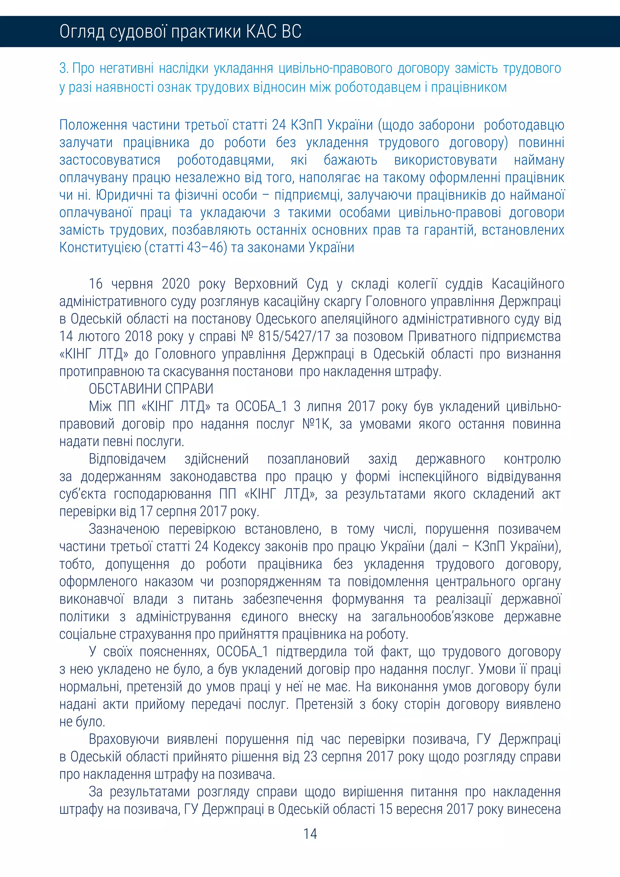 14
Огляд судової практики КАС ВС
3. Про негативні наслідки укладання цивільно-правового договору замість трудового
у разі наявності ознак трудових відносин між роботодавцем і працівником
Положення частини третьої статті 24 КЗпП України (щодо заборони роботодавцю
залучати працівника до роботи без укладення трудового договору) повинні
застосовуватися роботодавцями, які бажають використовувати найману
оплачувану працю незалежно від того, наполягає на такому оформленні працівник
чи ні. Юридичні та фізичні особи – підприємці, залучаючи працівників до найманої
оплачуваної праці та укладаючи з такими особами цивільно-правові договори
замість трудових, позбавляють останніх основних прав та гарантій, встановлених
Конституцією (статті 43–46) та законами України
16 червня 2020 року Верховний Суд у складі колегії суддів Касаційного
адміністративного суду розглянув касаційну скаргу Головного управління Держпраці
в Одеській області на постанову Одеського апеляційного адміністративного суду від
14 лютого 2018 року у справі № 815/5427/17 за позовом Приватного підприємства
«КІНГ ЛТД» до Головного управління Держпраці в Одеській області про визнання
протиправною та скасування постанови про накладення штрафу.
ОБСТАВИНИ СПРАВИ
Між ПП «КІНГ ЛТД» та ОСОБА_1 3 липня 2017 року був укладений цивільно-
правовий договір про надання послуг №1К, за умовами якого остання повинна
надати певні послуги.
Відповідачем здійснений позаплановий захід державного контролю
за додержанням законодавства про працю у формі інспекційного відвідування
суб’єкта господарювання ПП «КІНГ ЛТД», за результатами якого складений акт
перевірки від 17 серпня 2017 року.
Зазначеною перевіркою встановлено, в тому числі, порушення позивачем
частини третьої статті 24 Кодексу законів про працю України (далі – КЗпП України),
тобто, допущення до роботи працівника без укладення трудового договору,
оформленого наказом чи розпорядженням та повідомлення центрального органу
виконавчої влади з питань забезпечення формування та реалізації державної
політики з адміністрування єдиного внеску на загальнообов’язкове державне
соціальне страхування про прийняття працівника на роботу.
У своїх поясненнях, ОСОБА_1 підтвердила той факт, що трудового договору
з нею укладено не було, а був укладений договір про надання послуг. Умови її праці
нормальні, претензій до умов праці у неї не має. На виконання умов договору були
надані акти прийому передачі послуг. Претензій з боку сторін договору виявлено
не було.
Враховуючи виявлені порушення під час перевірки позивача, ГУ Держпраці
в Одеській області прийнято рішення від 23 серпня 2017 року щодо розгляду справи
про накладення штрафу на позивача.
За результатами розгляду справи щодо вирішення питання про накладення
штрафу на позивача, ГУ Держпраці в Одеській області 15 вересня 2017 року винесена
 