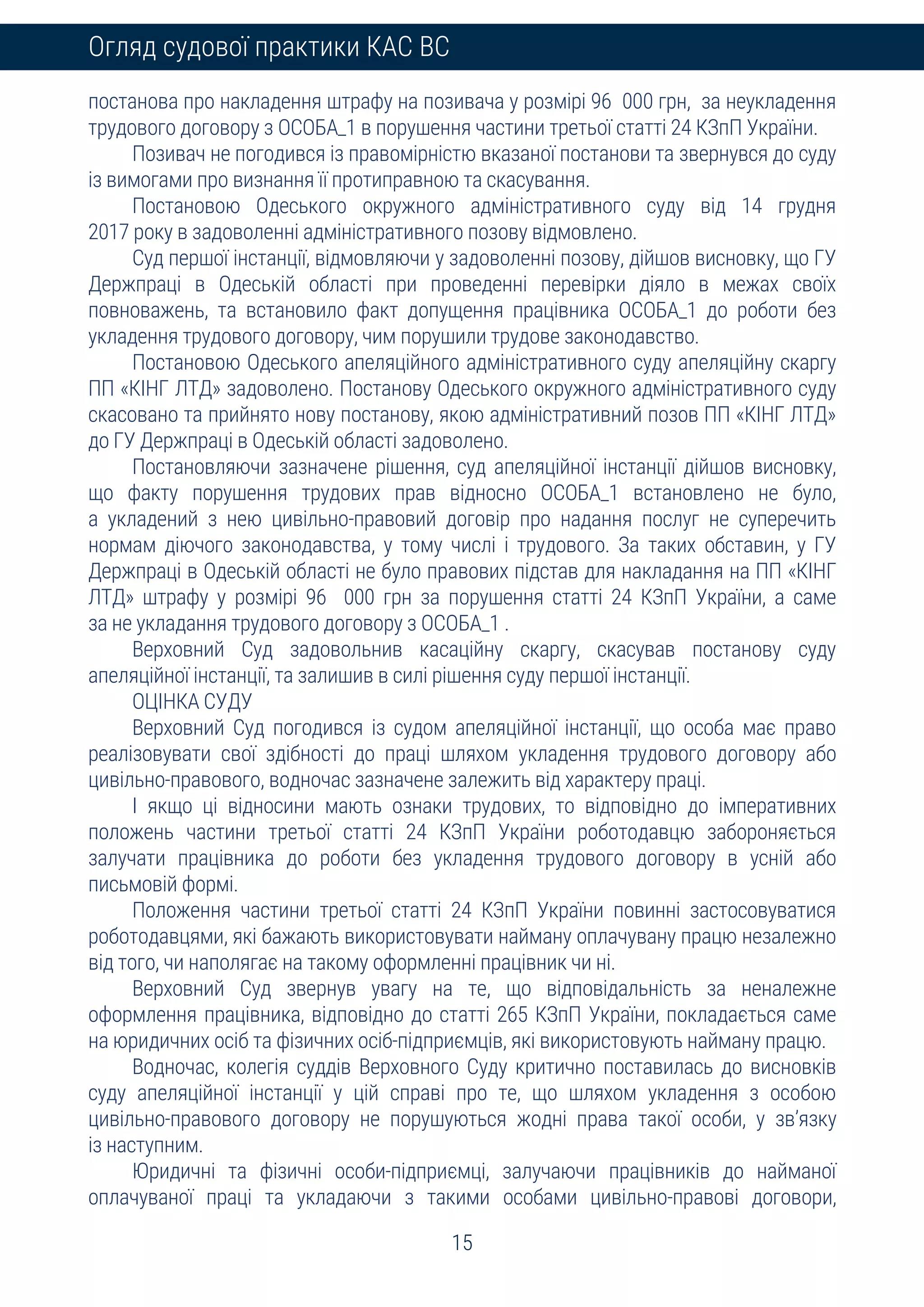 15
Огляд судової практики КАС ВС
постанова про накладення штрафу на позивача у розмірі 96 000 грн, за неукладення
трудового договору з ОСОБА_1 в порушення частини третьої статті 24 КЗпП України.
Позивач не погодився із правомірністю вказаної постанови та звернувся до суду
із вимогами про визнання її протиправною та скасування.
Постановою Одеського окружного адміністративного суду від 14 грудня
2017 року в задоволенні адміністративного позову відмовлено.
Суд першої інстанції, відмовляючи у задоволенні позову, дійшов висновку, що ГУ
Держпраці в Одеській області при проведенні перевірки діяло в межах своїх
повноважень, та встановило факт допущення працівника ОСОБА_1 до роботи без
укладення трудового договору, чим порушили трудове законодавство.
Постановою Одеського апеляційного адміністративного суду апеляційну скаргу
ПП «КІНГ ЛТД» задоволено. Постанову Одеського окружного адміністративного суду
скасовано та прийнято нову постанову, якою адміністративний позов ПП «КІНГ ЛТД»
до ГУ Держпраці в Одеській області задоволено.
Постановляючи зазначене рішення, суд апеляційної інстанції дійшов висновку,
що факту порушення трудових прав відносно ОСОБА_1 встановлено не було,
а укладений з нею цивільно-правовий договір про надання послуг не суперечить
нормам діючого законодавства, у тому числі і трудового. За таких обставин, у ГУ
Держпраці в Одеській області не було правових підстав для накладання на ПП «КІНГ
ЛТД» штрафу у розмірі 96 000 грн за порушення статті 24 КЗпП України, а саме
за не укладання трудового договору з ОСОБА_1 .
Верховний Суд задовольнив касаційну скаргу, скасував постанову суду
апеляційної інстанції, та залишив в силі рішення суду першої інстанції.
ОЦІНКА СУДУ
Верховний Суд погодився із судом апеляційної інстанції, що особа має право
реалізовувати свої здібності до праці шляхом укладення трудового договору або
цивільно-правового, водночас зазначене залежить від характеру праці.
І якщо ці відносини мають ознаки трудових, то відповідно до імперативних
положень частини третьої статті 24 КЗпП України роботодавцю забороняється
залучати працівника до роботи без укладення трудового договору в усній або
письмовій формі.
Положення частини третьої статті 24 КЗпП України повинні застосовуватися
роботодавцями, які бажають використовувати найману оплачувану працю незалежно
від того, чи наполягає на такому оформленні працівник чи ні.
Верховний Суд звернув увагу на те, що відповідальність за неналежне
оформлення працівника, відповідно до статті 265 КЗпП України, покладається саме
на юридичних осіб та фізичних осіб-підприємців, які використовують найману працю.
Водночас, колегія суддів Верховного Суду критично поставилась до висновків
суду апеляційної інстанції у цій справі про те, що шляхом укладення з особою
цивільно-правового договору не порушуються жодні права такої особи, у зв’язку
із наступним.
Юридичні та фізичні особи-підприємці, залучаючи працівників до найманої
оплачуваної праці та укладаючи з такими особами цивільно-правові договори,
 