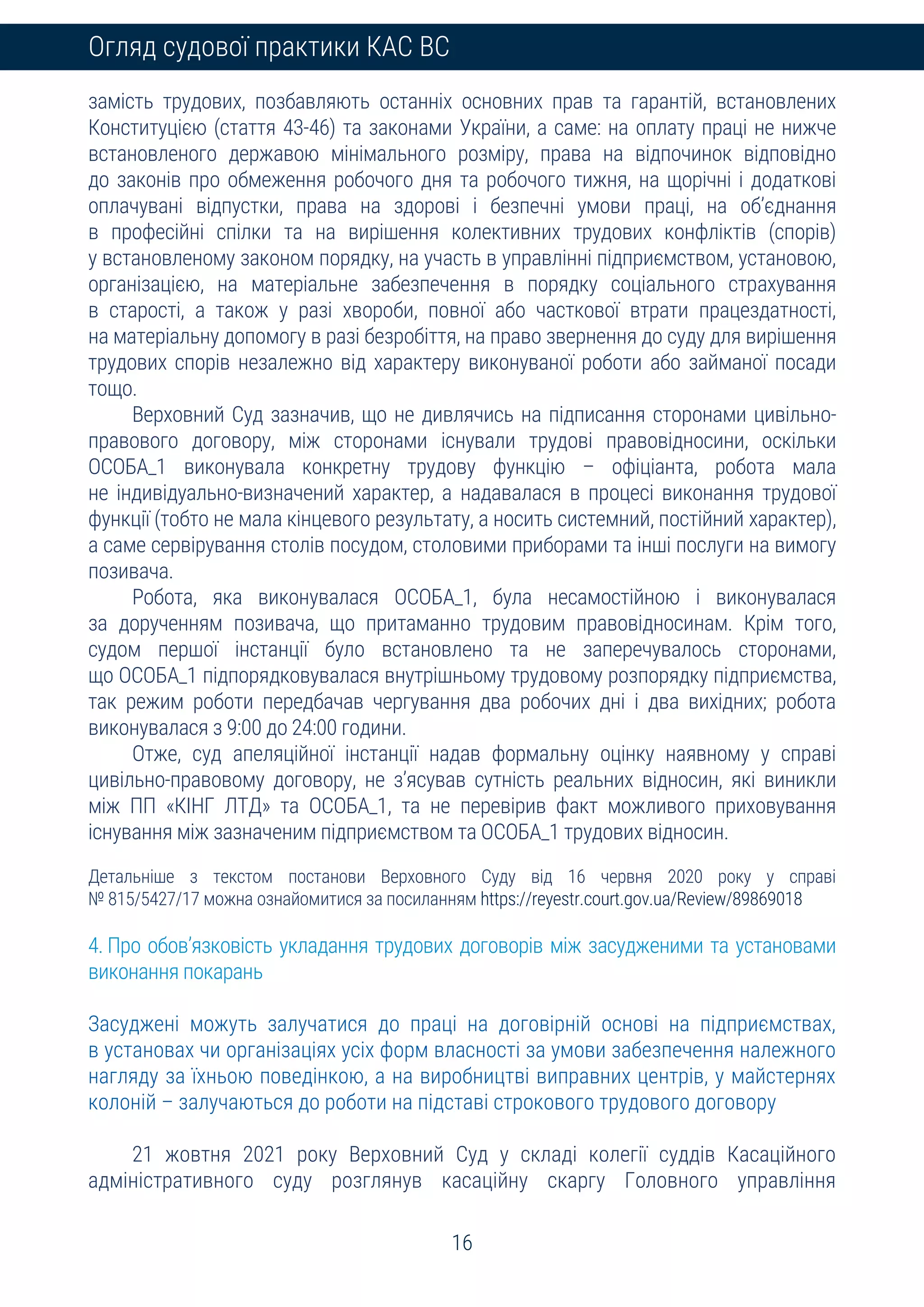 16
Огляд судової практики КАС ВС
замість трудових, позбавляють останніх основних прав та гарантій, встановлених
Конституцією (стаття 43-46) та законами України, а саме: на оплату праці не нижче
встановленого державою мінімального розміру, права на відпочинок відповідно
до законів про обмеження робочого дня та робочого тижня, на щорічні і додаткові
оплачувані відпустки, права на здорові і безпечні умови праці, на об’єднання
в професійні спілки та на вирішення колективних трудових конфліктів (спорів)
у встановленому законом порядку, на участь в управлінні підприємством, установою,
організацією, на матеріальне забезпечення в порядку соціального страхування
в старості, а також у разі хвороби, повної або часткової втрати працездатності,
на матеріальну допомогу в разі безробіття, на право звернення до суду для вирішення
трудових спорів незалежно від характеру виконуваної роботи або займаної посади
тощо.
Верховний Суд зазначив, що не дивлячись на підписання сторонами цивільно-
правового договору, між сторонами існували трудові правовідносини, оскільки
ОСОБА_1 виконувала конкретну трудову функцію – офіціанта, робота мала
не індивідуально-визначений характер, а надавалася в процесі виконання трудової
функції (тобто не мала кінцевого результату, а носить системний, постійний характер),
а саме сервірування столів посудом, столовими приборами та інші послуги на вимогу
позивача.
Робота, яка виконувалася ОСОБА_1, була несамостійною і виконувалася
за дорученням позивача, що притаманно трудовим правовідносинам. Крім того,
судом першої інстанції було встановлено та не заперечувалось сторонами,
що ОСОБА_1 підпорядковувалася внутрішньому трудовому розпорядку підприємства,
так режим роботи передбачав чергування два робочих дні і два вихідних; робота
виконувалася з 9:00 до 24:00 години.
Отже, суд апеляційної інстанції надав формальну оцінку наявному у справі
цивільно-правовому договору, не з’ясував сутність реальних відносин, які виникли
між ПП «КІНГ ЛТД» та ОСОБА_1, та не перевірив факт можливого приховування
існування між зазначеним підприємством та ОСОБА_1 трудових відносин.
Детальніше з текстом постанови Верховного Суду від 16 червня 2020 року у справі
№ 815/5427/17 можна ознайомитися за посиланням https://reyestr.court.gov.ua/Review/89869018
4. Про обов’язковість укладання трудових договорів між засудженими та установами
виконання покарань
Засуджені можуть залучатися до праці на договірній основі на підприємствах,
в установах чи організаціях усіх форм власності за умови забезпечення належного
нагляду за їхньою поведінкою, а на виробництві виправних центрів, у майстернях
колоній – залучаються до роботи на підставі строкового трудового договору
21 жовтня 2021 року Верховний Суд у складі колегії суддів Касаційного
адміністративного суду розглянув касаційну скаргу Головного управління
 