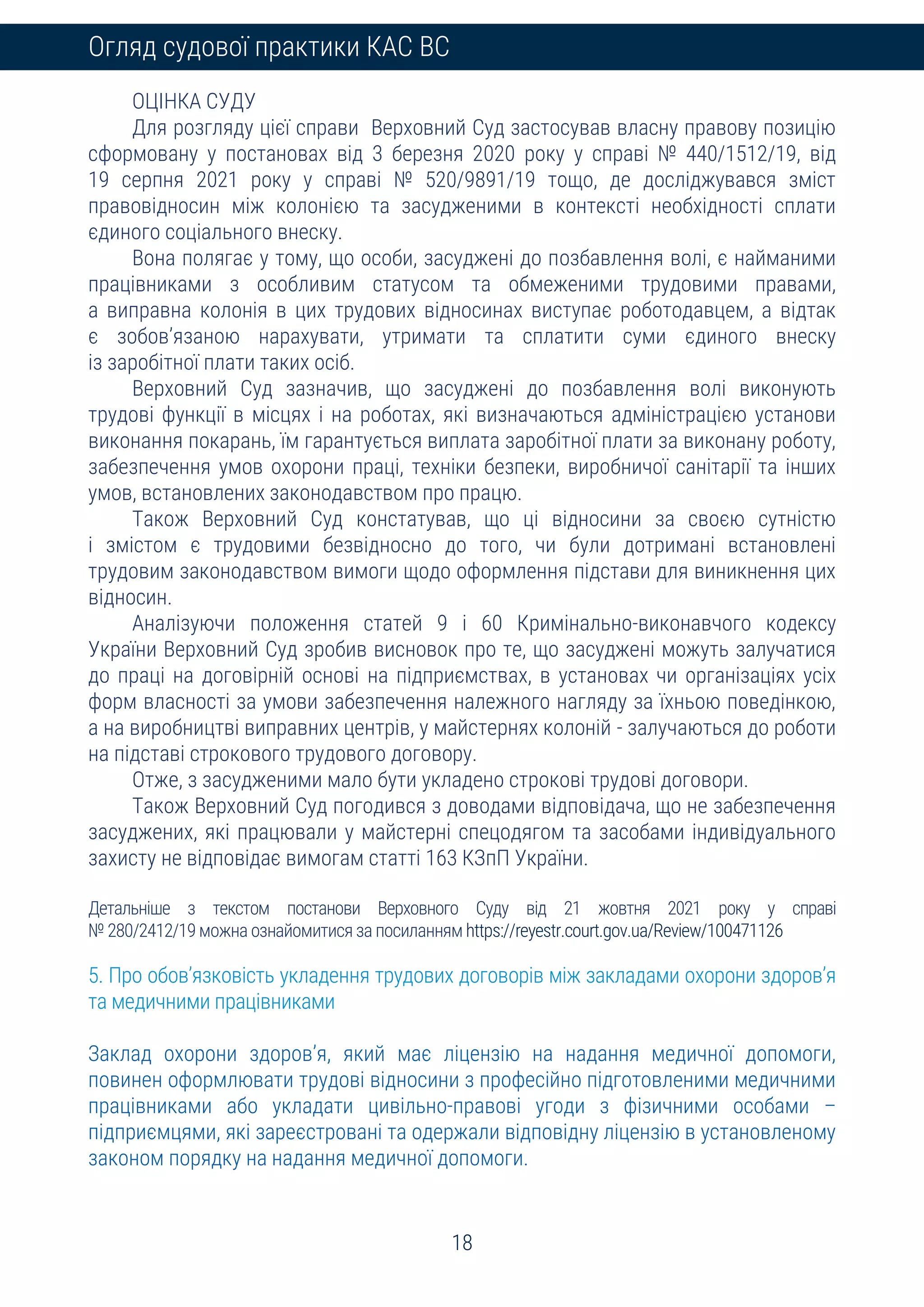 18
Огляд судової практики КАС ВС
ОЦІНКА СУДУ
Для розгляду цієї справи Верховний Суд застосував власну правову позицію
сформовану у постановах від 3 березня 2020 року у справі № 440/1512/19, від
19 серпня 2021 року у справі № 520/9891/19 тощо, де досліджувався зміст
правовідносин між колонією та засудженими в контексті необхідності сплати
єдиного соціального внеску.
Вона полягає у тому, що особи, засуджені до позбавлення волі, є найманими
працівниками з особливим статусом та обмеженими трудовими правами,
а виправна колонія в цих трудових відносинах виступає роботодавцем, а відтак
є зобов’язаною нарахувати, утримати та сплатити суми єдиного внеску
із заробітної плати таких осіб.
Верховний Суд зазначив, що засуджені до позбавлення волі виконують
трудові функції в місцях і на роботах, які визначаються адміністрацією установи
виконання покарань, їм гарантується виплата заробітної плати за виконану роботу,
забезпечення умов охорони праці, техніки безпеки, виробничої санітарії та інших
умов, встановлених законодавством про працю.
Також Верховний Суд констатував, що ці відносини за своєю сутністю
і змістом є трудовими безвідносно до того, чи були дотримані встановлені
трудовим законодавством вимоги щодо оформлення підстави для виникнення цих
відносин.
Аналізуючи положення статей 9 і 60 Кримінально-виконавчого кодексу
України Верховний Суд зробив висновок про те, що засуджені можуть залучатися
до праці на договірній основі на підприємствах, в установах чи організаціях усіх
форм власності за умови забезпечення належного нагляду за їхньою поведінкою,
а на виробництві виправних центрів, у майстернях колоній - залучаються до роботи
на підставі строкового трудового договору.
Отже, з засудженими мало бути укладено строкові трудові договори.
Також Верховний Суд погодився з доводами відповідача, що не забезпечення
засуджених, які працювали у майстерні спецодягом та засобами індивідуального
захисту не відповідає вимогам статті 163 КЗпП України.
Детальніше з текстом постанови Верховного Суду від 21 жовтня 2021 року у справі
№ 280/2412/19 можна ознайомитися за посиланням https://reyestr.court.gov.ua/Review/100471126
5. Про обов’язковість укладення трудових договорів між закладами охорони здоров’я
та медичними працівниками
Заклад охорони здоров’я, який має ліцензію на надання медичної допомоги,
повинен оформлювати трудові відносини з професійно підготовленими медичними
працівниками або укладати цивільно-правові угоди з фізичними особами –
підприємцями, які зареєстровані та одержали відповідну ліцензію в установленому
законом порядку на надання медичної допомоги.
 