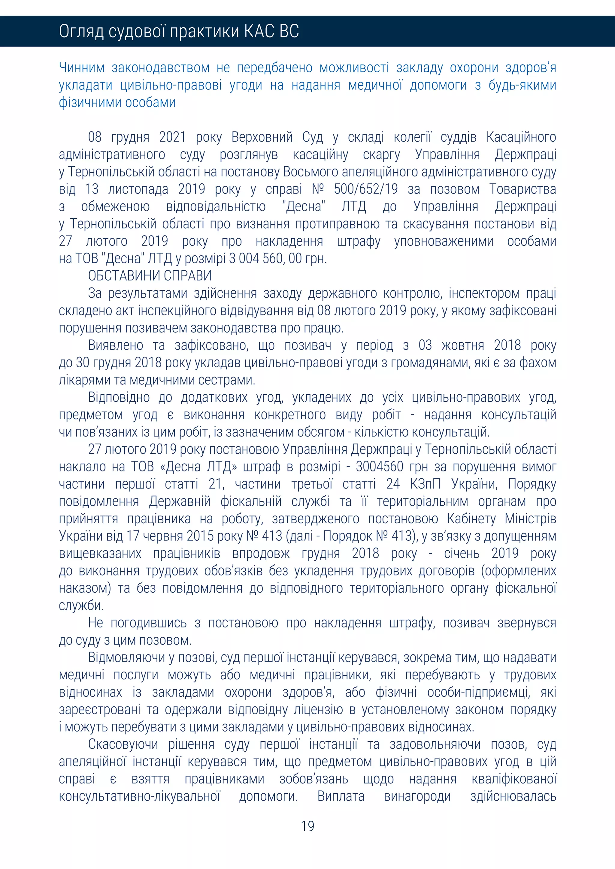 19
Огляд судової практики КАС ВС
Чинним законодавством не передбачено можливості закладу охорони здоров’я
укладати цивільно-правові угоди на надання медичної допомоги з будь-якими
фізичними особами
08 грудня 2021 року Верховний Суд у складі колегії суддів Касаційного
адміністративного суду розглянув касаційну скаргу Управління Держпраці
у Тернопільській області на постанову Восьмого апеляційного адміністративного суду
від 13 листопада 2019 року у справі № 500/652/19 за позовом Товариства
з обмеженою відповідальністю "Десна" ЛТД до Управління Держпраці
у Тернопільській області про визнання протиправною та скасування постанови від
27 лютого 2019 року про накладення штрафу уповноваженими особами
на ТОВ "Десна" ЛТД у розмірі 3 004 560, 00 грн.
ОБСТАВИНИ СПРАВИ
За результатами здійснення заходу державного контролю, інспектором праці
складено акт інспекційного відвідування від 08 лютого 2019 року, у якому зафіксовані
порушення позивачем законодавства про працю.
Виявлено та зафіксовано, що позивач у період з 03 жовтня 2018 року
до 30 грудня 2018 року укладав цивільно-правові угоди з громадянами, які є за фахом
лікарями та медичними сестрами.
Відповідно до додаткових угод, укладених до усіх цивільно-правових угод,
предметом угод є виконання конкретного виду робіт - надання консультацій
чи пов’язаних із цим робіт, із зазначеним обсягом - кількістю консультацій.
27 лютого 2019 року постановою Управління Держпраці у Тернопільській області
наклало на ТОВ «Десна ЛТД» штраф в розмірі - 3004560 грн за порушення вимог
частини першої статті 21, частини третьої статті 24 КЗпП України, Порядку
повідомлення Державній фіскальній службі та її територіальним органам про
прийняття працівника на роботу, затвердженого постановою Кабінету Міністрів
України від 17 червня 2015 року № 413 (далі - Порядок № 413), у зв’язку з допущенням
вищевказаних працівників впродовж грудня 2018 року - січень 2019 року
до виконання трудових обов’язків без укладення трудових договорів (оформлених
наказом) та без повідомлення до відповідного територіального органу фіскальної
служби.
Не погодившись з постановою про накладення штрафу, позивач звернувся
до суду з цим позовом.
Відмовляючи у позові, суд першої інстанції керувався, зокрема тим, що надавати
медичні послуги можуть або медичні працівники, які перебувають у трудових
відносинах із закладами охорони здоров’я, або фізичні особи-підприємці, які
зареєстровані та одержали відповідну ліцензію в установленому законом порядку
і можуть перебувати з цими закладами у цивільно-правових відносинах.
Скасовуючи рішення суду першої інстанції та задовольняючи позов, суд
апеляційної інстанції керувався тим, що предметом цивільно-правових угод в цій
справі є взяття працівниками зобов’язань щодо надання кваліфікованої
консультативно-лікувальної допомоги. Виплата винагороди здійснювалась
 