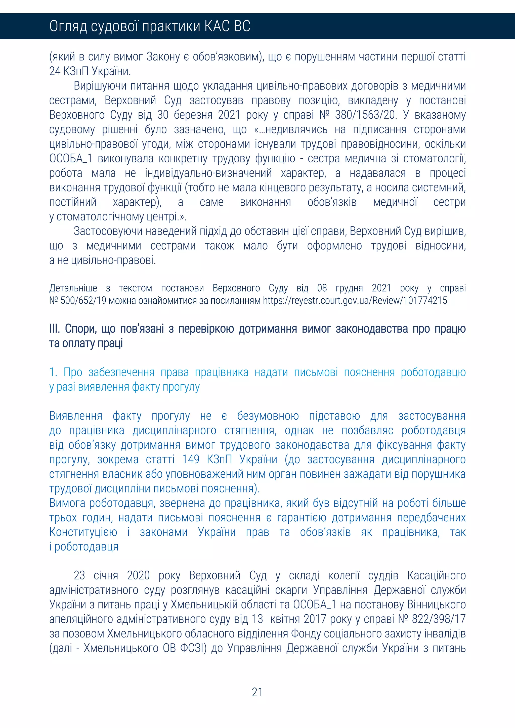 21
Огляд судової практики КАС ВС
(який в силу вимог Закону є обов’язковим), що є порушенням частини першої статті
24 КЗпП України.
Вирішуючи питання щодо укладання цивільно-правових договорів з медичними
сестрами, Верховний Суд застосував правову позицію, викладену у постанові
Верховного Суду від 30 березня 2021 року у справі № 380/1563/20. У вказаному
судовому рішенні було зазначено, що «…недивлячись на підписання сторонами
цивільно-правової угоди, між сторонами існували трудові правовідносини, оскільки
ОСОБА_1 виконувала конкретну трудову функцію - сестра медична зі стоматології,
робота мала не індивідуально-визначений характер, а надавалася в процесі
виконання трудової функції (тобто не мала кінцевого результату, а носила системний,
постійний характер), а саме виконання обов’язків медичної сестри
у стоматологічному центрі.».
Застосовуючи наведений підхід до обставин цієї справи, Верховний Суд вирішив,
що з медичними сестрами також мало бути оформлено трудові відносини,
а не цивільно-правові.
Детальніше з текстом постанови Верховного Суду від 08 грудня 2021 року у справі
№ 500/652/19 можна ознайомитися за посиланням https://reyestr.court.gov.ua/Review/101774215
ІІІ. Спори, що пов’язані з перевіркою дотримання вимог законодавства про працю
та оплату праці
1. Про забезпечення права працівника надати письмові пояснення роботодавцю
у разі виявлення факту прогулу
Виявлення факту прогулу не є безумовною підставою для застосування
до працівника дисциплінарного стягнення, однак не позбавляє роботодавця
від обов’язку дотримання вимог трудового законодавства для фіксування факту
прогулу, зокрема статті 149 КЗпП України (до застосування дисциплінарного
стягнення власник або уповноважений ним орган повинен зажадати від порушника
трудової дисципліни письмові пояснення).
Вимога роботодавця, звернена до працівника, який був відсутній на роботі більше
трьох годин, надати письмові пояснення є гарантією дотримання передбачених
Конституцією і законами України прав та обов’язків як працівника, так
і роботодавця
23 січня 2020 року Верховний Суд у складі колегії суддів Касаційного
адміністративного суду розглянув касаційні скарги Управління Державної служби
України з питань праці у Хмельницькій області та ОСОБА_1 на постанову Вінницького
апеляційного адміністративного суду від 13 квітня 2017 року у справі № 822/398/17
за позовом Хмельницького обласного відділення Фонду соціального захисту інвалідів
(далі - Хмельницького ОВ ФСЗІ) до Управління Державної служби України з питань
 