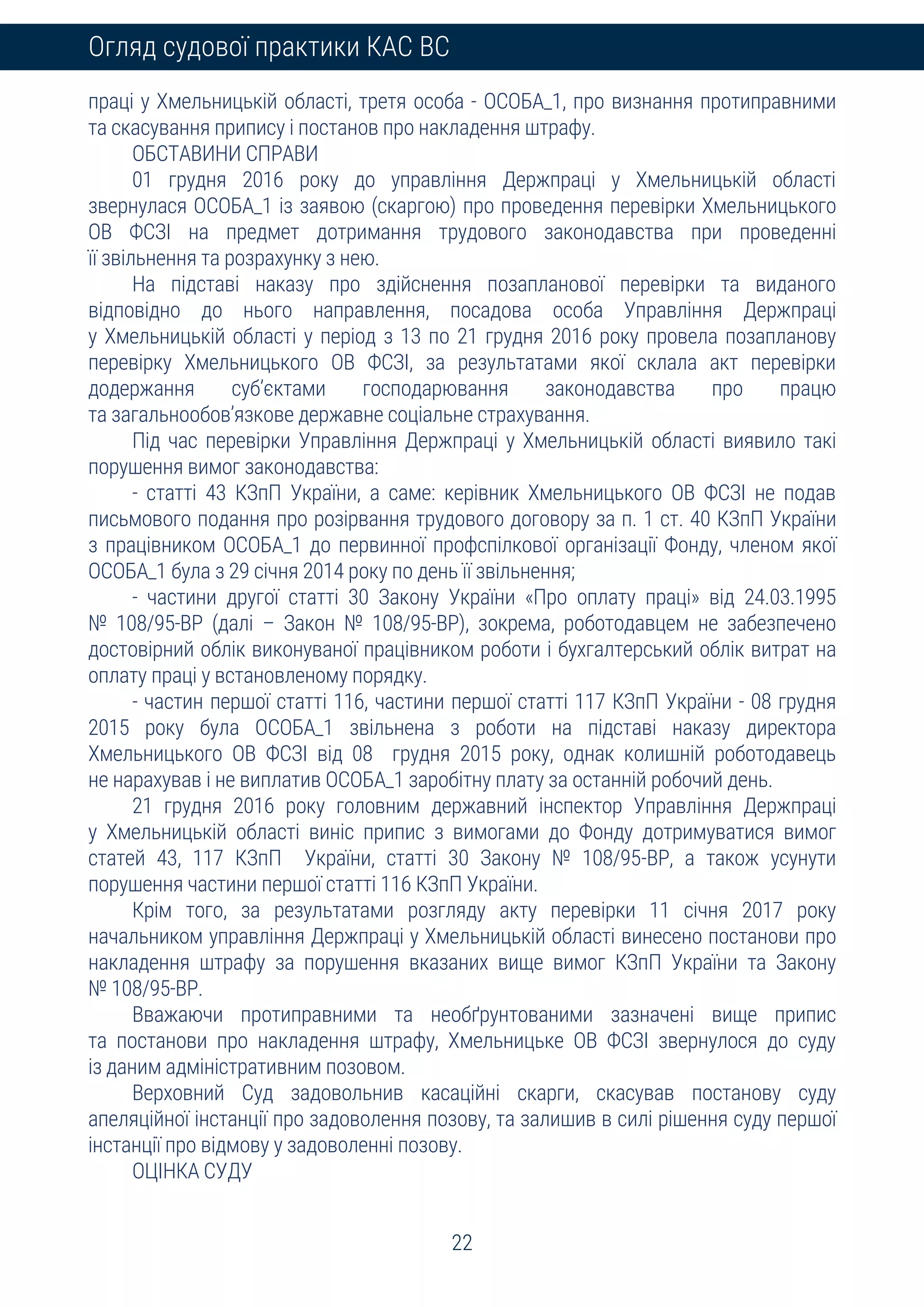 22
Огляд судової практики КАС ВС
праці у Хмельницькій області, третя особа - ОСОБА_1, про визнання протиправними
та скасування припису і постанов про накладення штрафу.
ОБСТАВИНИ СПРАВИ
01 грудня 2016 року до управління Держпраці у Хмельницькій області
звернулася ОСОБА_1 із заявою (скаргою) про проведення перевірки Хмельницького
ОВ ФСЗІ на предмет дотримання трудового законодавства при проведенні
її звільнення та розрахунку з нею.
На підставі наказу про здійснення позапланової перевірки та виданого
відповідно до нього направлення, посадова особа Управління Держпраці
у Хмельницькій області у період з 13 по 21 грудня 2016 року провела позапланову
перевірку Хмельницького ОВ ФСЗІ, за результатами якої склала акт перевірки
додержання суб’єктами господарювання законодавства про працю
та загальнообов’язкове державне соціальне страхування.
Під час перевірки Управління Держпраці у Хмельницькій області виявило такі
порушення вимог законодавства:
- статті 43 КЗпП України, а саме: керівник Хмельницького ОВ ФСЗІ не подав
письмового подання про розірвання трудового договору за п. 1 ст. 40 КЗпП України
з працівником ОСОБА_1 до первинної профспілкової організації Фонду, членом якої
ОСОБА_1 була з 29 січня 2014 року по день її звільнення;
- частини другої статті 30 Закону України «Про оплату праці» від 24.03.1995
№ 108/95-ВР (далі – Закон № 108/95-ВР), зокрема, роботодавцем не забезпечено
достовірний облік виконуваної працівником роботи і бухгалтерський облік витрат на
оплату праці у встановленому порядку.
- частин першої статті 116, частини першої статті 117 КЗпП України - 08 грудня
2015 року була ОСОБА_1 звільнена з роботи на підставі наказу директора
Хмельницького ОВ ФСЗІ від 08 грудня 2015 року, однак колишній роботодавець
не нарахував і не виплатив ОСОБА_1 заробітну плату за останній робочий день.
21 грудня 2016 року головним державний інспектор Управління Держпраці
у Хмельницькій області виніс припис з вимогами до Фонду дотримуватися вимог
статей 43, 117 КЗпП України, статті 30 Закону № 108/95-ВР, а також усунути
порушення частини першої статті 116 КЗпП України.
Крім того, за результатами розгляду акту перевірки 11 січня 2017 року
начальником управління Держпраці у Хмельницькій області винесено постанови про
накладення штрафу за порушення вказаних вище вимог КЗпП України та Закону
№ 108/95-ВР.
Вважаючи протиправними та необґрунтованими зазначені вище припис
та постанови про накладення штрафу, Хмельницьке ОВ ФСЗІ звернулося до суду
із даним адміністративним позовом.
Верховний Суд задовольнив касаційні скарги, скасував постанову суду
апеляційної інстанції про задоволення позову, та залишив в силі рішення суду першої
інстанції про відмову у задоволенні позову.
ОЦІНКА СУДУ
 