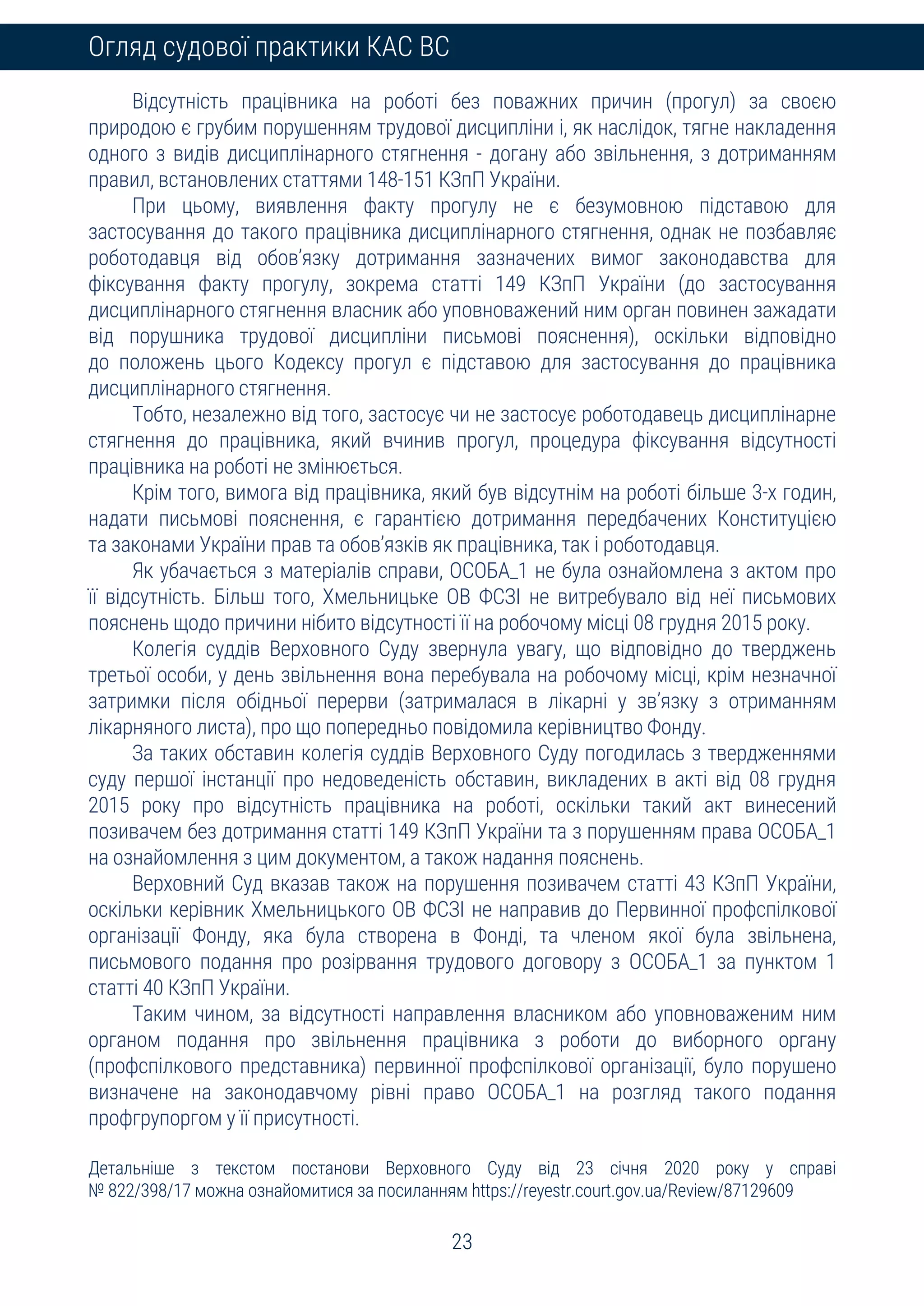 23
Огляд судової практики КАС ВС
Відсутність працівника на роботі без поважних причин (прогул) за своєю
природою є грубим порушенням трудової дисципліни і, як наслідок, тягне накладення
одного з видів дисциплінарного стягнення - догану або звільнення, з дотриманням
правил, встановлених статтями 148-151 КЗпП України.
При цьому, виявлення факту прогулу не є безумовною підставою для
застосування до такого працівника дисциплінарного стягнення, однак не позбавляє
роботодавця від обов’язку дотримання зазначених вимог законодавства для
фіксування факту прогулу, зокрема статті 149 КЗпП України (до застосування
дисциплінарного стягнення власник або уповноважений ним орган повинен зажадати
від порушника трудової дисципліни письмові пояснення), оскільки відповідно
до положень цього Кодексу прогул є підставою для застосування до працівника
дисциплінарного стягнення.
Тобто, незалежно від того, застосує чи не застосує роботодавець дисциплінарне
стягнення до працівника, який вчинив прогул, процедура фіксування відсутності
працівника на роботі не змінюється.
Крім того, вимога від працівника, який був відсутнім на роботі більше 3-х годин,
надати письмові пояснення, є гарантією дотримання передбачених Конституцією
та законами України прав та обов’язків як працівника, так і роботодавця.
Як убачається з матеріалів справи, ОСОБА_1 не була ознайомлена з актом про
її відсутність. Більш того, Хмельницьке ОВ ФСЗІ не витребувало від неї письмових
пояснень щодо причини нібито відсутності її на робочому місці 08 грудня 2015 року.
Колегія суддів Верховного Суду звернула увагу, що відповідно до тверджень
третьої особи, у день звільнення вона перебувала на робочому місці, крім незначної
затримки після обідньої перерви (затрималася в лікарні у зв’язку з отриманням
лікарняного листа), про що попередньо повідомила керівництво Фонду.
За таких обставин колегія суддів Верховного Суду погодилась з твердженнями
суду першої інстанції про недоведеність обставин, викладених в акті від 08 грудня
2015 року про відсутність працівника на роботі, оскільки такий акт винесений
позивачем без дотримання статті 149 КЗпП України та з порушенням права ОСОБА_1
на ознайомлення з цим документом, а також надання пояснень.
Верховний Суд вказав також на порушення позивачем статті 43 КЗпП України,
оскільки керівник Хмельницького ОВ ФСЗІ не направив до Первинної профспілкової
організації Фонду, яка була створена в Фонді, та членом якої була звільнена,
письмового подання про розірвання трудового договору з ОСОБА_1 за пунктом 1
статті 40 КЗпП України.
Таким чином, за відсутності направлення власником або уповноваженим ним
органом подання про звільнення працівника з роботи до виборного органу
(профспілкового представника) первинної профспілкової організації, було порушено
визначене на законодавчому рівні право ОСОБА_1 на розгляд такого подання
профгрупоргом у її присутності.
Детальніше з текстом постанови Верховного Суду від 23 січня 2020 року у справі
№ 822/398/17 можна ознайомитися за посиланням https://reyestr.court.gov.ua/Review/87129609
 
