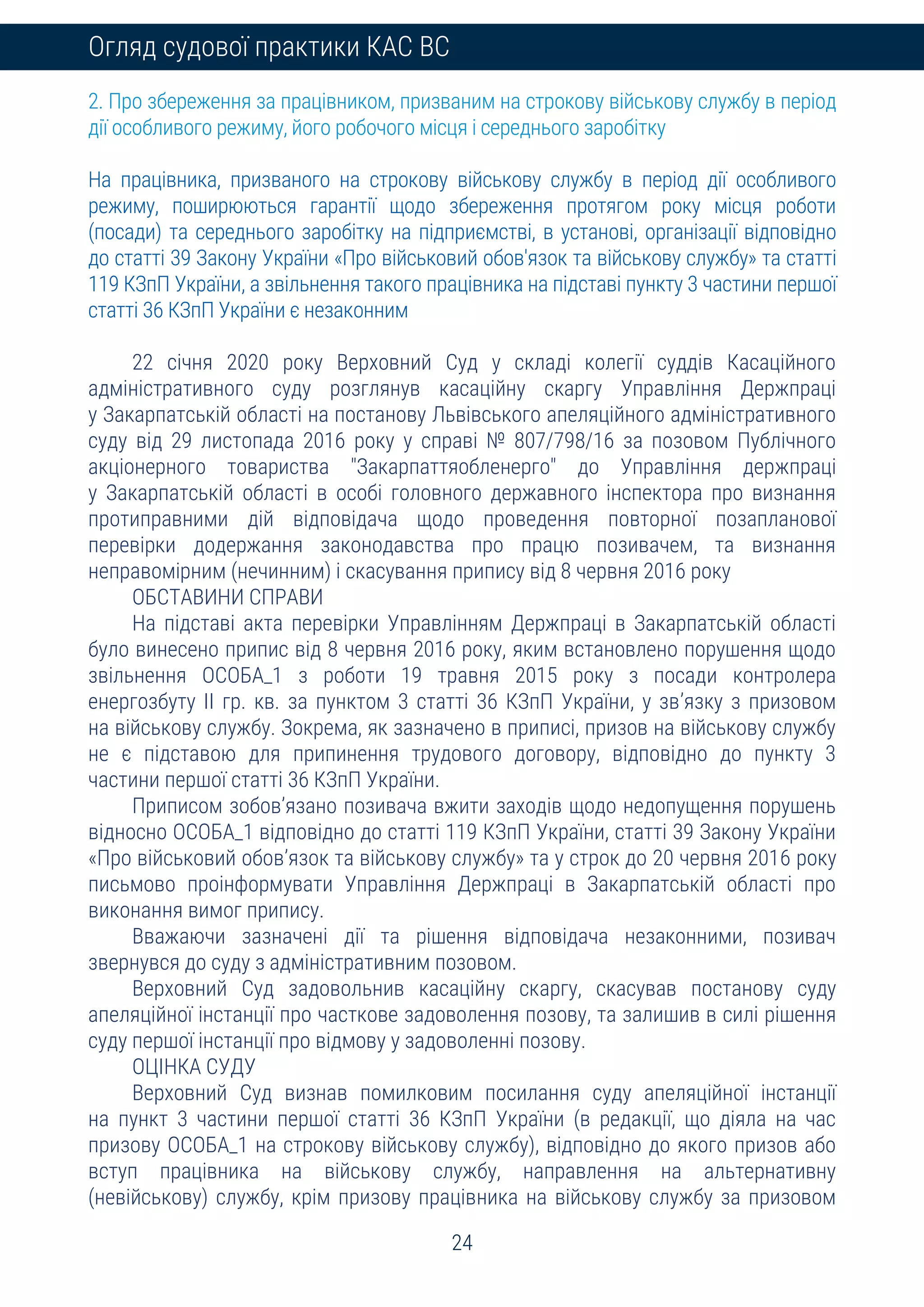 24
Огляд судової практики КАС ВС
2. Про збереження за працівником, призваним на строкову військову службу в період
дії особливого режиму, його робочого місця і середнього заробітку
На працівника, призваного на строкову військову службу в період дії особливого
режиму, поширюються гарантії щодо збереження протягом року місця роботи
(посади) та середнього заробітку на підприємстві, в установі, організації відповідно
до статті 39 Закону України «Про військовий обов'язок та військову службу» та статті
119 КЗпП України, а звільнення такого працівника на підставі пункту 3 частини першої
статті 36 КЗпП України є незаконним
22 січня 2020 року Верховний Суд у складі колегії суддів Касаційного
адміністративного суду розглянув касаційну скаргу Управління Держпраці
у Закарпатській області на постанову Львівського апеляційного адміністративного
суду від 29 листопада 2016 року у справі № 807/798/16 за позовом Публічного
акціонерного товариства "Закарпаттяобленерго" до Управління держпраці
у Закарпатській області в особі головного державного інспектора про визнання
протиправними дій відповідача щодо проведення повторної позапланової
перевірки додержання законодавства про працю позивачем, та визнання
неправомірним (нечинним) і скасування припису від 8 червня 2016 року
ОБСТАВИНИ СПРАВИ
На підставі акта перевірки Управлінням Держпраці в Закарпатській області
було винесено припис від 8 червня 2016 року, яким встановлено порушення щодо
звільнення ОСОБА_1 з роботи 19 травня 2015 року з посади контролера
енергозбуту ІІ гр. кв. за пунктом 3 статті 36 КЗпП України, у зв’язку з призовом
на військову службу. Зокрема, як зазначено в приписі, призов на військову службу
не є підставою для припинення трудового договору, відповідно до пункту 3
частини першої статті 36 КЗпП України.
Приписом зобов’язано позивача вжити заходів щодо недопущення порушень
відносно ОСОБА_1 відповідно до статті 119 КЗпП України, статті 39 Закону України
«Про військовий обов’язок та військову службу» та у строк до 20 червня 2016 року
письмово проінформувати Управління Держпраці в Закарпатській області про
виконання вимог припису.
Вважаючи зазначені дії та рішення відповідача незаконними, позивач
звернувся до суду з адміністративним позовом.
Верховний Суд задовольнив касаційну скаргу, скасував постанову суду
апеляційної інстанції про часткове задоволення позову, та залишив в силі рішення
суду першої інстанції про відмову у задоволенні позову.
ОЦІНКА СУДУ
Верховний Суд визнав помилковим посилання суду апеляційної інстанції
на пункт 3 частини першої статті 36 КЗпП України (в редакції, що діяла на час
призову ОСОБА_1 на строкову військову службу), відповідно до якого призов або
вступ працівника на військову службу, направлення на альтернативну
(невійськову) службу, крім призову працівника на військову службу за призовом
 