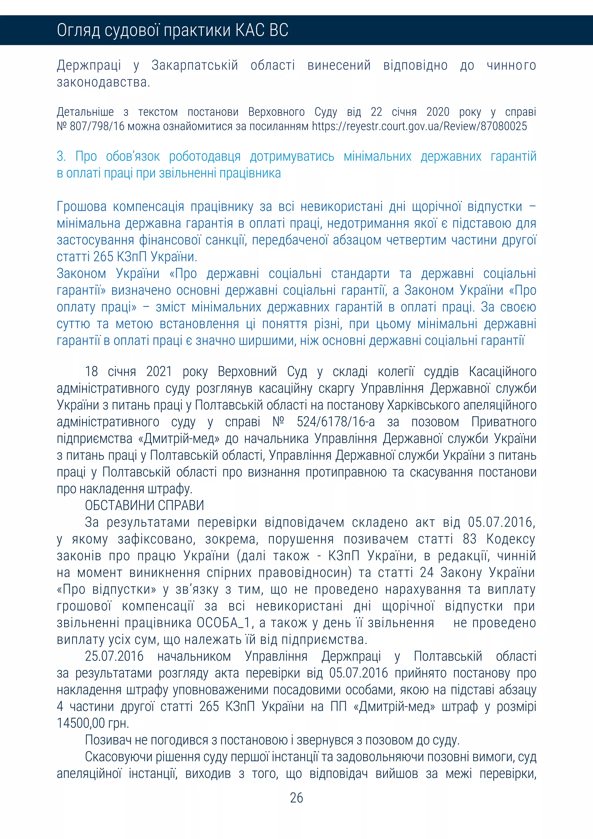 26
Огляд судової практики КАС ВС
Держпраці у Закарпатській області винесений відповідно до чинного
законодавства.
Детальніше з текстом постанови Верховного Суду від 22 січня 2020 року у справі
№ 807/798/16 можна ознайомитися за посиланням https://reyestr.court.gov.ua/Review/87080025
3. Про обов’язок роботодавця дотримуватись мінімальних державних гарантій
в оплаті праці при звільненні працівника
Грошова компенсація працівнику за всі невикористані дні щорічної відпустки –
мінімальна державна гарантія в оплаті праці, недотримання якої є підставою для
застосування фінансової санкції, передбаченої абзацом четвертим частини другої
статті 265 КЗпП України.
Законом України «Про державні соціальні стандарти та державні соціальні
гарантії» визначено основні державні соціальні гарантії, а Законом України «Про
оплату праці» – зміст мінімальних державних гарантій в оплаті праці. За своєю
суттю та метою встановлення ці поняття різні, при цьому мінімальні державні
гарантії в оплаті праці є значно ширшими, ніж основні державні соціальні гарантії
18 січня 2021 року Верховний Суд у складі колегії суддів Касаційного
адміністративного суду розглянув касаційну скаргу Управління Державної служби
України з питань праці у Полтавській області на постанову Харківського апеляційного
адміністративного суду у справі № 524/6178/16-а за позовом Приватного
підприємства «Дмитрій-мед» до начальника Управління Державної служби України
з питань праці у Полтавській області, Управління Державної служби України з питань
праці у Полтавській області про визнання протиправною та скасування постанови
про накладення штрафу.
ОБСТАВИНИ СПРАВИ
За результатами перевірки відповідачем складено акт від 05.07.2016,
у якому зафіксовано, зокрема, порушення позивачем статті 83 Кодексу
законів про працю України (далі також - КЗпП України, в редакції, чинній
на момент виникнення спірних правовідносин) та статті 24 Закону України
«Про відпустки» у зв’язку з тим, що не проведено нарахування та виплату
грошової компенсації за всі невикористані дні щорічної відпустки при
звільненні працівника ОСОБА_1, а також у день її звільнення не проведено
виплату усіх сум, що належать їй від підприємства.
25.07.2016 начальником Управління Держпраці у Полтавській області
за результатами розгляду акта перевірки від 05.07.2016 прийнято постанову про
накладення штрафу уповноваженими посадовими особами, якою на підставі абзацу
4 частини другої статті 265 КЗпП України на ПП «Дмитрій-мед» штраф у розмірі
14500,00 грн.
Позивач не погодився з постановою і звернувся з позовом до суду.
Скасовуючи рішення суду першої інстанції та задовольняючи позовні вимоги, суд
апеляційної інстанції, виходив з того, що відповідач вийшов за межі перевірки,
 