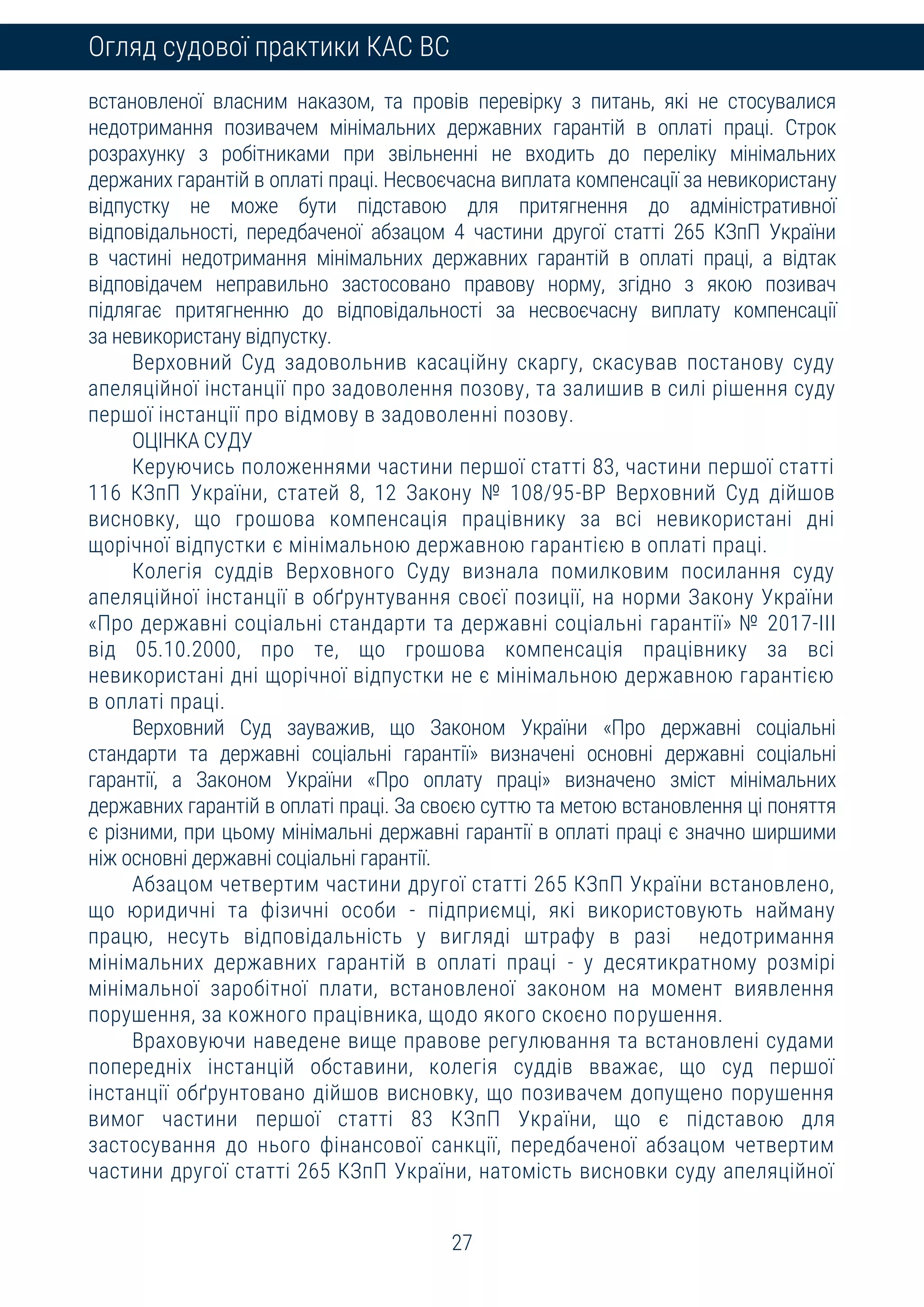 27
Огляд судової практики КАС ВС
встановленої власним наказом, та провів перевірку з питань, які не стосувалися
недотримання позивачем мінімальних державних гарантій в оплаті праці. Строк
розрахунку з робітниками при звільненні не входить до переліку мінімальних
держаних гарантій в оплаті праці. Несвоєчасна виплата компенсації за невикористану
відпустку не може бути підставою для притягнення до адміністративної
відповідальності, передбаченої абзацом 4 частини другої статті 265 КЗпП України
в частині недотримання мінімальних державних гарантій в оплаті праці, а відтак
відповідачем неправильно застосовано правову норму, згідно з якою позивач
підлягає притягненню до відповідальності за несвоєчасну виплату компенсації
за невикористану відпустку.
Верховний Суд задовольнив касаційну скаргу, скасував постанову суду
апеляційної інстанції про задоволення позову, та залишив в силі рішення суду
першої інстанції про відмову в задоволенні позову.
ОЦІНКА СУДУ
Керуючись положеннями частини першої статті 83, частини першої статті
116 КЗпП України, статей 8, 12 Закону № 108/95-ВР Верховний Суд дійшов
висновку, що грошова компенсація працівнику за всі невикористані дні
щорічної відпустки є мінімальною державною гарантією в оплаті праці.
Колегія суддів Верховного Суду визнала помилковим посилання суду
апеляційної інстанції в обґрунтування своєї позиції, на норми Закону України
«Про державні соціальні стандарти та державні соціальні гарантії» № 2017-III
від 05.10.2000, про те, що грошова компенсація працівнику за всі
невикористані дні щорічної відпустки не є мінімальною державною гарантією
в оплаті праці.
Верховний Суд зауважив, що Законом України «Про державні соціальні
стандарти та державні соціальні гарантії» визначені основні державні соціальні
гарантії, а Законом України «Про оплату праці» визначено зміст мінімальних
державних гарантій в оплаті праці. За своєю суттю та метою встановлення ці поняття
є різними, при цьому мінімальні державні гарантії в оплаті праці є значно ширшими
ніж основні державні соціальні гарантії.
Абзацом четвертим частини другої статті 265 КЗпП України встановлено,
що юридичні та фізичні особи - підприємці, які використовують найману
працю, несуть відповідальність у вигляді штрафу в разі недотримання
мінімальних державних гарантій в оплаті праці - у десятикратному розмірі
мінімальної заробітної плати, встановленої законом на момент виявлення
порушення, за кожного працівника, щодо якого скоєно порушення.
Враховуючи наведене вище правове регулювання та встановлені судами
попередніх інстанцій обставини, колегія суддів вважає, що суд першої
інстанції обґрунтовано дійшов висновку, що позивачем допущено порушення
вимог частини першої статті 83 КЗпП України, що є підставою для
застосування до нього фінансової санкції, передбаченої абзацом четвертим
частини другої статті 265 КЗпП України, натомість висновки суду апеляційної
 