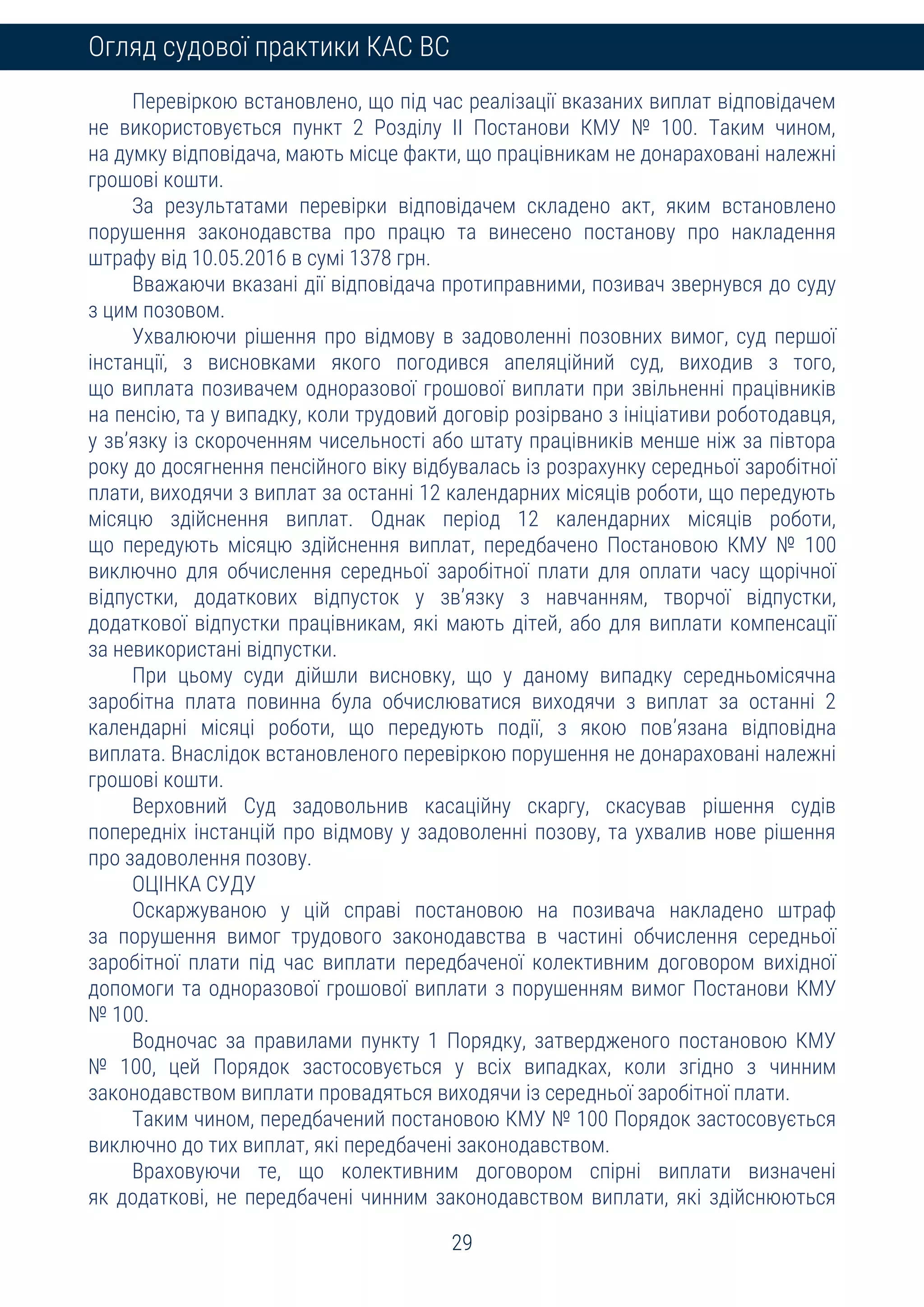 29
Огляд судової практики КАС ВС
Перевіркою встановлено, що під час реалізації вказаних виплат відповідачем
не використовується пункт 2 Розділу ІІ Постанови КМУ № 100. Таким чином,
на думку відповідача, мають місце факти, що працівникам не донараховані належні
грошові кошти.
За результатами перевірки відповідачем складено акт, яким встановлено
порушення законодавства про працю та винесено постанову про накладення
штрафу від 10.05.2016 в сумі 1378 грн.
Вважаючи вказані дії відповідача протиправними, позивач звернувся до суду
з цим позовом.
Ухвалюючи рішення про відмову в задоволенні позовних вимог, суд першої
інстанції, з висновками якого погодився апеляційний суд, виходив з того,
що виплата позивачем одноразової грошової виплати при звільненні працівників
на пенсію, та у випадку, коли трудовий договір розірвано з ініціативи роботодавця,
у зв’язку із скороченням чисельності або штату працівників менше ніж за півтора
року до досягнення пенсійного віку відбувалась із розрахунку середньої заробітної
плати, виходячи з виплат за останні 12 календарних місяців роботи, що передують
місяцю здійснення виплат. Однак період 12 календарних місяців роботи,
що передують місяцю здійснення виплат, передбачено Постановою КМУ № 100
виключно для обчислення середньої заробітної плати для оплати часу щорічної
відпустки, додаткових відпусток у зв’язку з навчанням, творчої відпустки,
додаткової відпустки працівникам, які мають дітей, або для виплати компенсації
за невикористані відпустки.
При цьому суди дійшли висновку, що у даному випадку середньомісячна
заробітна плата повинна була обчислюватися виходячи з виплат за останні 2
календарні місяці роботи, що передують події, з якою пов’язана відповідна
виплата. Внаслідок встановленого перевіркою порушення не донараховані належні
грошові кошти.
Верховний Суд задовольнив касаційну скаргу, скасував рішення судів
попередніх інстанцій про відмову у задоволенні позову, та ухвалив нове рішення
про задоволення позову.
ОЦІНКА СУДУ
Оскаржуваною у цій справі постановою на позивача накладено штраф
за порушення вимог трудового законодавства в частині обчислення середньої
заробітної плати під час виплати передбаченої колективним договором вихідної
допомоги та одноразової грошової виплати з порушенням вимог Постанови КМУ
№ 100.
Водночас за правилами пункту 1 Порядку, затвердженого постановою КМУ
№ 100, цей Порядок застосовується у всіх випадках, коли згідно з чинним
законодавством виплати провадяться виходячи із середньої заробітної плати.
Таким чином, передбачений постановою КМУ № 100 Порядок застосовується
виключно до тих виплат, які передбачені законодавством.
Враховуючи те, що колективним договором спірні виплати визначені
як додаткові, не передбачені чинним законодавством виплати, які здійснюються
 