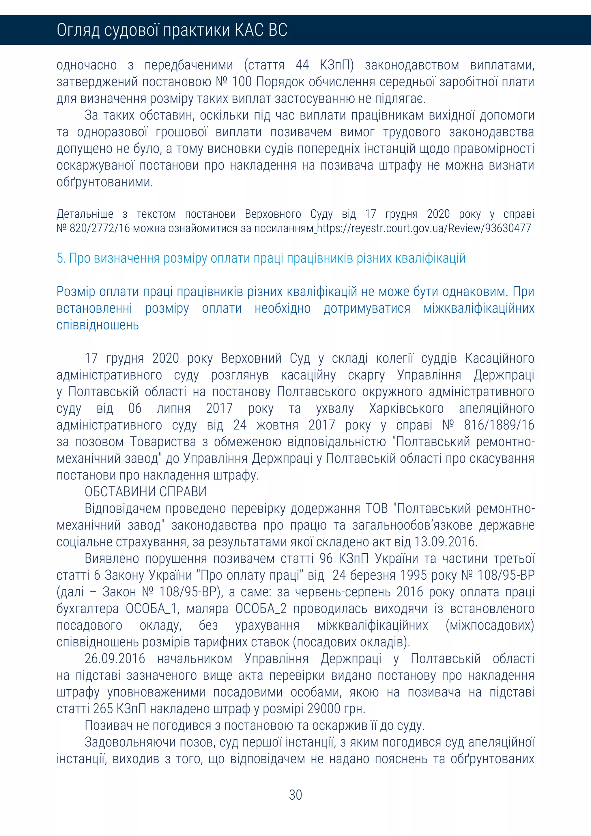 30
Огляд судової практики КАС ВС
одночасно з передбаченими (стаття 44 КЗпП) законодавством виплатами,
затверджений постановою № 100 Порядок обчислення середньої заробітної плати
для визначення розміру таких виплат застосуванню не підлягає.
За таких обставин, оскільки під час виплати працівникам вихідної допомоги
та одноразової грошової виплати позивачем вимог трудового законодавства
допущено не було, а тому висновки судів попередніх інстанцій щодо правомірності
оскаржуваної постанови про накладення на позивача штрафу не можна визнати
обґрунтованими.
Детальніше з текстом постанови Верховного Суду від 17 грудня 2020 року у справі
№ 820/2772/16 можна ознайомитися за посиланням https://reyestr.court.gov.ua/Review/93630477
5. Про визначення розміру оплати праці працівників різних кваліфікацій
Розмір оплати праці працівників різних кваліфікацій не може бути однаковим. При
встановленні розміру оплати необхідно дотримуватися міжкваліфікаційних
співвідношень
17 грудня 2020 року Верховний Суд у складі колегії суддів Касаційного
адміністративного суду розглянув касаційну скаргу Управління Держпраці
у Полтавській області на постанову Полтавського окружного адміністративного
суду від 06 липня 2017 року та ухвалу Харківського апеляційного
адміністративного суду від 24 жовтня 2017 року у справі № 816/1889/16
за позовом Товариства з обмеженою відповідальністю "Полтавський ремонтно-
механічний завод" до Управління Держпраці у Полтавській області про скасування
постанови про накладення штрафу.
ОБСТАВИНИ СПРАВИ
Відповідачем проведено перевірку додержання ТОВ "Полтавський ремонтно-
механічний завод" законодавства про працю та загальнообов’язкове державне
соціальне страхування, за результатами якої складено акт від 13.09.2016.
Виявлено порушення позивачем статті 96 КЗпП України та частини третьої
статті 6 Закону України "Про оплату праці" від 24 березня 1995 року № 108/95-ВР
(далі – Закон № 108/95-ВР), а саме: за червень-серпень 2016 року оплата праці
бухгалтера ОСОБА_1, маляра ОСОБА_2 проводилась виходячи із встановленого
посадового окладу, без урахування міжкваліфікаційних (міжпосадових)
співвідношень розмірів тарифних ставок (посадових окладів).
26.09.2016 начальником Управління Держпраці у Полтавській області
на підставі зазначеного вище акта перевірки видано постанову про накладення
штрафу уповноваженими посадовими особами, якою на позивача на підставі
статті 265 КЗпП накладено штраф у розмірі 29000 грн.
Позивач не погодився з постановою та оскаржив її до суду.
Задовольняючи позов, суд першої інстанції, з яким погодився суд апеляційної
інстанції, виходив з того, що відповідачем не надано пояснень та обґрунтованих
 