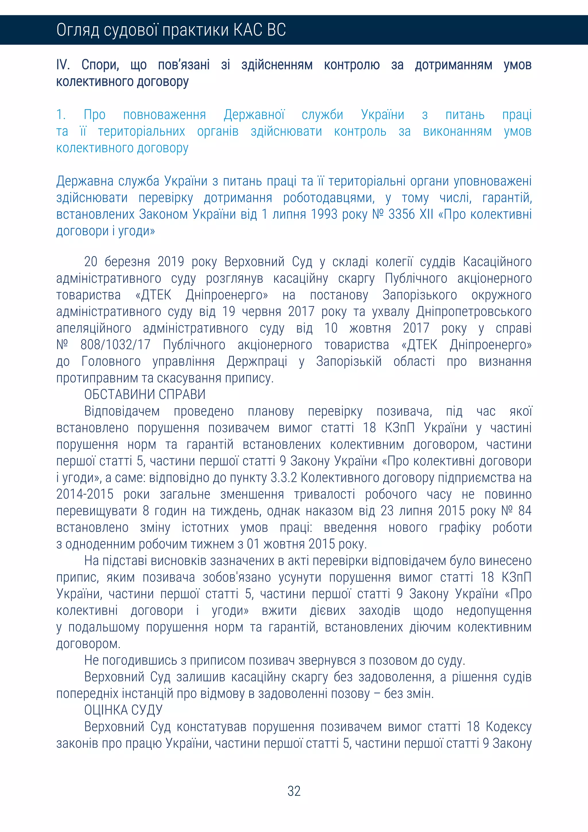 32
Огляд судової практики КАС ВС
IV. Спори, що пов’язані зі здійсненням контролю за дотриманням умов
колективного договору
1. Про повноваження Державної служби України з питань праці
та її територіальних органів здійснювати контроль за виконанням умов
колективного договору
Державна служба України з питань праці та її територіальні органи уповноважені
здійснювати перевірку дотримання роботодавцями, у тому числі, гарантій,
встановлених Законом України від 1 липня 1993 року № 3356 XII «Про колективні
договори і угоди»
20 березня 2019 року Верховний Суд у складі колегії суддів Касаційного
адміністративного суду розглянув касаційну скаргу Публічного акціонерного
товариства «ДТЕК Дніпроенерго» на постанову Запорізького окружного
адміністративного суду від 19 червня 2017 року та ухвалу Дніпропетровського
апеляційного адміністративного суду від 10 жовтня 2017 року у справі
№ 808/1032/17 Публічного акціонерного товариства «ДТЕК Дніпроенерго»
до Головного управління Держпраці у Запорізькій області про визнання
протиправним та скасування припису.
ОБСТАВИНИ СПРАВИ
Відповідачем проведено планову перевірку позивача, під час якої
встановлено порушення позивачем вимог статті 18 КЗпП України у частині
порушення норм та гарантій встановлених колективним договором, частини
першої статті 5, частини першої статті 9 Закону України «Про колективні договори
і угоди», а саме: відповідно до пункту 3.3.2 Колективного договору підприємства на
2014-2015 роки загальне зменшення тривалості робочого часу не повинно
перевищувати 8 годин на тиждень, однак наказом від 23 липня 2015 року № 84
встановлено зміну істотних умов праці: введення нового графіку роботи
з одноденним робочим тижнем з 01 жовтня 2015 року.
На підставі висновків зазначених в акті перевірки відповідачем було винесено
припис, яким позивача зобов'язано усунути порушення вимог статті 18 КЗпП
України, частини першої статті 5, частини першої статті 9 Закону України «Про
колективні договори і угоди» вжити дієвих заходів щодо недопущення
у подальшому порушення норм та гарантій, встановлених діючим колективним
договором.
Не погодившись з приписом позивач звернувся з позовом до суду.
Верховний Суд залишив касаційну скаргу без задоволення, а рішення судів
попередніх інстанцій про відмову в задоволенні позову – без змін.
ОЦІНКА СУДУ
Верховний Суд констатував порушення позивачем вимог статті 18 Кодексу
законів про працю України, частини першої статті 5, частини першої статті 9 Закону
 