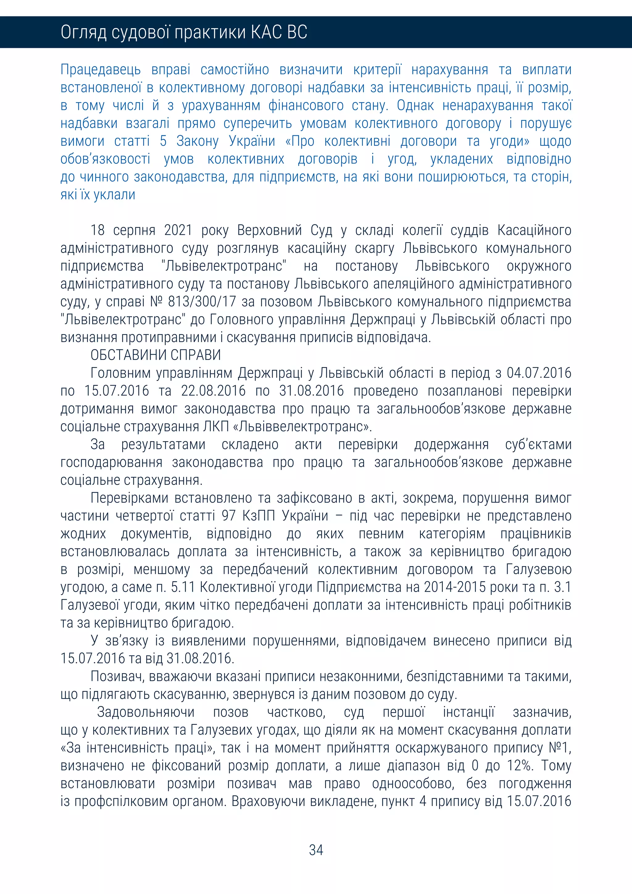 34
Огляд судової практики КАС ВС
Працедавець вправі самостійно визначити критерії нарахування та виплати
встановленої в колективному договорі надбавки за інтенсивність праці, її розмір,
в тому числі й з урахуванням фінансового стану. Однак ненарахування такої
надбавки взагалі прямо суперечить умовам колективного договору і порушує
вимоги статті 5 Закону України «Про колективні договори та угоди» щодо
обов’язковості умов колективних договорів і угод, укладених відповідно
до чинного законодавства, для підприємств, на які вони поширюються, та сторін,
які їх уклали
18 серпня 2021 року Верховний Суд у складі колегії суддів Касаційного
адміністративного суду розглянув касаційну скаргу Львівського комунального
підприємства "Львівелектротранс" на постанову Львівського окружного
адміністративного суду та постанову Львівського апеляційного адміністративного
суду, у справі № 813/300/17 за позовом Львівського комунального підприємства
"Львівелектротранс" до Головного управління Держпраці у Львівській області про
визнання протиправними і скасування приписів відповідача.
ОБСТАВИНИ СПРАВИ
Головним управлінням Держпраці у Львівській області в період з 04.07.2016
по 15.07.2016 та 22.08.2016 по 31.08.2016 проведено позапланові перевірки
дотримання вимог законодавства про працю та загальнообов’язкове державне
соціальне страхування ЛКП «Львіввелектротранс».
За результатами складено акти перевірки додержання суб’єктами
господарювання законодавства про працю та загальнообов’язкове державне
соціальне страхування.
Перевірками встановлено та зафіксовано в акті, зокрема, порушення вимог
частини четвертої статті 97 КзПП України – під час перевірки не представлено
жодних документів, відповідно до яких певним категоріям працівників
встановлювалась доплата за інтенсивність, а також за керівництво бригадою
в розмірі, меншому за передбачений колективним договором та Галузевою
угодою, а саме п. 5.11 Колективної угоди Підприємства на 2014-2015 роки та п. 3.1
Галузевої угоди, яким чітко передбачені доплати за інтенсивність праці робітників
та за керівництво бригадою.
У зв’язку із виявленими порушеннями, відповідачем винесено приписи від
15.07.2016 та від 31.08.2016.
Позивач, вважаючи вказані приписи незаконними, безпідставними та такими,
що підлягають скасуванню, звернувся із даним позовом до суду.
Задовольняючи позов частково, суд першої інстанції зазначив,
що у колективних та Галузевих угодах, що діяли як на момент скасування доплати
«За інтенсивність праці», так і на момент прийняття оскаржуваного припису №1,
визначено не фіксований розмір доплати, а лише діапазон від 0 до 12%. Тому
встановлювати розміри позивач мав право одноособово, без погодження
із профспілковим органом. Враховуючи викладене, пункт 4 припису від 15.07.2016
 