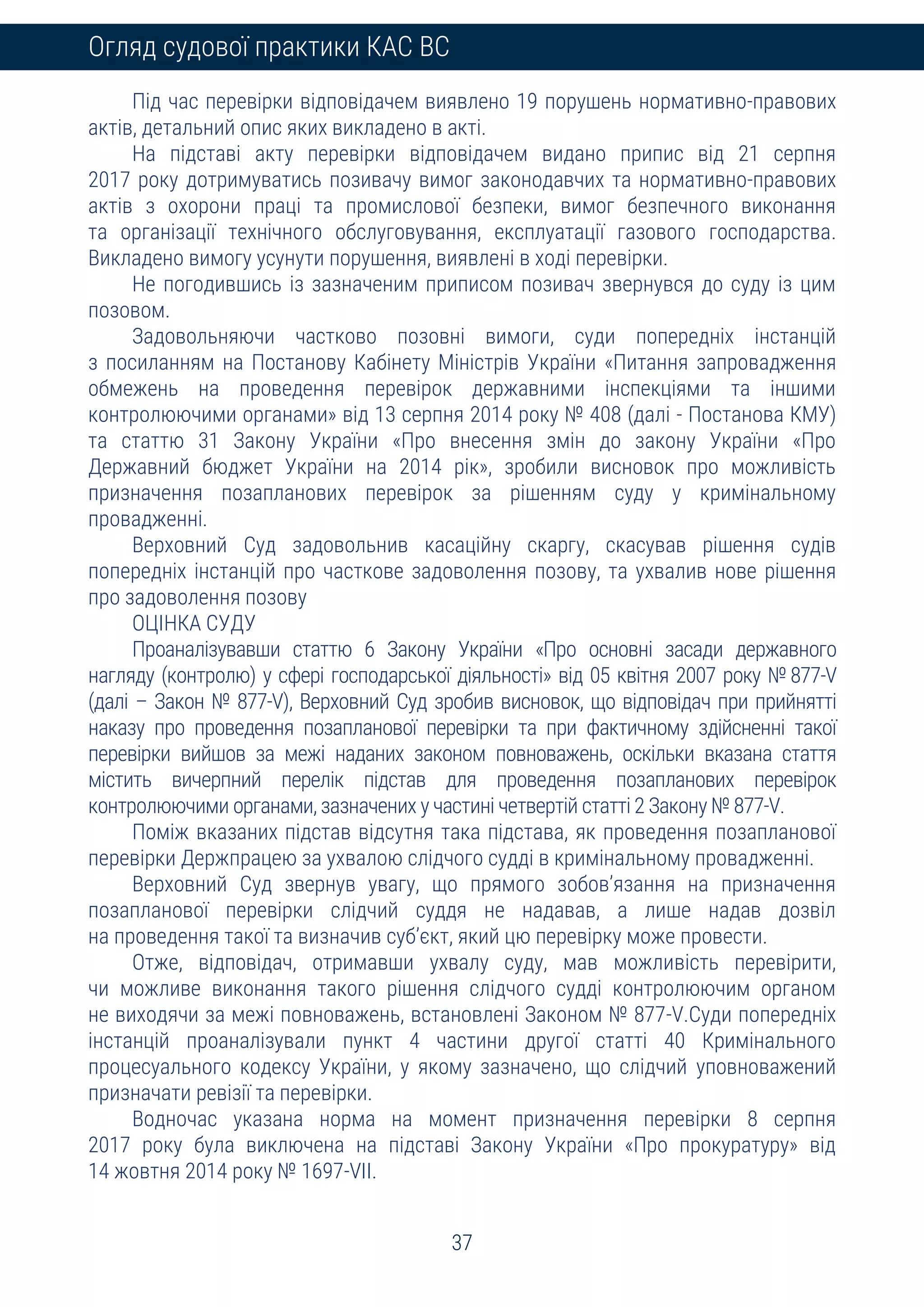 37
Огляд судової практики КАС ВС
Під час перевірки відповідачем виявлено 19 порушень нормативно-правових
актів, детальний опис яких викладено в акті.
На підставі акту перевірки відповідачем видано припис від 21 серпня
2017 року дотримуватись позивачу вимог законодавчих та нормативно-правових
актів з охорони праці та промислової безпеки, вимог безпечного виконання
та організації технічного обслуговування, експлуатації газового господарства.
Викладено вимогу усунути порушення, виявлені в ході перевірки.
Не погодившись із зазначеним приписом позивач звернувся до суду із цим
позовом.
Задовольняючи частково позовні вимоги, суди попередніх інстанцій
з посиланням на Постанову Кабінету Міністрів України «Питання запровадження
обмежень на проведення перевірок державними інспекціями та іншими
контролюючими органами» від 13 серпня 2014 року № 408 (далі - Постанова КМУ)
та статтю 31 Закону України «Про внесення змін до закону України «Про
Державний бюджет України на 2014 рік», зробили висновок про можливість
призначення позапланових перевірок за рішенням суду у кримінальному
провадженні.
Верховний Суд задовольнив касаційну скаргу, скасував рішення судів
попередніх інстанцій про часткове задоволення позову, та ухвалив нове рішення
про задоволення позову
ОЦІНКА СУДУ
Проаналізувавши статтю 6 Закону України «Про основні засади державного
нагляду (контролю) у сфері господарської діяльності» від 05 квітня 2007 року № 877-V
(далі – Закон № 877-V), Верховний Суд зробив висновок, що відповідач при прийнятті
наказу про проведення позапланової перевірки та при фактичному здійсненні такої
перевірки вийшов за межі наданих законом повноважень, оскільки вказана стаття
містить вичерпний перелік підстав для проведення позапланових перевірок
контролюючими органами, зазначених у частині четвертій статті 2 Закону № 877-V.
Поміж вказаних підстав відсутня така підстава, як проведення позапланової
перевірки Держпрацею за ухвалою слідчого судді в кримінальному провадженні.
Верховний Суд звернув увагу, що прямого зобов’язання на призначення
позапланової перевірки слідчий суддя не надавав, а лише надав дозвіл
на проведення такої та визначив суб’єкт, який цю перевірку може провести.
Отже, відповідач, отримавши ухвалу суду, мав можливість перевірити,
чи можливе виконання такого рішення слідчого судді контролюючим органом
не виходячи за межі повноважень, встановлені Законом № 877-V.Суди попередніх
інстанцій проаналізували пункт 4 частини другої статті 40 Кримінального
процесуального кодексу України, у якому зазначено, що слідчий уповноважений
призначати ревізії та перевірки.
Водночас указана норма на момент призначення перевірки 8 серпня
2017 року була виключена на підставі Закону України «Про прокуратуру» від
14 жовтня 2014 року № 1697-VII.
 