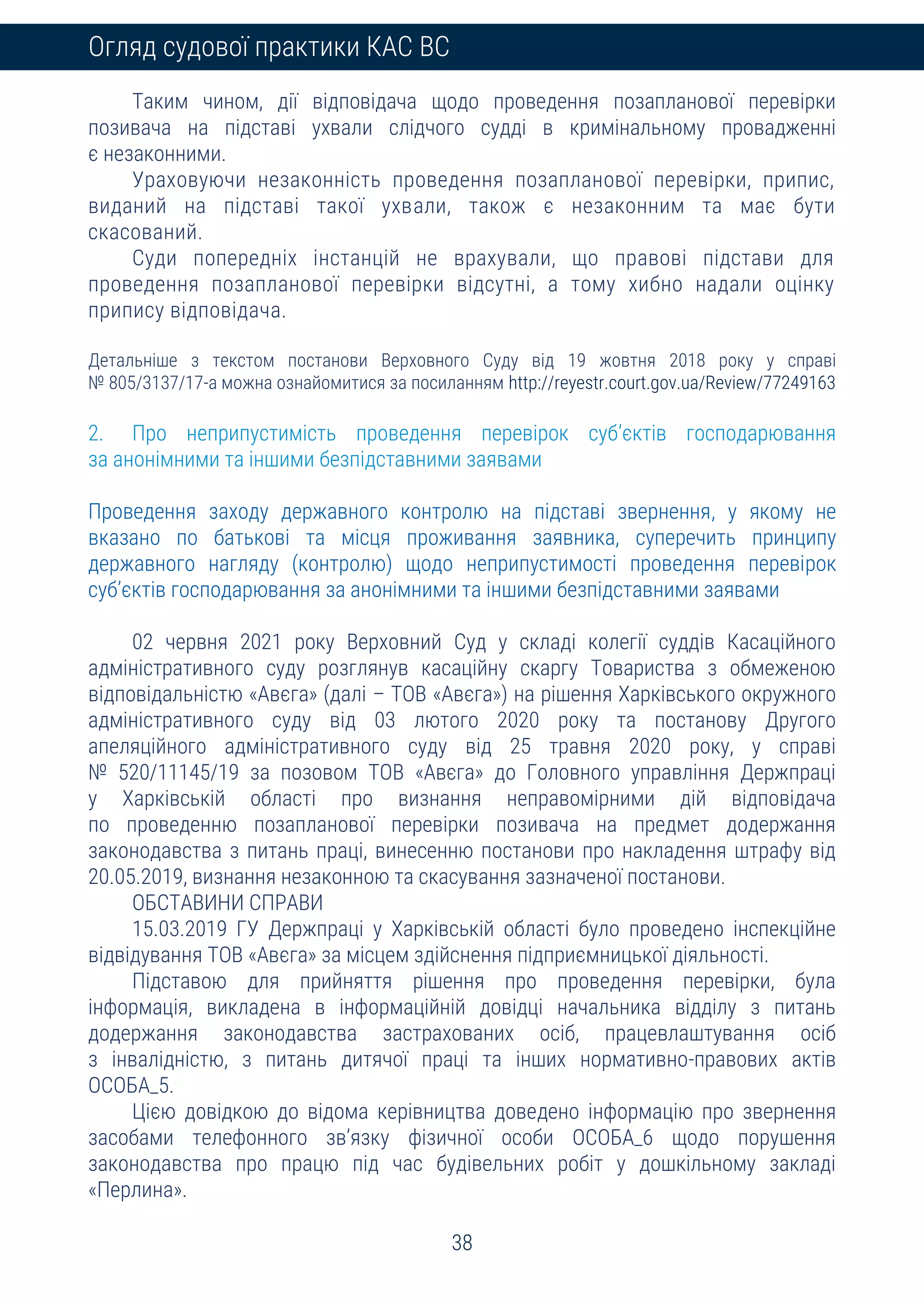 38
Огляд судової практики КАС ВС
Таким чином, дії відповідача щодо проведення позапланової перевірки
позивача на підставі ухвали слідчого судді в кримінальному провадженні
є незаконними.
Ураховуючи незаконність проведення позапланової перевірки, припис,
виданий на підставі такої ухвали, також є незаконним та має бути
скасований.
Суди попередніх інстанцій не врахували, що правові підстави для
проведення позапланової перевірки відсутні, а тому хибно надали оцінку
припису відповідача.
Детальніше з текстом постанови Верховного Суду від 19 жовтня 2018 року у справі
№ 805/3137/17-а можна ознайомитися за посиланням http://reyestr.court.gov.ua/Review/77249163
2. Про неприпустимість проведення перевірок суб’єктів господарювання
за анонімними та іншими безпідставними заявами
Проведення заходу державного контролю на підставі звернення, у якому не
вказано по батькові та місця проживання заявника, суперечить принципу
державного нагляду (контролю) щодо неприпустимості проведення перевірок
суб’єктів господарювання за анонімними та іншими безпідставними заявами
02 червня 2021 року Верховний Суд у складі колегії суддів Касаційного
адміністративного суду розглянув касаційну скаргу Товариства з обмеженою
відповідальністю «Авєга» (далі – ТОВ «Авєга») на рішення Харківського окружного
адміністративного суду від 03 лютого 2020 року та постанову Другого
апеляційного адміністративного суду від 25 травня 2020 року, у справі
№ 520/11145/19 за позовом ТОВ «Авєга» до Головного управління Держпраці
у Харківській області про визнання неправомірними дій відповідача
по проведенню позапланової перевірки позивача на предмет додержання
законодавства з питань праці, винесенню постанови про накладення штрафу від
20.05.2019, визнання незаконною та скасування зазначеної постанови.
ОБСТАВИНИ СПРАВИ
15.03.2019 ГУ Держпраці у Харківській області було проведено інспекційне
відвідування ТОВ «Авєга» за місцем здійснення підприємницької діяльності.
Підставою для прийняття рішення про проведення перевірки, була
інформація, викладена в інформаційній довідці начальника відділу з питань
додержання законодавства застрахованих осіб, працевлаштування осіб
з інвалідністю, з питань дитячої праці та інших нормативно-правових актів
ОСОБА_5.
Цією довідкою до відома керівництва доведено інформацію про звернення
засобами телефонного зв’язку фізичної особи ОСОБА_6 щодо порушення
законодавства про працю під час будівельних робіт у дошкільному закладі
«Перлина».
 
