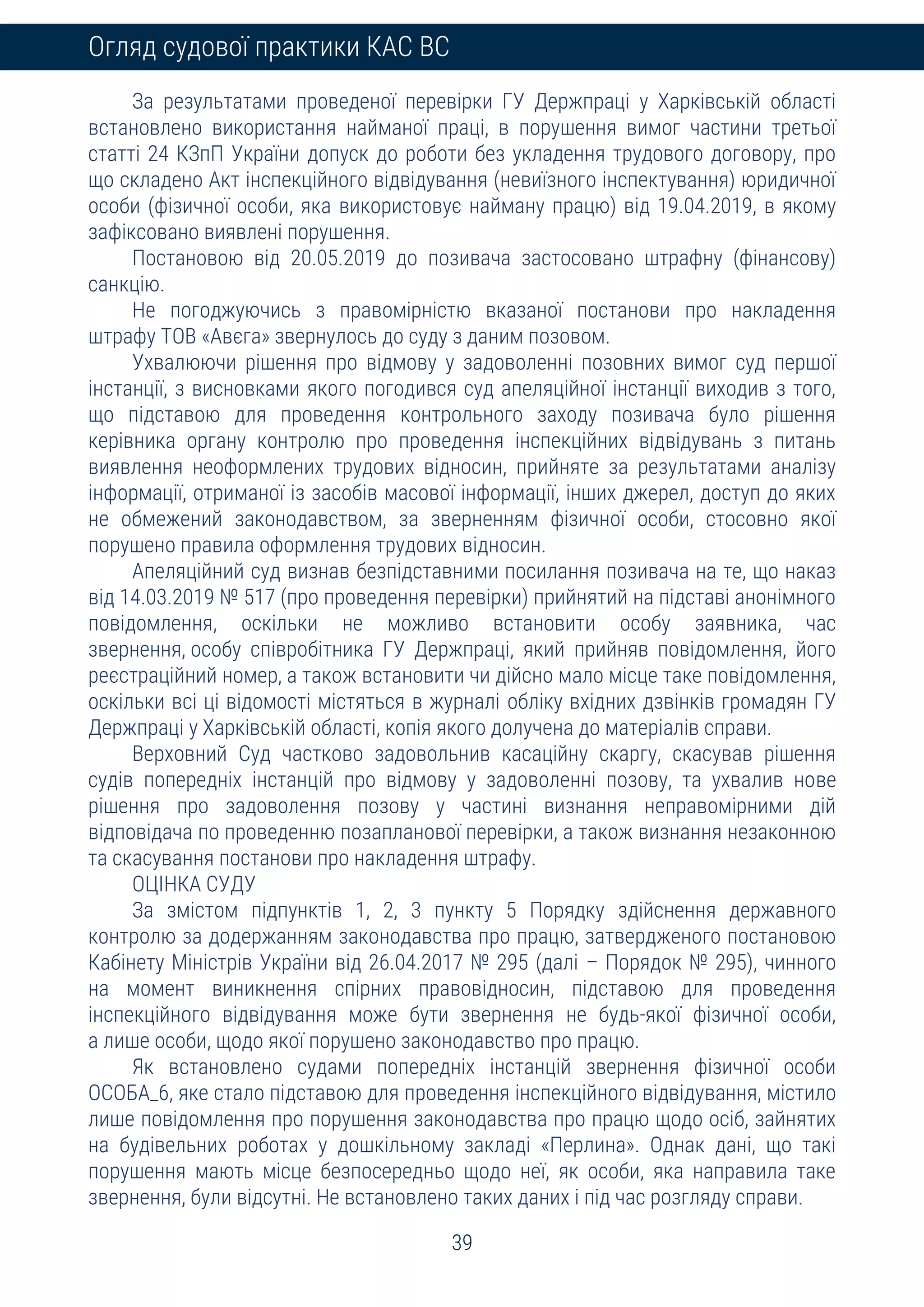 39
Огляд судової практики КАС ВС
За результатами проведеної перевірки ГУ Держпраці у Харківській області
встановлено використання найманої праці, в порушення вимог частини третьої
статті 24 КЗпП України допуск до роботи без укладення трудового договору, про
що складено Акт інспекційного відвідування (невиїзного інспектування) юридичної
особи (фізичної особи, яка використовує найману працю) від 19.04.2019, в якому
зафіксовано виявлені порушення.
Постановою від 20.05.2019 до позивача застосовано штрафну (фінансову)
санкцію.
Не погоджуючись з правомірністю вказаної постанови про накладення
штрафу ТОВ «Авєга» звернулось до суду з даним позовом.
Ухвалюючи рішення про відмову у задоволенні позовних вимог суд першої
інстанції, з висновками якого погодився суд апеляційної інстанції виходив з того,
що підставою для проведення контрольного заходу позивача було рішення
керівника органу контролю про проведення інспекційних відвідувань з питань
виявлення неоформлених трудових відносин, прийняте за результатами аналізу
інформації, отриманої із засобів масової інформації, інших джерел, доступ до яких
не обмежений законодавством, за зверненням фізичної особи, стосовно якої
порушено правила оформлення трудових відносин.
Апеляційний суд визнав безпідставними посилання позивача на те, що наказ
від 14.03.2019 № 517 (про проведення перевірки) прийнятий на підставі анонімного
повідомлення, оскільки не можливо встановити особу заявника, час
звернення, особу співробітника ГУ Держпраці, який прийняв повідомлення, його
реєстраційний номер, а також встановити чи дійсно мало місце таке повідомлення,
оскільки всі ці відомості містяться в журналі обліку вхідних дзвінків громадян ГУ
Держпраці у Харківській області, копія якого долучена до матеріалів справи.
Верховний Суд частково задовольнив касаційну скаргу, скасував рішення
судів попередніх інстанцій про відмову у задоволенні позову, та ухвалив нове
рішення про задоволення позову у частині визнання неправомірними дій
відповідача по проведенню позапланової перевірки, а також визнання незаконною
та скасування постанови про накладення штрафу.
ОЦІНКА СУДУ
За змістом підпунктів 1, 2, 3 пункту 5 Порядку здійснення державного
контролю за додержанням законодавства про працю, затвердженого постановою
Кабінету Міністрів України від 26.04.2017 № 295 (далі – Порядок № 295), чинного
на момент виникнення спірних правовідносин, підставою для проведення
інспекційного відвідування може бути звернення не будь-якої фізичної особи,
а лише особи, щодо якої порушено законодавство про працю.
Як встановлено судами попередніх інстанцій звернення фізичної особи
ОСОБА_6, яке стало підставою для проведення інспекційного відвідування, містило
лише повідомлення про порушення законодавства про працю щодо осіб, зайнятих
на будівельних роботах у дошкільному закладі «Перлина». Однак дані, що такі
порушення мають місце безпосередньо щодо неї, як особи, яка направила таке
звернення, були відсутні. Не встановлено таких даних і під час розгляду справи.
 