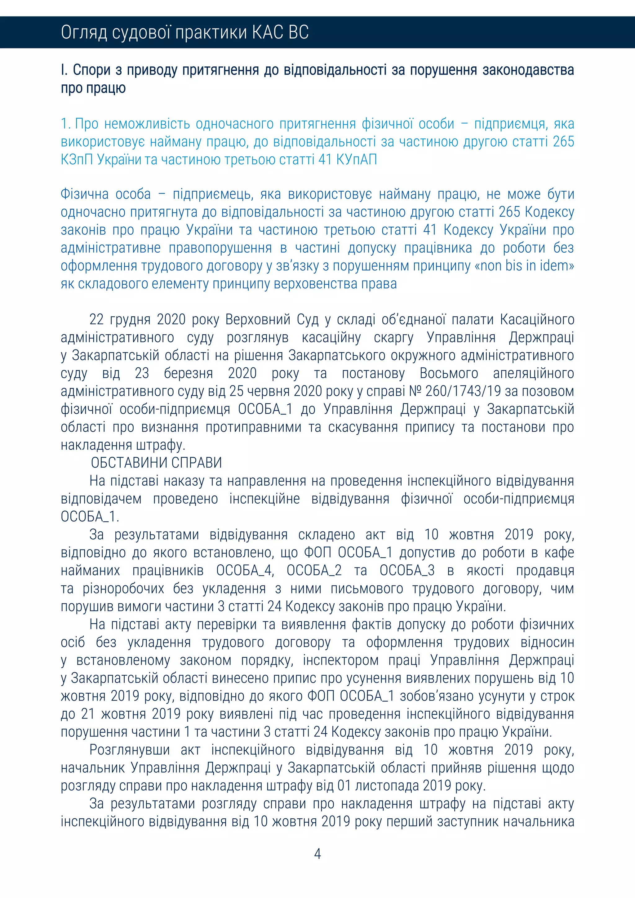 4
Огляд судової практики КАС ВС
I. Спори з приводу притягнення до відповідальності за порушення законодавства
про працю
1. Про неможливість одночасного притягнення фізичної особи – підприємця, яка
використовує найману працю, до відповідальності за частиною другою статті 265
КЗпП України та частиною третьою статті 41 КУпАП
Фізична особа – підприємець, яка використовує найману працю, не може бути
одночасно притягнута до відповідальності за частиною другою статті 265 Кодексу
законів про працю України та частиною третьою статті 41 Кодексу України про
адміністративне правопорушення в частині допуску працівника до роботи без
оформлення трудового договору у зв’язку з порушенням принципу «non bis in idem»
як складового елементу принципу верховенства права
22 грудня 2020 року Верховний Суд у складі об’єднаної палати Касаційного
адміністративного суду розглянув касаційну скаргу Управління Держпраці
у Закарпатській області на рішення Закарпатського окружного адміністративного
суду від 23 березня 2020 року та постанову Восьмого апеляційного
адміністративного суду від 25 червня 2020 року у справі № 260/1743/19 за позовом
фізичної особи-підприємця ОСОБА_1 до Управління Держпраці у Закарпатській
області про визнання протиправними та скасування припису та постанови про
накладення штрафу.
ОБСТАВИНИ СПРАВИ
На підставі наказу та направлення на проведення інспекційного відвідування
відповідачем проведено інспекційне відвідування фізичної особи-підприємця
ОСОБА_1.
За результатами відвідування складено акт від 10 жовтня 2019 року,
відповідно до якого встановлено, що ФОП ОСОБА_1 допустив до роботи в кафе
найманих працівників ОСОБА_4, ОСОБА_2 та ОСОБА_3 в якості продавця
та різноробочих без укладення з ними письмового трудового договору, чим
порушив вимоги частини 3 статті 24 Кодексу законів про працю України.
На підставі акту перевірки та виявлення фактів допуску до роботи фізичних
осіб без укладення трудового договору та оформлення трудових відносин
у встановленому законом порядку, інспектором праці Управління Держпраці
у Закарпатській області винесено припис про усунення виявлених порушень від 10
жовтня 2019 року, відповідно до якого ФОП ОСОБА_1 зобов’язано усунути у строк
до 21 жовтня 2019 року виявлені під час проведення інспекційного відвідування
порушення частини 1 та частини 3 статті 24 Кодексу законів про працю України.
Розглянувши акт інспекційного відвідування від 10 жовтня 2019 року,
начальник Управління Держпраці у Закарпатській області прийняв рішення щодо
розгляду справи про накладення штрафу від 01 листопада 2019 року.
За результатами розгляду справи про накладення штрафу на підставі акту
інспекційного відвідування від 10 жовтня 2019 року перший заступник начальника
 