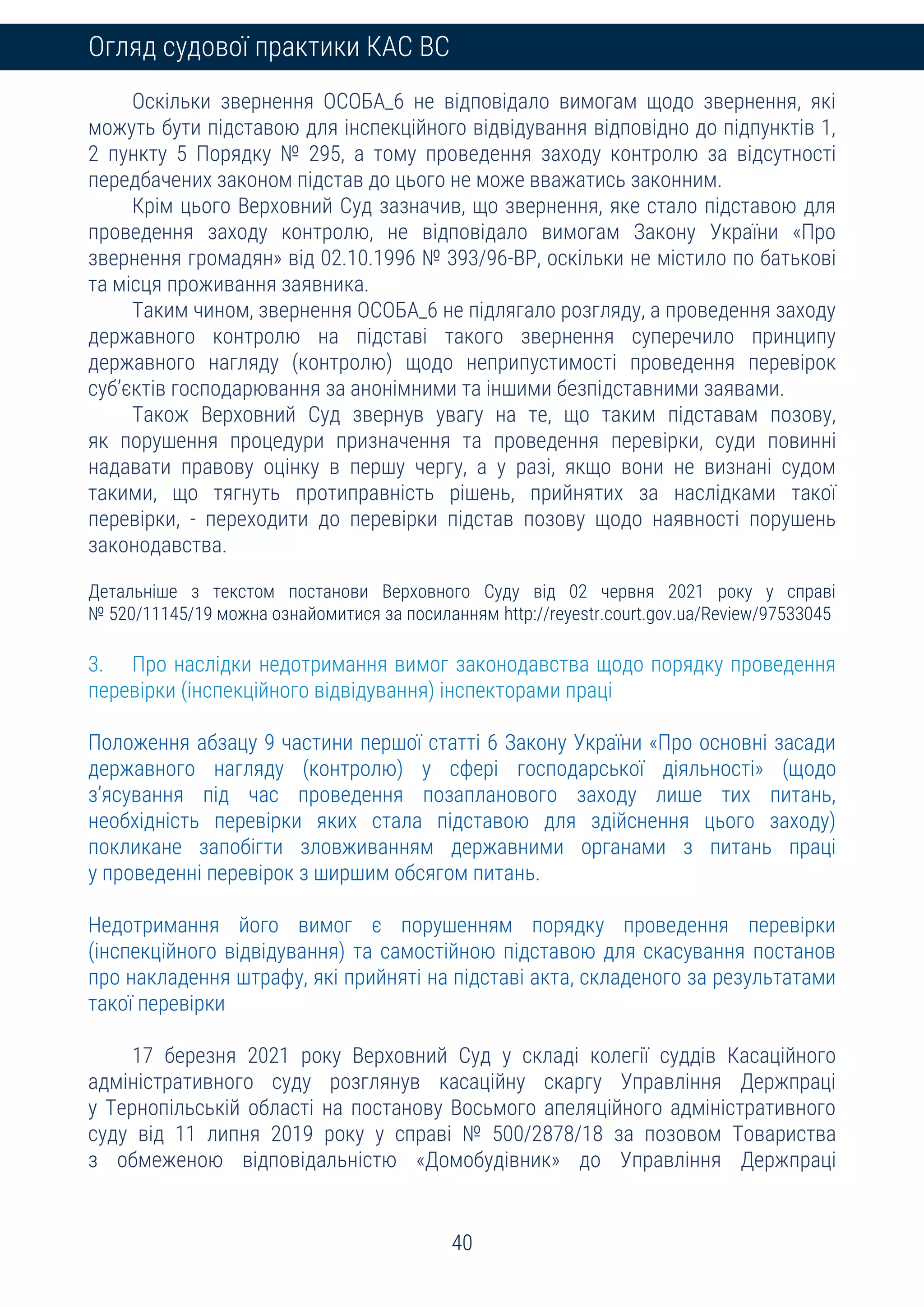 40
Огляд судової практики КАС ВС
Оскільки звернення ОСОБА_6 не відповідало вимогам щодо звернення, які
можуть бути підставою для інспекційного відвідування відповідно до підпунктів 1,
2 пункту 5 Порядку № 295, а тому проведення заходу контролю за відсутності
передбачених законом підстав до цього не може вважатись законним.
Крім цього Верховний Суд зазначив, що звернення, яке стало підставою для
проведення заходу контролю, не відповідало вимогам Закону України «Про
звернення громадян» від 02.10.1996 № 393/96-ВР, оскільки не містило по батькові
та місця проживання заявника.
Таким чином, звернення ОСОБА_6 не підлягало розгляду, а проведення заходу
державного контролю на підставі такого звернення суперечило принципу
державного нагляду (контролю) щодо неприпустимості проведення перевірок
суб’єктів господарювання за анонімними та іншими безпідставними заявами.
Також Верховний Суд звернув увагу на те, що таким підставам позову,
як порушення процедури призначення та проведення перевірки, суди повинні
надавати правову оцінку в першу чергу, а у разі, якщо вони не визнані судом
такими, що тягнуть протиправність рішень, прийнятих за наслідками такої
перевірки, - переходити до перевірки підстав позову щодо наявності порушень
законодавства.
Детальніше з текстом постанови Верховного Суду від 02 червня 2021 року у справі
№ 520/11145/19 можна ознайомитися за посиланням http://reyestr.court.gov.ua/Review/97533045
3. Про наслідки недотримання вимог законодавства щодо порядку проведення
перевірки (інспекційного відвідування) інспекторами праці
Положення абзацу 9 частини першої статті 6 Закону України «Про основні засади
державного нагляду (контролю) у сфері господарської діяльності» (щодо
з’ясування під час проведення позапланового заходу лише тих питань,
необхідність перевірки яких стала підставою для здійснення цього заходу)
покликане запобігти зловживанням державними органами з питань праці
у проведенні перевірок з ширшим обсягом питань.
Недотримання його вимог є порушенням порядку проведення перевірки
(інспекційного відвідування) та самостійною підставою для скасування постанов
про накладення штрафу, які прийняті на підставі акта, складеного за результатами
такої перевірки
17 березня 2021 року Верховний Суд у складі колегії суддів Касаційного
адміністративного суду розглянув касаційну скаргу Управління Держпраці
у Тернопільській області на постанову Восьмого апеляційного адміністративного
суду від 11 липня 2019 року у справі № 500/2878/18 за позовом Товариства
з обмеженою відповідальністю «Домобудівник» до Управління Держпраці
 