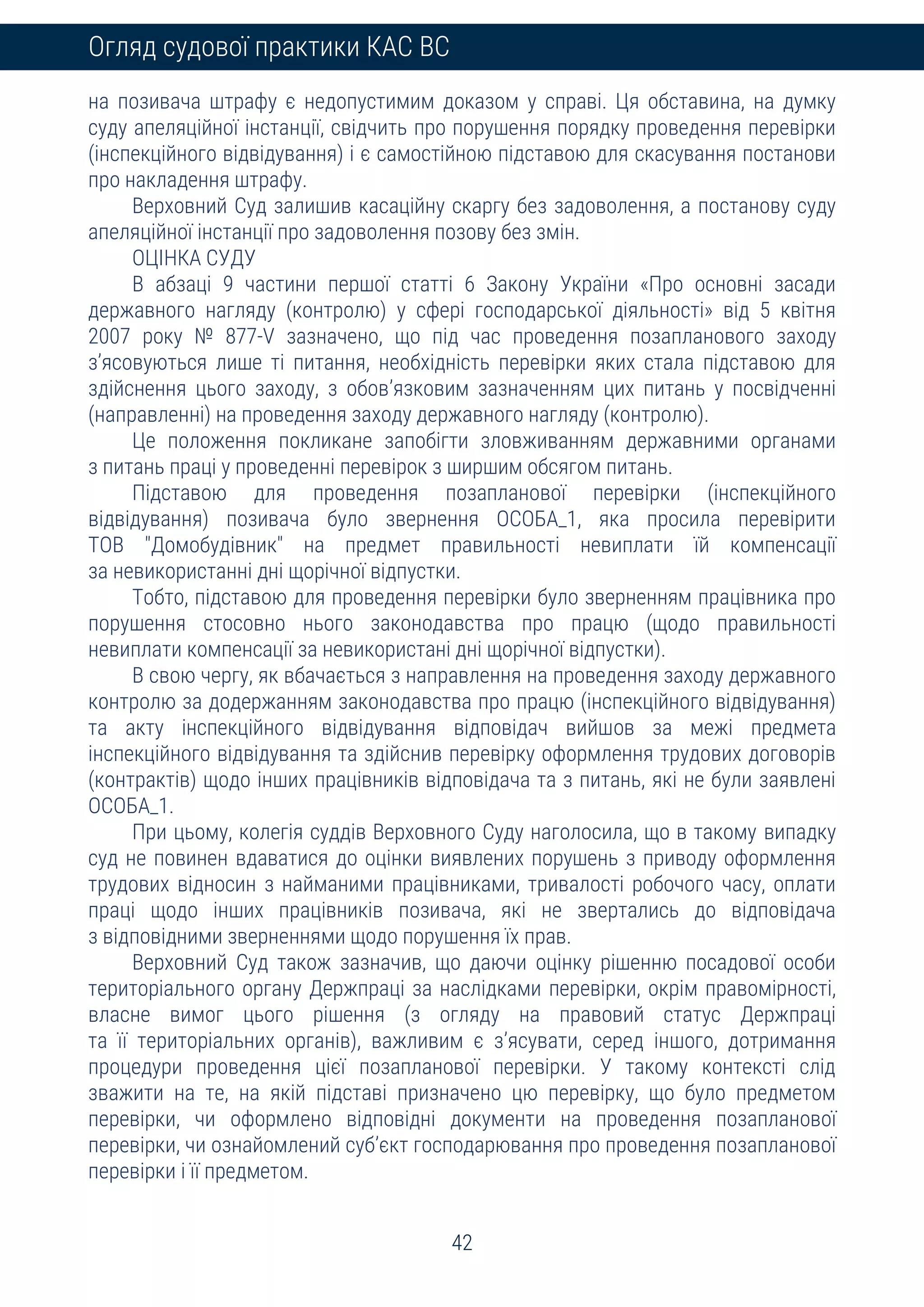 42
Огляд судової практики КАС ВС
на позивача штрафу є недопустимим доказом у справі. Ця обставина, на думку
суду апеляційної інстанції, свідчить про порушення порядку проведення перевірки
(інспекційного відвідування) і є самостійною підставою для скасування постанови
про накладення штрафу.
Верховний Суд залишив касаційну скаргу без задоволення, а постанову суду
апеляційної інстанції про задоволення позову без змін.
ОЦІНКА СУДУ
В абзаці 9 частини першої статті 6 Закону України «Про основні засади
державного нагляду (контролю) у сфері господарської діяльності» від 5 квітня
2007 року № 877-V зазначено, що під час проведення позапланового заходу
з’ясовуються лише ті питання, необхідність перевірки яких стала підставою для
здійснення цього заходу, з обов’язковим зазначенням цих питань у посвідченні
(направленні) на проведення заходу державного нагляду (контролю).
Це положення покликане запобігти зловживанням державними органами
з питань праці у проведенні перевірок з ширшим обсягом питань.
Підставою для проведення позапланової перевірки (інспекційного
відвідування) позивача було звернення ОСОБА_1, яка просила перевірити
ТОВ "Домобудівник" на предмет правильності невиплати їй компенсації
за невикористанні дні щорічної відпустки.
Тобто, підставою для проведення перевірки було зверненням працівника про
порушення стосовно нього законодавства про працю (щодо правильності
невиплати компенсації за невикористані дні щорічної відпустки).
В свою чергу, як вбачається з направлення на проведення заходу державного
контролю за додержанням законодавства про працю (інспекційного відвідування)
та акту інспекційного відвідування відповідач вийшов за межі предмета
інспекційного відвідування та здійснив перевірку оформлення трудових договорів
(контрактів) щодо інших працівників відповідача та з питань, які не були заявлені
ОСОБА_1.
При цьому, колегія суддів Верховного Суду наголосила, що в такому випадку
суд не повинен вдаватися до оцінки виявлених порушень з приводу оформлення
трудових відносин з найманими працівниками, тривалості робочого часу, оплати
праці щодо інших працівників позивача, які не звертались до відповідача
з відповідними зверненнями щодо порушення їх прав.
Верховний Суд також зазначив, що даючи оцінку рішенню посадової особи
територіального органу Держпраці за наслідками перевірки, окрім правомірності,
власне вимог цього рішення (з огляду на правовий статус Держпраці
та її територіальних органів), важливим є з’ясувати, серед іншого, дотримання
процедури проведення цієї позапланової перевірки. У такому контексті слід
зважити на те, на якій підставі призначено цю перевірку, що було предметом
перевірки, чи оформлено відповідні документи на проведення позапланової
перевірки, чи ознайомлений суб’єкт господарювання про проведення позапланової
перевірки і її предметом.
 