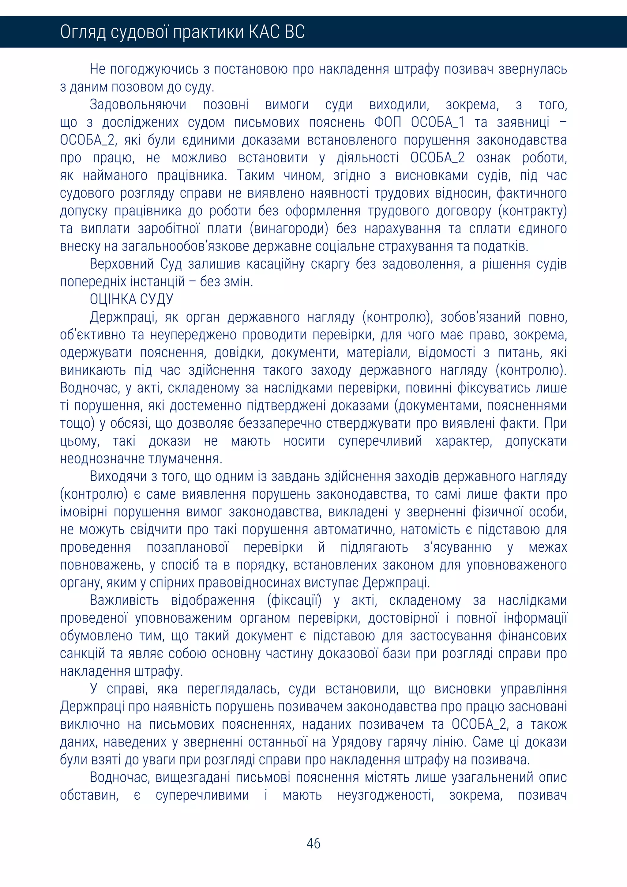46
Огляд судової практики КАС ВС
Не погоджуючись з постановою про накладення штрафу позивач звернулась
з даним позовом до суду.
Задовольняючи позовні вимоги суди виходили, зокрема, з того,
що з досліджених судом письмових пояснень ФОП ОСОБА_1 та заявниці –
ОСОБА_2, які були єдиними доказами встановленого порушення законодавства
про працю, не можливо встановити у діяльності ОСОБА_2 ознак роботи,
як найманого працівника. Таким чином, згідно з висновками судів, під час
судового розгляду справи не виявлено наявності трудових відносин, фактичного
допуску працівника до роботи без оформлення трудового договору (контракту)
та виплати заробітної плати (винагороди) без нарахування та сплати єдиного
внеску на загальнообов’язкове державне соціальне страхування та податків.
Верховний Суд залишив касаційну скаргу без задоволення, а рішення судів
попередніх інстанцій – без змін.
ОЦІНКА СУДУ
Держпраці, як орган державного нагляду (контролю), зобов’язаний повно,
об’єктивно та неупереджено проводити перевірки, для чого має право, зокрема,
одержувати пояснення, довідки, документи, матеріали, відомості з питань, які
виникають під час здійснення такого заходу державного нагляду (контролю).
Водночас, у акті, складеному за наслідками перевірки, повинні фіксуватись лише
ті порушення, які достеменно підтверджені доказами (документами, поясненнями
тощо) у обсязі, що дозволяє беззаперечно стверджувати про виявлені факти. При
цьому, такі докази не мають носити суперечливий характер, допускати
неоднозначне тлумачення.
Виходячи з того, що одним із завдань здійснення заходів державного нагляду
(контролю) є саме виявлення порушень законодавства, то самі лише факти про
імовірні порушення вимог законодавства, викладені у зверненні фізичної особи,
не можуть свідчити про такі порушення автоматично, натомість є підставою для
проведення позапланової перевірки й підлягають з’ясуванню у межах
повноважень, у спосіб та в порядку, встановлених законом для уповноваженого
органу, яким у спірних правовідносинах виступає Держпраці.
Важливість відображення (фіксації) у акті, складеному за наслідками
проведеної уповноваженим органом перевірки, достовірної і повної інформації
обумовлено тим, що такий документ є підставою для застосування фінансових
санкцій та являє собою основну частину доказової бази при розгляді справи про
накладення штрафу.
У справі, яка переглядалась, суди встановили, що висновки управління
Держпраці про наявність порушень позивачем законодавства про працю засновані
виключно на письмових поясненнях, наданих позивачем та ОСОБА_2, а також
даних, наведених у зверненні останньої на Урядову гарячу лінію. Саме ці докази
були взяті до уваги при розгляді справи про накладення штрафу на позивача.
Водночас, вищезгадані письмові пояснення містять лише узагальнений опис
обставин, є суперечливими і мають неузгодженості, зокрема, позивач
 