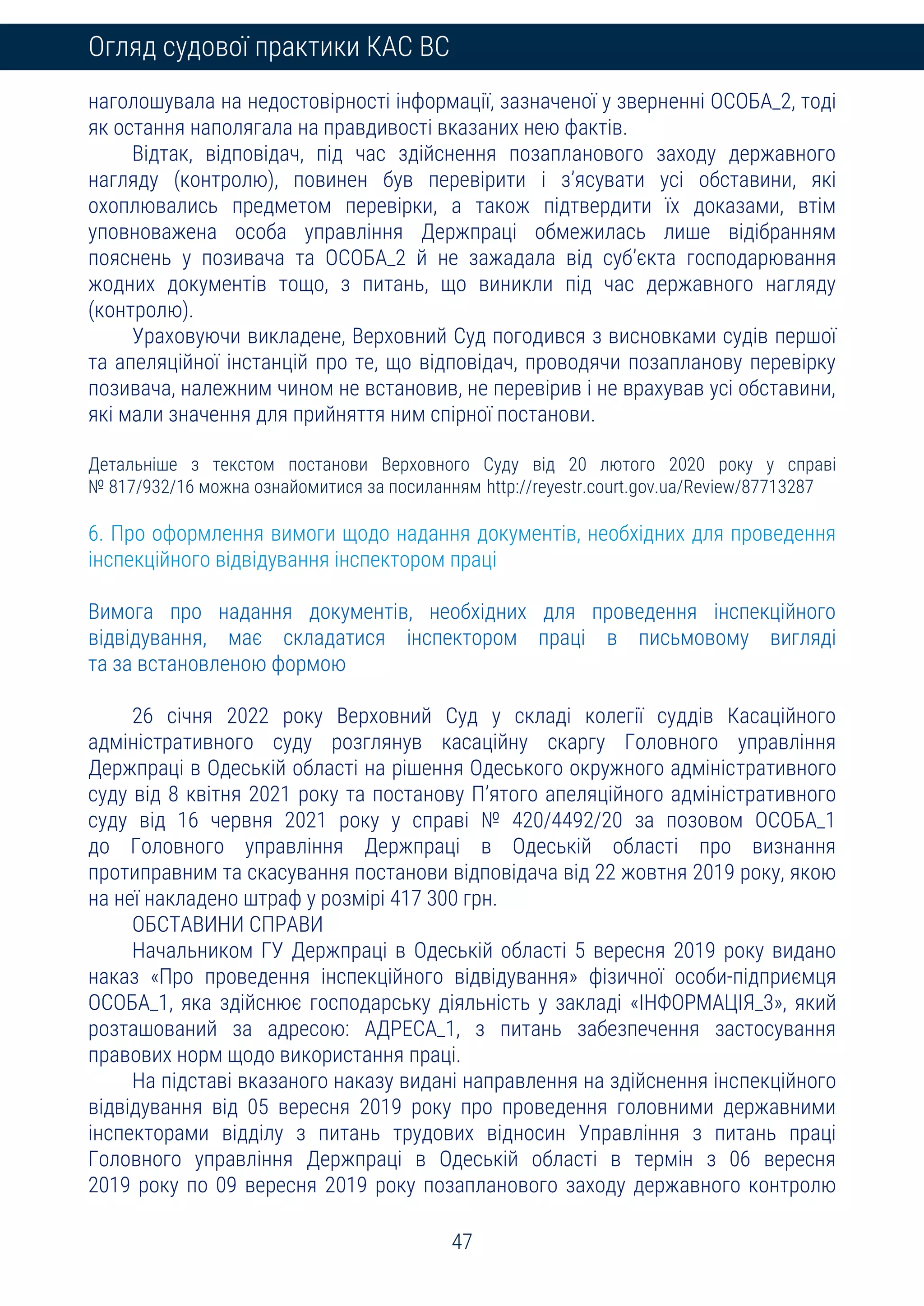 47
Огляд судової практики КАС ВС
наголошувала на недостовірності інформації, зазначеної у зверненні ОСОБА_2, тоді
як остання наполягала на правдивості вказаних нею фактів.
Відтак, відповідач, під час здійснення позапланового заходу державного
нагляду (контролю), повинен був перевірити і з’ясувати усі обставини, які
охоплювались предметом перевірки, а також підтвердити їх доказами, втім
уповноважена особа управління Держпраці обмежилась лише відібранням
пояснень у позивача та ОСОБА_2 й не зажадала від суб’єкта господарювання
жодних документів тощо, з питань, що виникли під час державного нагляду
(контролю).
Ураховуючи викладене, Верховний Суд погодився з висновками судів першої
та апеляційної інстанцій про те, що відповідач, проводячи позапланову перевірку
позивача, належним чином не встановив, не перевірив і не врахував усі обставини,
які мали значення для прийняття ним спірної постанови.
Детальніше з текстом постанови Верховного Суду від 20 лютого 2020 року у справі
№ 817/932/16 можна ознайомитися за посиланням http://reyestr.court.gov.ua/Review/87713287
6. Про оформлення вимоги щодо надання документів, необхідних для проведення
інспекційного відвідування інспектором праці
Вимога про надання документів, необхідних для проведення інспекційного
відвідування, має складатися інспектором праці в письмовому вигляді
та за встановленою формою
26 січня 2022 року Верховний Суд у складі колегії суддів Касаційного
адміністративного суду розглянув касаційну скаргу Головного управління
Держпраці в Одеській області на рішення Одеського окружного адміністративного
суду від 8 квітня 2021 року та постанову П’ятого апеляційного адміністративного
суду від 16 червня 2021 року у справі № 420/4492/20 за позовом ОСОБА_1
до Головного управління Держпраці в Одеській області про визнання
протиправним та скасування постанови відповідача від 22 жовтня 2019 року, якою
на неї накладено штраф у розмірі 417 300 грн.
ОБСТАВИНИ СПРАВИ
Начальником ГУ Держпраці в Одеській області 5 вересня 2019 року видано
наказ «Про проведення інспекційного відвідування» фізичної особи-підприємця
ОСОБА_1, яка здійснює господарську діяльність у закладі «ІНФОРМАЦІЯ_3», який
розташований за адресою: АДРЕСА_1, з питань забезпечення застосування
правових норм щодо використання праці.
На підставі вказаного наказу видані направлення на здійснення інспекційного
відвідування від 05 вересня 2019 року про проведення головними державними
інспекторами відділу з питань трудових відносин Управління з питань праці
Головного управління Держпраці в Одеській області в термін з 06 вересня
2019 року по 09 вересня 2019 року позапланового заходу державного контролю
 