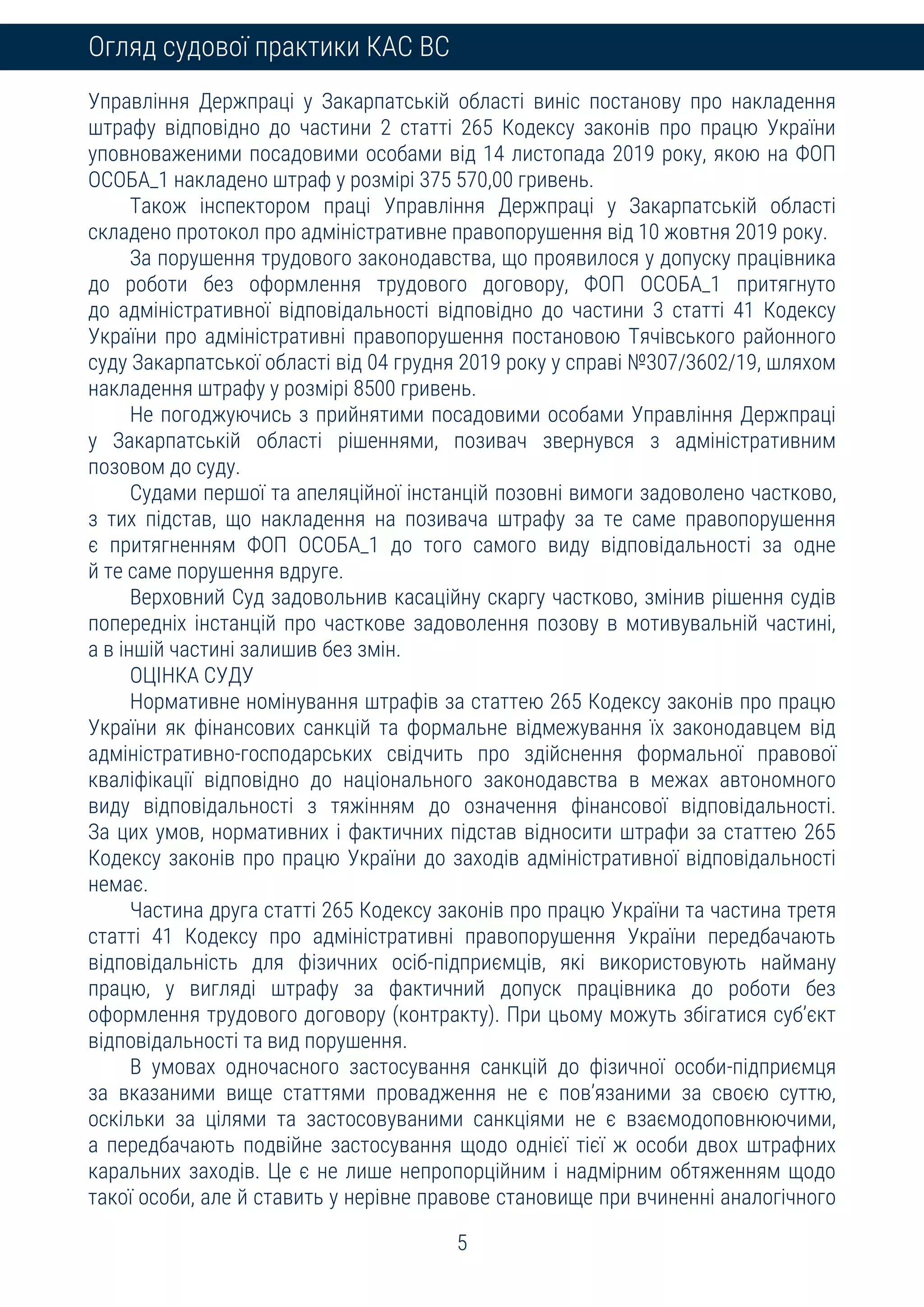 5
Огляд судової практики КАС ВС
Управління Держпраці у Закарпатській області виніс постанову про накладення
штрафу відповідно до частини 2 статті 265 Кодексу законів про працю України
уповноваженими посадовими особами від 14 листопада 2019 року, якою на ФОП
ОСОБА_1 накладено штраф у розмірі 375 570,00 гривень.
Також інспектором праці Управління Держпраці у Закарпатській області
складено протокол про адміністративне правопорушення від 10 жовтня 2019 року.
За порушення трудового законодавства, що проявилося у допуску працівника
до роботи без оформлення трудового договору, ФОП ОСОБА_1 притягнуто
до адміністративної відповідальності відповідно до частини 3 статті 41 Кодексу
України про адміністративні правопорушення постановою Тячівського районного
суду Закарпатської області від 04 грудня 2019 року у справі №307/3602/19, шляхом
накладення штрафу у розмірі 8500 гривень.
Не погоджуючись з прийнятими посадовими особами Управління Держпраці
у Закарпатській області рішеннями, позивач звернувся з адміністративним
позовом до суду.
Судами першої та апеляційної інстанцій позовні вимоги задоволено частково,
з тих підстав, що накладення на позивача штрафу за те саме правопорушення
є притягненням ФОП ОСОБА_1 до того самого виду відповідальності за одне
й те саме порушення вдруге.
Верховний Суд задовольнив касаційну скаргу частково, змінив рішення судів
попередніх інстанцій про часткове задоволення позову в мотивувальній частині,
а в іншій частині залишив без змін.
ОЦІНКА СУДУ
Нормативне номінування штрафів за статтею 265 Кодексу законів про працю
України як фінансових санкцій та формальне відмежування їх законодавцем від
адміністративно-господарських свідчить про здійснення формальної правової
кваліфікації відповідно до національного законодавства в межах автономного
виду відповідальності з тяжінням до означення фінансової відповідальності.
За цих умов, нормативних і фактичних підстав відносити штрафи за статтею 265
Кодексу законів про працю України до заходів адміністративної відповідальності
немає.
Частина друга статті 265 Кодексу законів про працю України та частина третя
статті 41 Кодексу про адміністративні правопорушення України передбачають
відповідальність для фізичних осіб-підприємців, які використовують найману
працю, у вигляді штрафу за фактичний допуск працівника до роботи без
оформлення трудового договору (контракту). При цьому можуть збігатися суб’єкт
відповідальності та вид порушення.
В умовах одночасного застосування санкцій до фізичної особи-підприємця
за вказаними вище статтями провадження не є пов’язаними за своєю суттю,
оскільки за цілями та застосовуваними санкціями не є взаємодоповнюючими,
а передбачають подвійне застосування щодо однієї тієї ж особи двох штрафних
каральних заходів. Це є не лише непропорційним і надмірним обтяженням щодо
такої особи, але й ставить у нерівне правове становище при вчиненні аналогічного
 