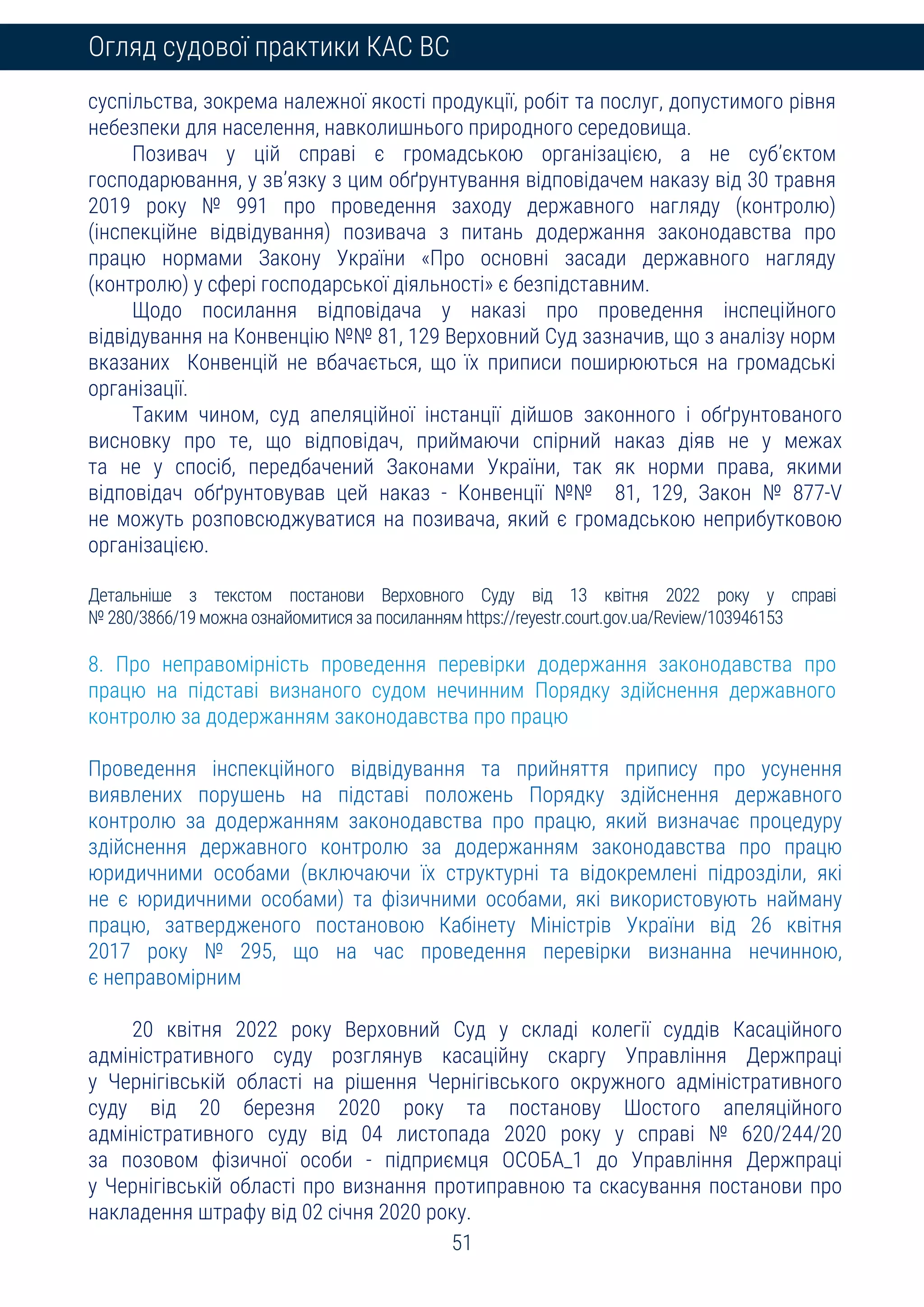 51
Огляд судової практики КАС ВС
суспільства, зокрема належної якості продукції, робіт та послуг, допустимого рівня
небезпеки для населення, навколишнього природного середовища.
Позивач у цій справі є громадською організацією, а не суб’єктом
господарювання, у зв’язку з цим обґрунтування відповідачем наказу від 30 травня
2019 року № 991 про проведення заходу державного нагляду (контролю)
(інспекційне відвідування) позивача з питань додержання законодавства про
працю нормами Закону України «Про основні засади державного нагляду
(контролю) у сфері господарської діяльності» є безпідставним.
Щодо посилання відповідача у наказі про проведення інспеційного
відвідування на Конвенцію №№ 81, 129 Верховний Суд зазначив, що з аналізу норм
вказаних Конвенцій не вбачається, що їх приписи поширюються на громадські
організації.
Таким чином, суд апеляційної інстанції дійшов законного і обґрунтованого
висновку про те, що відповідач, приймаючи спірний наказ діяв не у межах
та не у спосіб, передбачений Законами України, так як норми права, якими
відповідач обґрунтовував цей наказ - Конвенції №№ 81, 129, Закон № 877-V
не можуть розповсюджуватися на позивача, який є громадською неприбутковою
організацією.
Детальніше з текстом постанови Верховного Суду від 13 квітня 2022 року у справі
№ 280/3866/19 можна ознайомитися за посиланням https://reyestr.court.gov.ua/Review/103946153
8. Про неправомірність проведення перевірки додержання законодавства про
працю на підставі визнаного судом нечинним Порядку здійснення державного
контролю за додержанням законодавства про працю
Проведення інспекційного відвідування та прийняття припису про усунення
виявлених порушень на підставі положень Порядку здійснення державного
контролю за додержанням законодавства про працю, який визначає процедуру
здійснення державного контролю за додержанням законодавства про працю
юридичними особами (включаючи їх структурні та відокремлені підрозділи, які
не є юридичними особами) та фізичними особами, які використовують найману
працю, затвердженого постановою Кабінету Міністрів України від 26 квітня
2017 року № 295, що на час проведення перевірки визнанна нечинною,
є неправомірним
20 квітня 2022 року Верховний Суд у складі колегії суддів Касаційного
адміністративного суду розглянув касаційну скаргу Управління Держпраці
у Чернігівській області на рішення Чернігівського окружного адміністративного
суду від 20 березня 2020 року та постанову Шостого апеляційного
адміністративного суду від 04 листопада 2020 року у справі № 620/244/20
за позовом фізичної особи - підприємця ОСОБА_1 до Управління Держпраці
у Чернігівській області про визнання протиправною та скасування постанови про
накладення штрафу від 02 січня 2020 року.
 