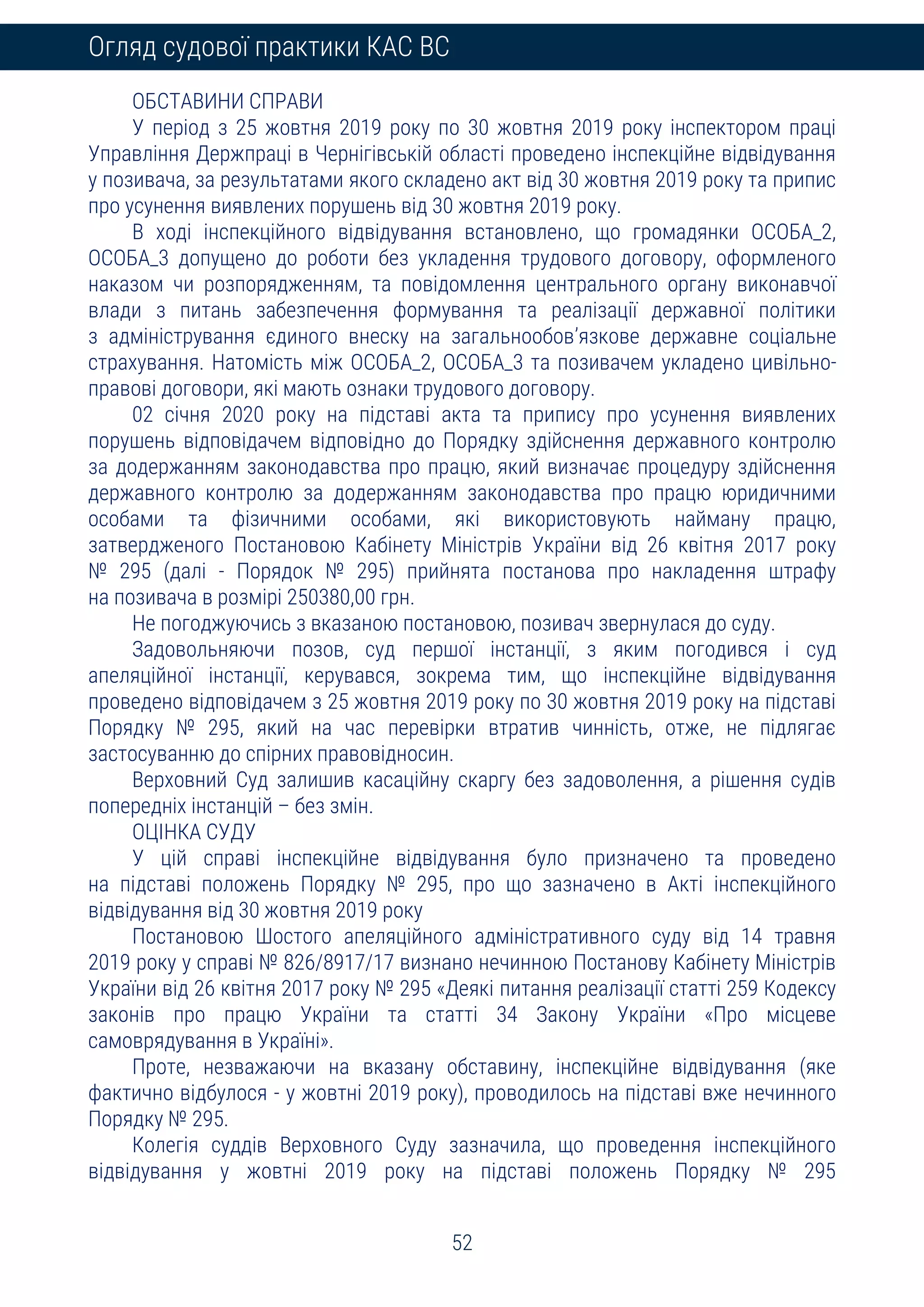 52
Огляд судової практики КАС ВС
ОБСТАВИНИ СПРАВИ
У період з 25 жовтня 2019 року по 30 жовтня 2019 року інспектором праці
Управління Держпраці в Чернігівській області проведено інспекційне відвідування
у позивача, за результатами якого складено акт від 30 жовтня 2019 року та припис
про усунення виявлених порушень від 30 жовтня 2019 року.
В ході інспекційного відвідування встановлено, що громадянки ОСОБА_2,
ОСОБА_3 допущено до роботи без укладення трудового договору, оформленого
наказом чи розпорядженням, та повідомлення центрального органу виконавчої
влади з питань забезпечення формування та реалізації державної політики
з адміністрування єдиного внеску на загальнообов’язкове державне соціальне
страхування. Натомість між ОСОБА_2, ОСОБА_3 та позивачем укладено цивільно-
правові договори, які мають ознаки трудового договору.
02 січня 2020 року на підставі акта та припису про усунення виявлених
порушень відповідачем відповідно до Порядку здійснення державного контролю
за додержанням законодавства про працю, який визначає процедуру здійснення
державного контролю за додержанням законодавства про працю юридичними
особами та фізичними особами, які використовують найману працю,
затвердженого Постановою Кабінету Міністрів України від 26 квітня 2017 року
№ 295 (далі - Порядок № 295) прийнята постанова про накладення штрафу
на позивача в розмірі 250380,00 грн.
Не погоджуючись з вказаною постановою, позивач звернулася до суду.
Задовольняючи позов, суд першої інстанції, з яким погодився і суд
апеляційної інстанції, керувався, зокрема тим, що інспекційне відвідування
проведено відповідачем з 25 жовтня 2019 року по 30 жовтня 2019 року на підставі
Порядку № 295, який на час перевірки втратив чинність, отже, не підлягає
застосуванню до спірних правовідносин.
Верховний Суд залишив касаційну скаргу без задоволення, а рішення судів
попередніх інстанцій – без змін.
ОЦІНКА СУДУ
У цій справі інспекційне відвідування було призначено та проведено
на підставі положень Порядку № 295, про що зазначено в Акті інспекційного
відвідування від 30 жовтня 2019 року
Постановою Шостого апеляційного адміністративного суду від 14 травня
2019 року у справі № 826/8917/17 визнано нечинною Постанову Кабінету Міністрів
України від 26 квітня 2017 року № 295 «Деякі питання реалізації статті 259 Кодексу
законів про працю України та статті 34 Закону України «Про місцеве
самоврядування в Україні».
Проте, незважаючи на вказану обставину, інспекційне відвідування (яке
фактично відбулося - у жовтні 2019 року), проводилось на підставі вже нечинного
Порядку № 295.
Колегія суддів Верховного Суду зазначила, що проведення інспекційного
відвідування у жовтні 2019 року на підставі положень Порядку № 295
 