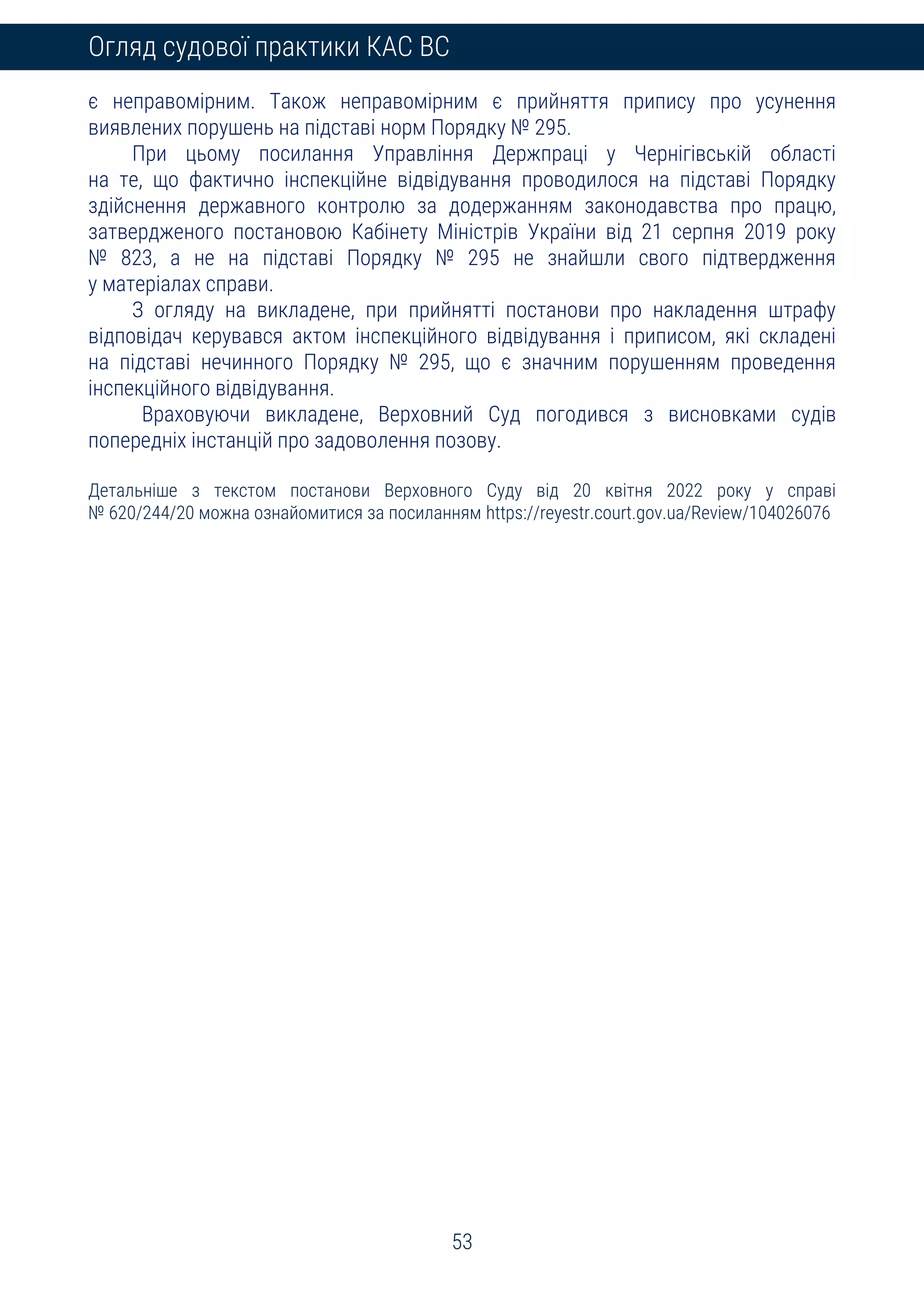 53
Огляд судової практики КАС ВС
є неправомірним. Також неправомірним є прийняття припису про усунення
виявлених порушень на підставі норм Порядку № 295.
При цьому посилання Управління Держпраці у Чернігівській області
на те, що фактично інспекційне відвідування проводилося на підставі Порядку
здійснення державного контролю за додержанням законодавства про працю,
затвердженого постановою Кабінету Міністрів України від 21 серпня 2019 року
№ 823, а не на підставі Порядку № 295 не знайшли свого підтвердження
у матеріалах справи.
З огляду на викладене, при прийнятті постанови про накладення штрафу
відповідач керувався актом інспекційного відвідування і приписом, які складені
на підставі нечинного Порядку № 295, що є значним порушенням проведення
інспекційного відвідування.
Враховуючи викладене, Верховний Суд погодився з висновками судів
попередніх інстанцій про задоволення позову.
Детальніше з текстом постанови Верховного Суду від 20 квітня 2022 року у справі
№ 620/244/20 можна ознайомитися за посиланням https://reyestr.court.gov.ua/Review/104026076
 