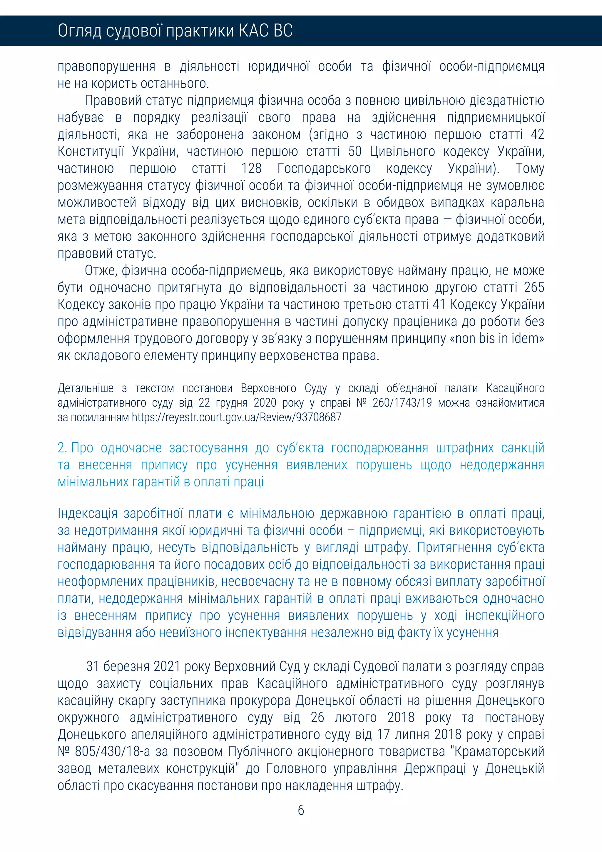 6
Огляд судової практики КАС ВС
правопорушення в діяльності юридичної особи та фізичної особи-підприємця
не на користь останнього.
Правовий статус підприємця фізична особа з повною цивільною дієздатністю
набуває в порядку реалізації свого права на здійснення підприємницької
діяльності, яка не заборонена законом (згідно з частиною першою статті 42
Конституції України, частиною першою статті 50 Цивільного кодексу України,
частиною першою статті 128 Господарського кодексу України). Тому
розмежування статусу фізичної особи та фізичної особи-підприємця не зумовлює
можливостей відходу від цих висновків, оскільки в обидвох випадках каральна
мета відповідальності реалізується щодо єдиного суб’єкта права — фізичної особи,
яка з метою законного здійснення господарської діяльності отримує додатковий
правовий статус.
Отже, фізична особа-підприємець, яка використовує найману працю, не може
бути одночасно притягнута до відповідальності за частиною другою статті 265
Кодексу законів про працю України та частиною третьою статті 41 Кодексу України
про адміністративне правопорушення в частині допуску працівника до роботи без
оформлення трудового договору у зв’язку з порушенням принципу «non bis in idem»
як складового елементу принципу верховенства права.
Детальніше з текстом постанови Верховного Суду у складі об’єднаної палати Касаційного
адміністративного суду від 22 грудня 2020 року у справі № 260/1743/19 можна ознайомитися
за посиланням https://reyestr.court.gov.ua/Review/93708687
2. Про одночасне застосування до суб’єкта господарювання штрафних санкцій
та внесення припису про усунення виявлених порушень щодо недодержання
мінімальних гарантій в оплаті праці
Індексація заробітної плати є мінімальною державною гарантією в оплаті праці,
за недотримання якої юридичні та фізичні особи – підприємці, які використовують
найману працю, несуть відповідальність у вигляді штрафу. Притягнення суб’єкта
господарювання та його посадових осіб до відповідальності за використання праці
неоформлених працівників, несвоєчасну та не в повному обсязі виплату заробітної
плати, недодержання мінімальних гарантій в оплаті праці вживаються одночасно
із внесенням припису про усунення виявлених порушень у ході інспекційного
відвідування або невиїзного інспектування незалежно від факту їх усунення
31 березня 2021 року Верховний Суд у складі Судової палати з розгляду справ
щодо захисту соціальних прав Касаційного адміністративного суду розглянув
касаційну скаргу заступника прокурора Донецької області на рішення Донецького
окружного адміністративного суду від 26 лютого 2018 року та постанову
Донецького апеляційного адміністративного суду від 17 липня 2018 року у справі
№ 805/430/18-а за позовом Публічного акціонерного товариства "Краматорський
завод металевих конструкцій" до Головного управління Держпраці у Донецькій
області про скасування постанови про накладення штрафу.
 