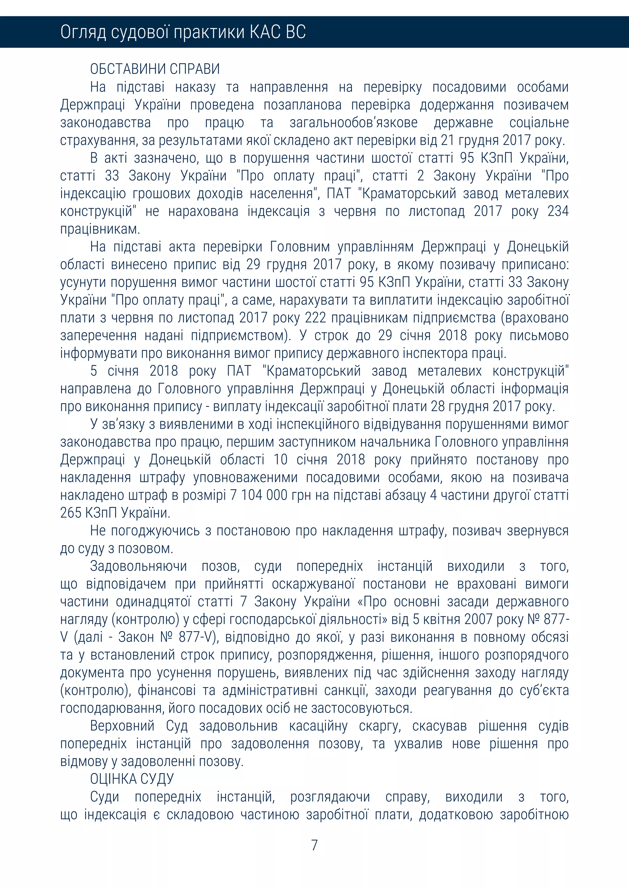 7
Огляд судової практики КАС ВС
ОБСТАВИНИ СПРАВИ
На підставі наказу та направлення на перевірку посадовими особами
Держпраці України проведена позапланова перевірка додержання позивачем
законодавства про працю та загальнообов’язкове державне соціальне
страхування, за результатами якої складено акт перевірки від 21 грудня 2017 року.
В акті зазначено, що в порушення частини шостої статті 95 КЗпП України,
статті 33 Закону України "Про оплату праці", статті 2 Закону України "Про
індексацію грошових доходів населення", ПАТ "Краматорський завод металевих
конструкцій" не нарахована індексація з червня по листопад 2017 року 234
працівникам.
На підставі акта перевірки Головним управлінням Держпраці у Донецькій
області винесено припис від 29 грудня 2017 року, в якому позивачу приписано:
усунути порушення вимог частини шостої статті 95 КЗпП України, статті 33 Закону
України "Про оплату праці", а саме, нарахувати та виплатити індексацію заробітної
плати з червня по листопад 2017 року 222 працівникам підприємства (враховано
заперечення надані підприємством). У строк до 29 січня 2018 року письмово
інформувати про виконання вимог припису державного інспектора праці.
5 січня 2018 року ПАТ "Краматорський завод металевих конструкцій"
направлена до Головного управління Держпраці у Донецькій області інформація
про виконання припису - виплату індексації заробітної плати 28 грудня 2017 року.
У зв’язку з виявленими в ході інспекційного відвідування порушеннями вимог
законодавства про працю, першим заступником начальника Головного управління
Держпраці у Донецькій області 10 січня 2018 року прийнято постанову про
накладення штрафу уповноваженими посадовими особами, якою на позивача
накладено штраф в розмірі 7 104 000 грн на підставі абзацу 4 частини другої статті
265 КЗпП України.
Не погоджуючись з постановою про накладення штрафу, позивач звернувся
до суду з позовом.
Задовольняючи позов, суди попередніх інстанцій виходили з того,
що відповідачем при прийнятті оскаржуваної постанови не враховані вимоги
частини одинадцятої статті 7 Закону України «Про основні засади державного
нагляду (контролю) у сфері господарської діяльності» від 5 квітня 2007 року № 877-
V (далі - Закон № 877-V), відповідно до якої, у разі виконання в повному обсязі
та у встановлений строк припису, розпорядження, рішення, іншого розпорядчого
документа про усунення порушень, виявлених під час здійснення заходу нагляду
(контролю), фінансові та адміністративні санкції, заходи реагування до суб’єкта
господарювання, його посадових осіб не застосовуються.
Верховний Суд задовольнив касаційну скаргу, скасував рішення судів
попередніх інстанцій про задоволення позову, та ухвалив нове рішення про
відмову у задоволенні позову.
ОЦІНКА СУДУ
Суди попередніх інстанцій, розглядаючи справу, виходили з того,
що індексація є складовою частиною заробітної плати, додатковою заробітною
 