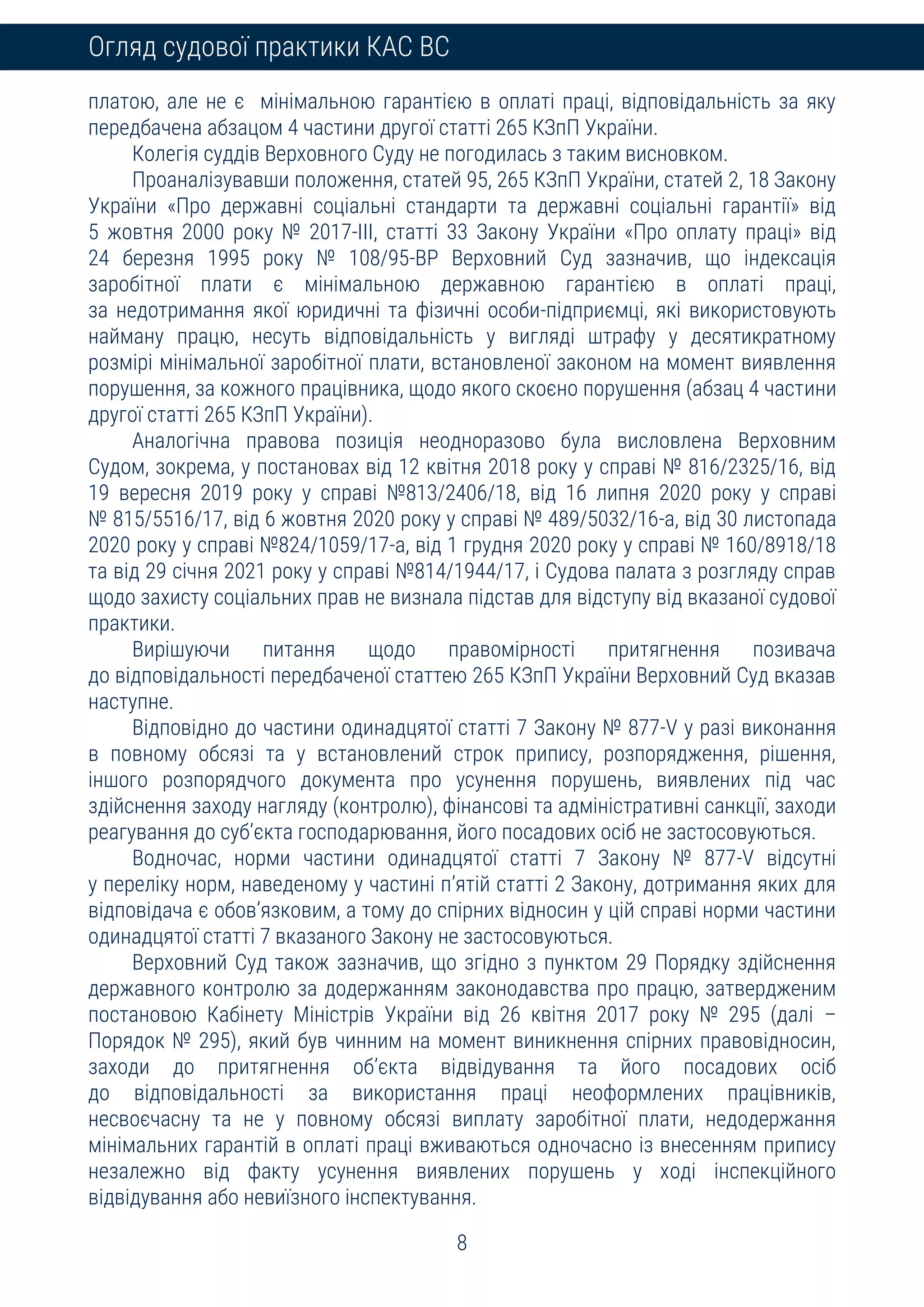 8
Огляд судової практики КАС ВС
платою, але не є мінімальною гарантією в оплаті праці, відповідальність за яку
передбачена абзацом 4 частини другої статті 265 КЗпП України.
Колегія суддів Верховного Суду не погодилась з таким висновком.
Проаналізувавши положення, статей 95, 265 КЗпП України, статей 2, 18 Закону
України «Про державні соціальні стандарти та державні соціальні гарантії» від
5 жовтня 2000 року № 2017-III, статті 33 Закону України «Про оплату праці» від
24 березня 1995 року № 108/95-ВР Верховний Суд зазначив, що індексація
заробітної плати є мінімальною державною гарантією в оплаті праці,
за недотримання якої юридичні та фізичні особи-підприємці, які використовують
найману працю, несуть відповідальність у вигляді штрафу у десятикратному
розмірі мінімальної заробітної плати, встановленої законом на момент виявлення
порушення, за кожного працівника, щодо якого скоєно порушення (абзац 4 частини
другої статті 265 КЗпП України).
Аналогічна правова позиція неодноразово була висловлена Верховним
Судом, зокрема, у постановах від 12 квітня 2018 року у справі № 816/2325/16, від
19 вересня 2019 року у справі №813/2406/18, від 16 липня 2020 року у справі
№ 815/5516/17, від 6 жовтня 2020 року у справі № 489/5032/16-а, від 30 листопада
2020 року у справі №824/1059/17-а, від 1 грудня 2020 року у справі № 160/8918/18
та від 29 січня 2021 року у справі №814/1944/17, і Судова палата з розгляду справ
щодо захисту соціальних прав не визнала підстав для відступу від вказаної судової
практики.
Вирішуючи питання щодо правомірності притягнення позивача
до відповідальності передбаченої статтею 265 КЗпП України Верховний Суд вказав
наступне.
Відповідно до частини одинадцятої статті 7 Закону № 877-V у разі виконання
в повному обсязі та у встановлений строк припису, розпорядження, рішення,
іншого розпорядчого документа про усунення порушень, виявлених під час
здійснення заходу нагляду (контролю), фінансові та адміністративні санкції, заходи
реагування до суб’єкта господарювання, його посадових осіб не застосовуються.
Водночас, норми частини одинадцятої статті 7 Закону № 877-V відсутні
у переліку норм, наведеному у частині п’ятій статті 2 Закону, дотримання яких для
відповідача є обов’язковим, а тому до спірних відносин у цій справі норми частини
одинадцятої статті 7 вказаного Закону не застосовуються.
Верховний Суд також зазначив, що згідно з пунктом 29 Порядку здійснення
державного контролю за додержанням законодавства про працю, затвердженим
постановою Кабінету Міністрів України від 26 квітня 2017 року № 295 (далі –
Порядок № 295), який був чинним на момент виникнення спірних правовідносин,
заходи до притягнення об’єкта відвідування та його посадових осіб
до відповідальності за використання праці неоформлених працівників,
несвоєчасну та не у повному обсязі виплату заробітної плати, недодержання
мінімальних гарантій в оплаті праці вживаються одночасно із внесенням припису
незалежно від факту усунення виявлених порушень у ході інспекційного
відвідування або невиїзного інспектування.
 