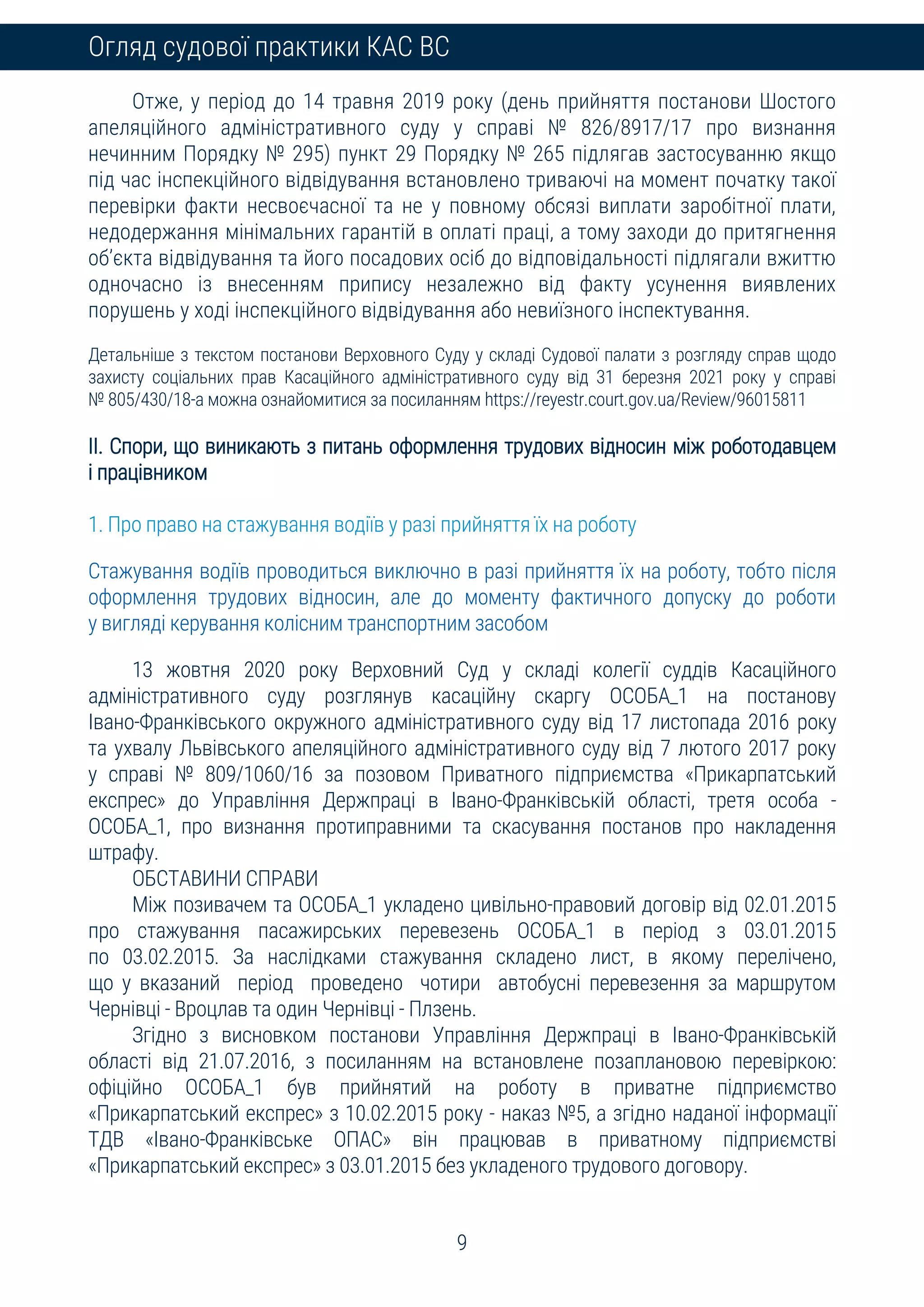 9
Огляд судової практики КАС ВС
Отже, у період до 14 травня 2019 року (день прийняття постанови Шостого
апеляційного адміністративного суду у справі № 826/8917/17 про визнання
нечинним Порядку № 295) пункт 29 Порядку № 265 підлягав застосуванню якщо
під час інспекційного відвідування встановлено триваючі на момент початку такої
перевірки факти несвоєчасної та не у повному обсязі виплати заробітної плати,
недодержання мінімальних гарантій в оплаті праці, а тому заходи до притягнення
об’єкта відвідування та його посадових осіб до відповідальності підлягали вжиттю
одночасно із внесенням припису незалежно від факту усунення виявлених
порушень у ході інспекційного відвідування або невиїзного інспектування.
Детальніше з текстом постанови Верховного Суду у складі Судової палати з розгляду справ щодо
захисту соціальних прав Касаційного адміністративного суду від 31 березня 2021 року у справі
№ 805/430/18-а можна ознайомитися за посиланням https://reyestr.court.gov.ua/Review/96015811
ІІ. Спори, що виникають з питань оформлення трудових відносин між роботодавцем
і працівником
1. Про право на стажування водіїв у разі прийняття їх на роботу
Стажування водіїв проводиться виключно в разі прийняття їх на роботу, тобто після
оформлення трудових відносин, але до моменту фактичного допуску до роботи
у вигляді керування колісним транспортним засобом
13 жовтня 2020 року Верховний Суд у складі колегії суддів Касаційного
адміністративного суду розглянув касаційну скаргу ОСОБА_1 на постанову
Івано-Франківського окружного адміністративного суду від 17 листопада 2016 року
та ухвалу Львівського апеляційного адміністративного суду від 7 лютого 2017 року
у справі № 809/1060/16 за позовом Приватного підприємства «Прикарпатський
експрес» до Управління Держпраці в Івано-Франківській області, третя особа -
ОСОБА_1, про визнання протиправними та скасування постанов про накладення
штрафу.
ОБСТАВИНИ СПРАВИ
Між позивачем та ОСОБА_1 укладено цивільно-правовий договір від 02.01.2015
про стажування пасажирських перевезень ОСОБА_1 в період з 03.01.2015
по 03.02.2015. За наслідками стажування складено лист, в якому перелічено,
що у вказаний період проведено чотири автобусні перевезення за маршрутом
Чернівці - Вроцлав та один Чернівці - Плзень.
Згідно з висновком постанови Управління Держпраці в Івано-Франківській
області від 21.07.2016, з посиланням на встановлене позаплановою перевіркою:
офіційно ОСОБА_1 був прийнятий на роботу в приватне підприємство
«Прикарпатський експрес» з 10.02.2015 року - наказ №5, а згідно наданої інформації
ТДВ «Івано-Франківське ОПАС» він працював в приватному підприємстві
«Прикарпатський експрес» з 03.01.2015 без укладеного трудового договору.
 