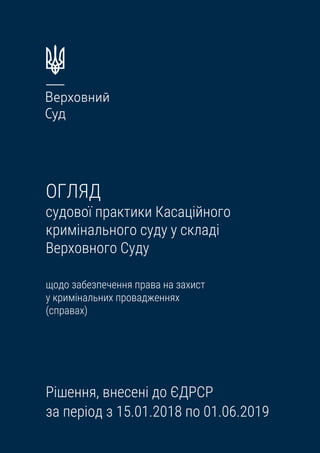 ОГЛЯД
судової практики Касаційного
кримінального суду у складі
Верховного Суду
щодо забезпечення права на захист
у кримінальних провадженнях
(справах)
Рішення, внесені до ЄДРСР
за період з 15.01.2018 по 01.06.2019
 