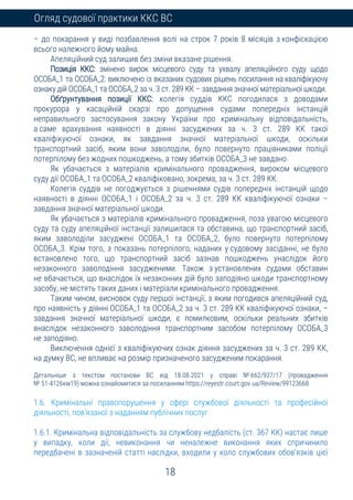 18
Огляд судової практики ККС ВС
– до покарання у виді позбавлення волі на строк 7 років 8 місяців з конфіскацією
всього належного йому майна.
Апеляційний суд залишив без зміни вказане рішення.
Позиція ККС: змінено вирок місцевого суду та ухвалу апеляційного суду щодо
ОСОБА_1 та ОСОБА_2: виключено із вказаних судових рішень посилання на кваліфікуючу
ознаку дій ОСОБА_1 та ОСОБА_2 за ч. 3 ст. 289 КК – завдання значної матеріальної шкоди.
Обґрунтування позиції ККС: колегія суддів ККС погодилася з доводами
прокурора у касаційній скарзі про допущення судами попередніх інстанцій
неправильного застосування закону України про кримінальну відповідальність,
а саме врахування наявності в діянні засуджених за ч. 3 ст. 289 КК такої
кваліфікуючої ознаки, як завдання значної матеріальної шкоди, оскільки
транспортний засіб, яким вони заволоділи, було повернуто працівниками поліції
потерпілому без жодних пошкоджень, а тому збитків ОСОБА_3 не завдано.
Як убачається з матеріалів кримінального провадження, вироком місцевого
суду дії ОСОБА_1 та ОСОБА_2 кваліфіковано, зокрема, за ч. 3 ст. 289 КК.
Колегія суддів не погоджується з рішеннями судів попередніх інстанцій щодо
наявності в діянні ОСОБА_1 і ОСОБА_2 за ч. 3 ст. 289 КК кваліфікуючої ознаки –
завдання значної матеріальної шкоди.
Як убачається з матеріалів кримінального провадження, поза увагою місцевого
суду та суду апеляційної інстанції залишилася та обставина, що транспортний засіб,
яким заволоділи засуджені ОСОБА_1 та ОСОБА_2, було повернуто потерпілому
ОСОБА_3. Крім того, з показань потерпілого, наданих у судовому засіданні, не було
встановлено того, що транспортний засіб зазнав пошкоджень унаслідок його
незаконного заволодіння засудженими. Також з установлених судами обставин
не вбачається, що внаслідок їх незаконних дій було заподіяно шкоди транспортному
засобу, не містять таких даних і матеріали кримінального провадження.
Таким чином, висновок суду першої інстанції, з яким погодився апеляційний суд,
про наявність у діянні ОСОБА_1 та ОСОБА_2 за ч. 3 ст. 289 КК кваліфікуючої ознаки, –
завдання значної матеріальної шкоди, є помилковим, оскільки реальних збитків
внаслідок незаконного заволодіння транспортним засобом потерпілому ОСОБА_3
не заподіяно.
Виключення однієї з кваліфікуючих ознак діяння засуджених за ч. 3 ст. 289 КК,
на думку ВС, не впливає на розмір призначеного засудженим покарання.
Детальніше з текстом постанови ВС від 18.08.2021 у справі № 662/937/17 (провадження
№ 51-4126км19) можна ознайомитися за посиланням https://reyestr.court.gov.ua/Review/99123668
1.6. Кримінальні правопорушення у сфері службової діяльності та професійної
діяльності, пов'язаної з наданням публічних послуг
1.6.1. Кримінальна відповідальність за службову недбалість (ст. 367 КК) настає лише
у випадку, коли дії, невиконання чи неналежне виконання яких спричинило
передбачені в зазначеній статті наслідки, входили у коло службових обов’язків цієї
 