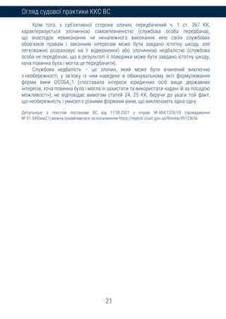21
Огляд судової практики ККС ВС
Крім того, з суб’єктивної сторони злочин, передбачений ч. 1 ст. 367 КК,
характеризується злочинною самовпевненістю (службова особа передбачає,
що внаслідок невиконання чи неналежного виконання нею своїх службових
обов’язків правам і законним інтересам може бути завдано істотну шкоду, але
легковажно розраховує на її відвернення) або злочинною недбалістю (службова
особа не передбачає, що в результаті її поведінки може бути завдано істотну шкоду,
хоча повинна була і могла це передбачити).
Службова недбалість – це злочин, який може бути вчинений виключно
з необережності, у зв’язку із чим наведене в обвинувальному акті формулювання
форми вини ОСОБА_1 («поставила інтереси юридичних осіб вище державних
інтересів, хоча повинна була і могла їх захистити та використати надані їй за посадою
можливості»), не відповідає вимогам статей 24, 25 КК, беручи до уваги той факт,
що необережність і умисел є різними формами вини, що виключають одна одну.
Детальніше з текстом постанови ВС від 17.08.2021 у справі № 484/1376/18 (провадження
№ 51-3490км21) можна ознайомитися за посиланням https://reyestr.court.gov.ua/Review/99123656
 