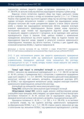 29
Огляд судової практики ККС ВС
судочинства, оскільки закриття справи на підставах, зазначених у п. 1 ч. 2
ст. 284 КПК, не звільняє особу від обов’язку відшкодувати заподіяну її діями шкоду.
Водночас сплата потерпілою судового збору при подачі цивільного позову
не була необхідністю, оскільки з огляду на положення пунктів 2, 6 ч. 1 ст. 5 Закону
України «Про судовий збір» від сплати судового збору під час розгляду справи в усіх
судових інстанціях звільняються позивачі: у справах про відшкодування шкоди,
заподіяної каліцтвом або іншим ушкодженням здоров’я, а також смертю фізичної
особи; у справах про відшкодування матеріальних збитків, завданих внаслідок
вчинення кримінального правопорушення. Вказані правові норми підлягають
застосуванню щодо позовів про відшкодування будь-якої шкоди (майнової
та моральної), завданої в результаті її заподіяння, за які відповідач несе цивільну
відповідальність згідно із законом. Отже, цивільні позивачі у кримінальних
провадженнях звільняються від сплати судового збору за подання позовів про
відшкодування будь-якої шкоди, завданої в результаті вчинення кримінального
правопорушення, незалежно від об’єкта посягань. У зв’язку з цим судовий збір,
сплачений потерпілою ОСОБА_1, підлягає поверненню їй.
Детальніше з текстом постанови ВС від 16.08.2021 у справі № 644/7193/17 (провадження
№ 51-2271км21) можна ознайомитися за посиланням https://reyestr.court.gov.ua/Review/99123678
2.4.2. У разі постановлення ухвали про закриття кримінального провадження
у зв’язку зі звільненням особи від кримінальної відповідальності заявлений
у кримінальному провадженні цивільний позов залишається без розгляду,
а не вирішується по суті. У такому випадку позивач вправі вирішити свої вимоги
в порядку цивільного судочинства
Позиції судів першої та апеляційної інстанцій: за ухвалою місцевого суду
ОСОБА_1 звільнено від кримінальної відповідальності за ч. 1 ст. 286 КК на підставі
ст. 46 КК у зв’язку з примиренням його з потерпілим, а кримінальне провадження
щодо нього закрито (п. 1 ч. 2 ст. 284 КПК). Постановлено цивільний позов Державної
екологічної інспекції, якій належить автомобіль, пошкоджений внаслідок ДТП,
до ОСОБА_1 про відшкодування матеріальної шкоди, завданої внаслідок вчинення
кримінального правопорушення, залишити без розгляду.
Апеляційний суд залишив без зміни ухвалу місцевого суду.
Позиці ККС: залишено без зміни рішення судів попередніх інстанцій.
Обґрунтування позиції ККС: колегія суддів визнала необґрунтованими доводи
у касаційній скарзі прокурора, який стверджує, що судом першої інстанції безпідставно
застосовано положення ст. 46 КК, оскільки ним не відшкодовано шкоду, завдану
Державній екологічній інспекції, якій належить автомобіль, пошкоджений внаслідок ДТП.
Ураховуючи положення ст. 46 КК, ч. 1 ст. 285, ч. 4 ст. 286 КПК, та як випливає
з матеріалів справи, під час судового розгляду кримінального провадження
за обвинуваченням ОСОБА_1 за ч. 1 ст. 286 КК сторона захисту звернулася до суду
з клопотанням про звільнення ОСОБА_1 від кримінальної відповідальності у зв’язку
 