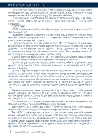 16 травень 2020 року – січень 2021 року
Огляд судової практики КГС ВС
Постановою Центрального апеляційного господарського суду від 02.04.2020 ухвалу
Господарського суду Дніпропетровської області від 30.01.2020 скасовано. Справу
передано на розгляд Господарського суду Дніпропетровської області.
Не погоджуючись з постановою апеляційного господарського суду, ТОВ "Салон-
магазин "Алеко" звернулося до КГС ВС з касаційною скаргою, в якій просило
її скасувати.
ОЦІНКА СУДУ
КГС ВС, залишаючи касаційну скаргу без задоволення, а оскаржувану постанову без
змін, зазначив таке.
Предметом касаційного оскарження є постанова суду апеляційної інстанції, якою
скасовано ухвалу суду першої інстанції про повернення заяви про забезпечення доказів
у зв'язку з несплатою судового збору.
Відповідно до частин третьої та четвертої статті 111 ГПК України за подання заяви
про забезпечення доказів сплачується судовий збір у розмірі, встановленому законом.
Документ, що підтверджує сплату судового збору, додається до заяви. Суд,
встановивши, що заяву про забезпечення доказів подано без додержання вимог цієї
статті, повертає її заявнику, про що постановляє ухвалу.
Згідно із частиною другою статті 123 ГПК України розмір судового збору, порядок
його сплати, повернення і звільнення від сплати встановлюються законом.
Правові засади справляння судового збору, платників, об'єкти та розміри ставок
судового збору, порядок сплати, звільнення від сплати та повернення судового збору
визначено Законом.
Об'єктами справляння судового збору в частині першій статті 3 Закону визначено,
зокрема, позовні заяви та інші заяви, передбачені процесуальним законодавством;
апеляційні і касаційні скарги на судові рішення, заяви про перегляд судового рішення
у зв'язку з нововиявленими обставинами, заяви про скасування рішення третейського
суду, заяви про видачу виконавчого документа на примусове виконання рішення
третейського суду та заяви про перегляд судових рішень Верховним Судом України
тощо.
Законом встановлено ставки судового збору за подання заяви про забезпечення
доказів відповідно при зверненні до суду загальної юрисдикції (підпункт 4 пункту 1
частини другої статті 4 Закону) та до адміністративного суду (підпункт 6 пункту 3
частини другої статті 4 Закону).
При цьому ставки за подання заяви про забезпечення доказів при зверненні до суду
загальної юрисдикції та до адміністративного суду є різними.
Водночас пунктом 2 частини другої статті 4 Закону не встановлено ставки судового
збору за подання до господарського суду заяви про забезпечення доказів.
Так, у ГПК України закріплена норма, що при поданні заяви про забезпечення
доказів сплачується судовий збір у розмірі, встановленому законом, а спеціальним
Законом, який визначає правові засади справляння судового збору, платників, об'єкти
та розміри ставок судового збору, порядок сплати, звільнення від сплати та повернення
судового збору, не передбачено сплати судового збору за подання до господарського
суду заяви про забезпечення доказів.
 