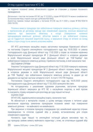 20 травень 2020 року – січень 2021 року
Огляд судової практики КГС ВС
за подання позовної заяви, обчисленого судами за ставками у справах позовного
провадження.
Детальніше з текстом постанови КГС ВС від 12.10.2020 у справі № 902/637/14 можна ознайомитися
за посиланням https://reyestr.court.gov.ua/Review/92618452.
Аналогічна правова позиція викладена у постанові КГС ВС від 25.11.2020 у справі № 905/1834/18
(905/132/20).
Позовна вимога прокурора про зобов'язання повернути земельну ділянку у зв'язку
з припиненням дії договору оренди має немайновий характер, оскільки вважається
вимогою про виконання обов'язку в натурі (повернення належної
орендодавцеві земельної ділянки), об'єктом вимоги є дія зобов'заної сторони,
що не піддається грошовій (вартісній) оцінці, а вирішення спору не вплине на склад
майна сторін спору та не змінить власника майна
ОП КГС розглянула касаційну скаргу заступника прокурора Харківської області
на постанову Східного апеляційного господарського суду від 18.05.2020 та ухвалу
Господарського суду Донецької області від 17.02.2020 у справі за позовом керівника
Маріупольської місцевої прокуратури № 2 Донецької області в інтересах держави
в особі Маріупольської міської ради Донецької області до ТОВ "Харбор" про
зобов'язання повернути земельну ділянку і прийняла постанову, в якій зазначила таке.
ОБСТАВИНИ СПРАВИ
Ухвалою Господарського суду Донецької області від 17.02.2020 повернуто керівнику
Маріупольської місцевої прокуратури № 2 Донецької області позовну заяву, подану
в інтересах держави в особі Маріупольської міської ради Донецької області
до ТОВ "Харбор", про зобов'язання повернути земельну ділянку та додані до неї
документи на підставі частини четвертої статті 4 статті 174 ГПК України.
Постановою Східного апеляційного господарського суду від 18.05.2020 ухвалу
Господарського суду Донецької області від 17.02.2020 залишено без змін.
Не погоджуючись з ухваленими судовими рішеннями, заступник прокурора
Харківської області звернувся до КГС ВС з касаційною скаргою, в якій просив
їх скасувати, справу направити для розгляду до суду першої інстанції.
ОЦІНКА СУДУ
ОП КГС ВС, задовольняючи касаційну скаргу, зазначила таке.
Як вбачається з матеріалів справи, у цьому випадку спірним є питання щодо
визначення характеру заявлених прокурором позовних вимог про повернення
земельної ділянки – як майнового чи немайнового.
При зверненні з позовом прокурор стверджував про немайновий характер спірних
правовідносин та сплатив судовий збір у розмірі, встановленому для спорів
немайнового характеру.
Натомість суди першої та апеляційної інстанцій дійшли висновків про те,
що прокурор заявив вимогу майнового характеру і, отже, не сплативши судовий збір
 