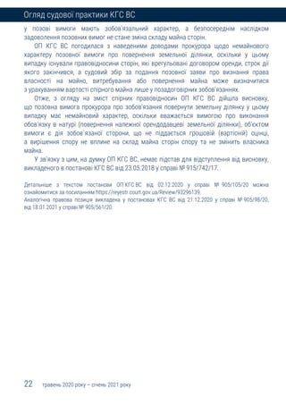 22 травень 2020 року – січень 2021 року
Огляд судової практики КГС ВС
у позові вимоги мають зобов'язальний характер, а безпосереднім наслідком
задоволення позовних вимог не стане зміна складу майна сторін.
ОП КГС ВС погодилася з наведеними доводами прокурора щодо немайнового
характеру позовної вимоги про повернення земельної ділянки, оскільки у цьому
випадку існували правовідносини сторін, які врегульовані договором оренди, строк дії
якого закінчився, а судовий збір за подання позовної заяви про визнання права
власності на майно, витребування або повернення майна може визначитися
з урахуванням вартості спірного майна лише у позадоговірних зобов'язаннях.
Отже, з огляду на зміст спірних правовідносин ОП КГС ВС дійшла висновку,
що позовна вимога прокурора про зобов'язання повернути земельну ділянку у цьому
випадку має немайновий характер, оскільки вважається вимогою про виконання
обов'язку в натурі (повернення належної орендодавцеві земельної ділянки), об'єктом
вимоги є дія зобов`язаної сторони, що не піддається грошовій (вартісній) оцінці,
а вирішення спору не вплине на склад майна сторін спору та не змінить власника
майна.
У зв'язку з цим, на думку ОП КГС ВС, немає підстав для відступлення від висновку,
викладеного в постанові КГС ВС від 23.05.2018 у справі № 915/742/17.
Детальніше з текстом постанови ОП КГС ВС від 02.12.2020 у справі № 905/105/20 можна
ознайомитися за посиланням https://reyestr.court.gov.ua/Review/93296139.
Аналогічна правова позиція викладена у постановах КГС ВС від 21.12.2020 у справі № 905/98/20,
від 18.01.2021 у справі № 905/561/20.
 