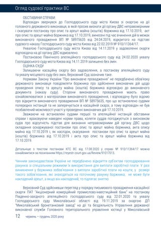 12 червень – грудень 2020 року
Огляд судової практики ВС
ОБСТАВИНИ СПРАВИ
Відповідач звернувся до Господарського суду міста Києва зі скаргою на дії
головного державного виконавця, в якій просив визнати дії органу ДВС неправомірними
і скасувати постанову про опис та арешт майна (коштів) боржника від 17.10.2019, акт
про опис та арешт майна боржника від 17.10.2019, винесені під час вчинення дій в межах
виконавчого провадження ВП № 58975635 від 24.04.2019, відкритого на підставі
судового наказу Господарського суду міста Києва від 22.02.2019 № 910/11364/17.
Ухвалою Господарського суду міста Києва від 14.11.2019 у задоволенні скарги
відповідача на дії органу ДВС відмовлено.
Постановою Північного апеляційного господарського суду від 24.02.2020 ухвалу
Господарського суду міста Києва від 14.11.2019 залишено без змін.
ОЦІНКА СУДУ
Залишаючи касаційну скаргу без задоволення, а постанову апеляційного суду
та ухвалу місцевого суду без змін, Верховний Суд зазначив таке.
Нормами Закону України "Про виконавче провадження" не передбачено обов'язку
державного виконавця повідомляти боржника про здійснення виконавчих дій щодо
проведення опису та арешту майна (коштів) боржника відповідно до виконавчого
документа (наказу суду). Сторони виконавчого провадження мають право
ознайомлюватися з матеріалами виконавчого провадження, і відповідачу було відомо
про відкриття виконавчого провадження ВП № 58975635, про що встановлено судами
попередніх інстанцій та не заперечується в касаційній скарзі, а тому відповідач не був
позбавлений можливості участі у проведенні виконавчих дій 17.10.2019.
Зважаючи на встановлені судами першої та апеляційної інстанцій обставини
справи і враховуючи наведені норми права, колегія суддів погоджується з висновком
судів про відсутність підстав для визнання неправомірними дій органу ДВС щодо
складання оскаржуваної постанови про опис та арешт майна боржника, акта опису
майна від 17.10.2019 і, як наслідок, скасування постанови про опис та арешт майна
(коштів) боржника від 17.10.2019 і акта про опис та арешт майна боржника від
17.10.2019.
Детальніше з текстом постанови КГС ВС від 17.08.2020 у справі № 910/11364/17 можна
ознайомитися за посиланням https://reyestr.court.gov.ua/Review/91017013.
Чинним законодавством України не передбачено відкриття суб'єктам господарювання
рахунків зі спеціальним режимом їх використання для виплати заробітної плати. У разі
виникнення у боржника зобов'язання з виплати заробітної плати на кошти, у розмірі
такого зобов'язання, які знаходяться на поточному рахунку боржника, не може бути
накладений арешт, а якщо він накладений, то підлягає зняттю
Верховний Суд здійснивши перегляд у порядку письмового провадження касаційної
скарги ПАТ "Акціонерний комерційний промислово-інвестиційний банк" на постанову
Південно-західного апеляційного господарського суду від 22.01.2020 та ухвалу
Господарського суду Миколаївської області від 19.11.2019 за скаргою ДП
"Миколаївський бронетанковий завод" на дії та бездіяльність Управління державної
виконавчої служби Головного територіального управління юстиції у Миколаївській
 