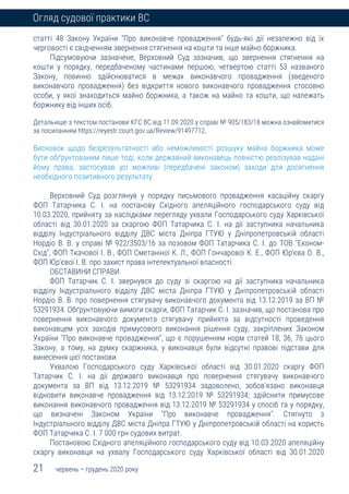 21 червень – грудень 2020 року
Огляд судової практики ВС
статті 48 Закону України "Про виконавче провадження" будь-які дії незалежно від їх
черговості є свідченням звернення стягнення на кошти та інше майно боржника.
Підсумовуючи зазначене, Верховний Суд зазначив, що звернення стягнення на
кошти у порядку, передбаченому частинами першою, четвертою статті 53 названого
Закону, повинно здійснюватися в межах виконавчого провадження (зведеного
виконавчого провадження) без відкриття нового виконавчого провадження стосовно
особи, у якої знаходиться майно боржника, а також на майно та кошти, що належать
боржнику від інших осіб.
Детальніше з текстом постанови КГС ВС від 11.09.2020 у справі № 905/183/18 можна ознайомитися
за посиланням https://reyestr.court.gov.ua/Review/91497712.
Висновок щодо безрезультатності або неможливості розшуку майна боржника може
бути обґрунтованим лише тоді, коли державний виконавець повністю реалізував надані
йому права, застосував усі можливі (передбачені законом) заходи для досягнення
необхідного позитивного результату
Верховний Суд розглянув у порядку письмового провадження касаційну скаргу
ФОП Татарчика С. І. на постанову Східного апеляційного господарського суду від
10.03.2020, прийняту за наслідками перегляду ухвали Господарського суду Харківської
області від 30.01.2020 за скаргою ФОП Татарчика С. І. на дії заступника начальника
відділу Індустріального відділу ДВС міста Дніпра ГТУЮ у Дніпропетровській області
Нордіо В. В. у справі № 922/3503/16 за позовом ФОП Татарчика С. І. до ТОВ "Економ-
Схід", ФОП Ткачової І. В., ФОП Сметаніної К. Л., ФОП Гончарової К. Е., ФОП Юр'єва О. В.,
ФОП Юр'євої І. В. про захист права інтелектуальної власності.
ОБСТАВИНИ СПРАВИ
ФОП Татарчик С. І. звернувся до суду зі скаргою на дії заступника начальника
відділу Індустріального відділу ДВС міста Дніпра ГТУЮ у Дніпропетровській області
Нордіо В. В. про повернення стягувачу виконавчого документа від 13.12.2019 за ВП №
53291934. Обґрунтовуючи вимоги скарги, ФОП Татарчик С. І. зазначив, що постанова про
повернення виконавчого документа стягувачу прийнята за відсутності проведення
виконавцем усіх заходів примусового виконання рішення суду, закріплених Законом
України "Про виконавче провадження", що є порушенням норм статей 18, 36, 76 цього
Закону, а тому, на думку скаржника, у виконавця були відсутні правові підстави для
винесення цієї постанови.
Ухвалою Господарського суду Харківської області від 30.01.2020 скаргу ФОП
Татарчик С. І. на дії державго виконавця про повернення стягувачу виконавчого
документа за ВП від 13.12.2019 № 53291934 задоволено, зобов'язано виконавця
відновити виконавче провадження від 13.12.2019 № 53291934; здійснити примусове
виконання виконавчого провадження від 13.12.2019 № 53291934 у спосіб та у порядку,
що визначені Законом України "Про виконавче провадження". Стягнуто з
Індустріального відділу ДВС міста Дніпра ГТУЮ у Дніпропетровській області на користь
ФОП Татарчика С. І. 7 000 грн судових витрат.
Постановою Східного апеляційного господарського суду від 10.03.2020 апеляційну
скаргу виконавця на ухвалу Господарського суду Харківської області від 30.01.2020
 